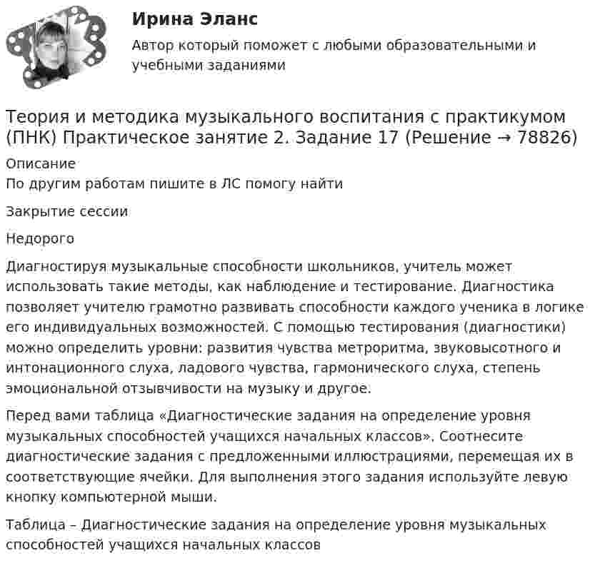     
            Описание
            По другим работам пишите в ЛС помогу найтиЗакрытие сессииНедорогоДиагностируя музыкальные способности школьников, учитель может использовать такие методы, как наблюдение и тестирование. Диагностика позволяет учителю грамотно развивать способности каждого ученика в логике его индивидуальных возможностей. С помощью тестирования (диагностики) можно определить уровни: развития чувства метроритма, звуковысотного и интонационного слуха, ладового чувства, гармонического слуха, степень эмоциональной отзывчивости на музыку и другое.Перед вами таблица «Диагностические задания на определение уровня музыкальных способностей учащихся начальных классов». Соотнесите диагностические задания с предложенными иллюстрациями, перемещая их в соответствующие ячейки. Для выполнения этого задания используйте левую кнопку компьютерной мыши.Таблица – Диагностические задания на определение уровня музыкальных способностей учащихся начальных классов   
            
            
            Теория и методика музыкального воспитания с практикумом (ПНК) Практическое занятие 2. Задание 13Теория и методика музыкального воспитания с практикумом (ПНК) Практическое занятие 2. Задание 17Теория и методика музыкального воспитания с практикумом (ПНК) Практическое занятие 2. Задание 2Теория и методика музыкального воспитания с практикумом (ПНК) Практическое занятие 2. Задание 4Теория и методика музыкального воспитания с практикумом (ПНК) Практическое занятие 2. Задания 3, 6, 9, 10, 14, 15, 16Теория и методика музыкального воспитания с практикумом (ПНК) Практическое занятие 2. Задания 3, 6, 9, 10, 14, 15, 16Теория и методика музыкального воспитания с практикумом (ПНК) Практическое занятие 3Теория и методика музыкального воспитания с практикумом (ПНК) Практическое занятие 1. Задание 5Теория и методика музыкального воспитания с практикумом (ПНК) Практическое занятие 1. Задание 8Теория и методика музыкального воспитания с практикумом (ПНК) Практическое занятие 1. Задания 1, 6, 7Теория и методика музыкального воспитания с практикумом (ПНК) Практическое занятие 1. Задания 1, 6, 7Теория и методика музыкального воспитания с практикумом (ПНК) Практическое занятие 2. Задание 1Теория и методика музыкального воспитания с практикумом (ПНК) Практическое занятие 2. Задание 1Теория и методика музыкального воспитания с практикумом (ПНК) Практическое занятие 2. Задание 11