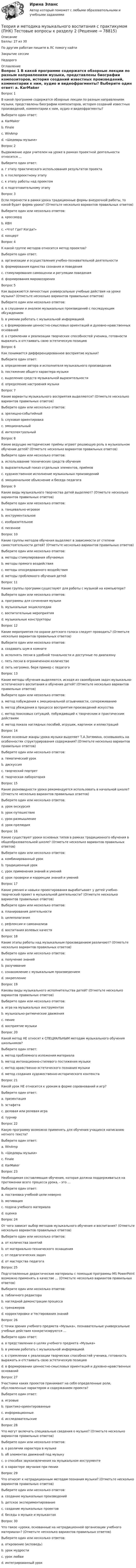      
            Описание
            Баллы: 27 из 30По другим работам пишите в ЛС помогу найтиЗакрытие сессииНедорого 
            Оглавление
            Вопрос 1
В какой программе содержатся обзорные лекции по разным направлениям музыки, представлены биографии композиторов, история созданий известных произведений, комментарии к ним, аудио и видеофрагменты?
Выберите один ответ:
a. KarMaker
b. Finale
c. WinAmp
d. «Шедевры музыки» 
Вопрос 2
Выдвижение идеи учителем на уроке в рамках проектной деятельности относится …
Выберите один ответ:
a. г этапу практического использования результатов проекта
b. к послепроектному этапу
c. к этапу работы над проектом
d. к подготовительному этапу
Вопрос 3
Если перенести в рамки урока традиционные формы внеурочной работы, то какой будет форма урока? (Отметьте несколько вариантов правильных ответов)
Выберите один или несколько ответов:
a. кроссворд 
b. КВН 
c. «Что? Где? Когда?» 
d. концерт 
Вопрос 4
К какой группе методов относится метод проектов?
Выберите один ответ:
a. организации и осуществления учебно-познавательной деятельности 
b. формирования единства сознания и поведения
c. стимулирования самооценки и регуляции поведения
d. формирования мировоззрения
Вопрос 5
Как выражаются личностные универсальные учебные действия на уроке музыки? (Отметьте несколько вариантов правильных ответов)
Выберите один или несколько ответов:
a. в слушании и анализе музыкальных произведений с последующим обсуждением 
b. в умении работать с музыкальной информацией 
c. в формировании ценностно-смысловых ориентаций и духовно-нравственных оснований 
d. в стремлении к реализации творческих способностей ученика, готовности выражать и отстаивать свою эстетическую позицию 
Вопрос 6
Как понимается дифференцированное восприятие музыки?
Выберите один ответ:
a. определение автора и исполнителя музыкального произведения
b. постижение общего характера музыки
c. выделение средств музыкальной выразительности 
d. определение настроения музыки
Вопрос 7
Какие варианты музыкального восприятия выделяются? (Отметьте несколько вариантов правильных ответов)
Выберите один или несколько ответов:
a. зрелищно-событийный 
b. слуховая ориентировка 
c. эмоциональный 
d. интеллектуальный 
Вопрос 8
Какие ведущие методические приёмы играют решающую роль в музыкальном обучении детей? (Отметьте несколько вариантов правильных ответов)
Выберите один или несколько ответов:
a. использование технических средств обучения 
b. выразительный показ отдельных элементов, приёмов 
c. художественное исполнение музыкальных произведений 
d. эмоциональное объяснение и беседа педагога 
Вопрос 9
Какие виды музыкального творчества детей выделяют? (Отметьте несколько вариантов правильных ответов)
Выберите один или несколько ответов:
a. танцевально-игровое 
b. инструментальное 
c. изобразительное 
d. песенное 
Вопрос 10
Какие группы методов обучения выделяют в зависимости от степени самостоятельности детей? (Отметьте несколько вариантов правильных ответов)
Выберите один или несколько ответов:
a. методы стимулирования обучаемых 
b. методы прямого воздействия 
c. методы опосредованного воздействия 
d. методы проблемного обучения детей 
Вопрос 11
Какие группы программ существуют для работы с музыкой на компьютере?
Выберите один или несколько ответов:
a. программы для сочинения музыки 
b. музыкальные энциклопедии 
c. воспитательные мероприятия 
d. музыкальные конструкторы 
Вопрос 12
Какие мероприятия по охране детского голоса следует проводить? (Отметьте несколько вариантов правильных ответов)
Выберите один или несколько ответов:
a. создавать шум в комнате 
b. исполнять песни в удобной тональности и доступные по диапазону 
c. петь песни в ограниченном количестве 
d. петь негромко, беря пример с педагога 
Вопрос 13
Какие методы обучения выделяются, исходя из своеобразия задач музыкально-эстетического воспитания и обучения детей? (Отметьте несколько вариантов правильных ответов)
Выберите один или несколько ответов:
a. метод побуждения к эмоциональной отзывчивости, сопереживанию 
b. метод убеждения в процессе восприятия произведений искусства 
c. метод поисковых ситуаций, побуждающий к творческим и практическим действиям 
d. метод показа наглядных пособий, игрушек, картинок и иллюстраций 
Вопрос 14
Какие основные жанры урока музыки выделяет Т.А.Затямина, основываясь на особенностях структурирования содержания? (Отметьте несколько вариантов правильных ответов)
Выберите один или несколько ответов:
a. тематический урок 
b. дискуссия 
c. творческий портрет 
d. творческая лаборатория 
Вопрос 15
Какие разновидности урока рекомендуется использовать в начальной школе? (Отметьте несколько вариантов правильных ответов)
Выберите один или несколько ответов:
a. урок-экскурсия 
b. урок-путешествие 
c. урок-размышление 
d. урок-прелюдия 
Вопрос 16
Какие существуют уроки основных типов в рамках традиционного обучения в общеобразовательной школе? (Отметьте несколько вариантов правильных ответов)
Выберите один или несколько ответов:
a. комбинированный урок 
b. традиционный урок 
c. урок применения знаний и умений 
d. урок проверки и коррекции знаний и умений 
Вопрос 17
Какие умения и навыки проектирования вырабатывает у детей учебно-творческий проект в музыкальной деятельности? (Отметьте несколько вариантов правильных ответов)
Выберите один или несколько ответов:
a. планирования деятельности 
b. целеполагания 
c. рефлексии и самоанализа 
d. воспитания волевых качеств 
Вопрос 18
Какие этапы работы над музыкальным произведением различают? (Отметьте несколько вариантов правильных ответов)
Выберите один или несколько ответов:
a. получение знаний 
b. разучивание 
c. ознакомление с музыкальным произведением 
d. закрепление 
Вопрос 19
Каковы виды музыкального исполнительства детей? (Отметьте несколько вариантов правильных ответов)
Выберите один или несколько ответов:
a. игра на музыкальных инструментах 
b. музыкально-ритмические движения 
c. пение 
d. восприятие музыки 
Вопрос 20
Какой метод НЕ относят к СПЕЦИАЛЬНЫМ методам музыкального обучения школьников?
Выберите один ответ:
a. метод проблемного изложения материала 
b. метод интонационно-стилевого постижения музыки
c. метод нравственно-эстетического познания музыки
d. метод создания художественно-исторического контекста
Вопрос 21
Какой урок НЕ относится к урокам в форме соревнований и игр?
Выберите один ответ:
a. презентация 
b. эстафета
c. деловая или ролевая игра
d. турнир
Вопрос 22
Какую программу возможно применять для обучения учащихся написанию нотного текста?
Выберите один ответ:
a. WinAmp
b. «Шедевры музыки»
c. Finale 
d. KarMaker
Вопрос 23
Необходимая составляющая обучения, которая должна поддерживаться на протяжении всего процесса урока, - это …
Выберите один ответ:
a. постановка учебной цели неверно 
b. мотивация
c. подача учебного материала
d. оценка
Вопрос 24
От чего зависит выбор методов музыкального обучения и воспитания? (Отметьте несколько вариантов правильных ответов)
Выберите один или несколько ответов:
a. от количества занятий 
b. от материально-технического оснащения 
c. от педагогических задач 
d. от мастерства педагога 
Вопрос 25
Подготовленные дидактические материалы с помощью программы MS PowerPoint возможно применять в качестве … (Отметьте несколько вариантов правильных ответов)
Выберите один или несколько ответов:
a. табличного редактора 
b. наглядной демонстрации процесса 
c. тренажеров 
d. корректировки и тестирования знаний 
Вопрос 26
С точки зрения учебного предмета «Музыка», познавательные универсальные учебные действия конкретизируются …
Выберите один ответ:
a. в представлении о целях учебного предмета «Музыка»
b. в умении работать с музыкальной информацией
c. в стремлении к реализации творческих способностей ученика, готовность выражать и отстаивать свою эстетическую позицию  
d. в формировании ценностно-смысловых ориентаций и духовно-нравственных оснований
Вопрос 27
Участники каких проектов принимают на себя определенные роли, обусловленные характером и содержанием проекта?
Выберите один ответ:
a. игровые
b. практико-ориентированные  
c. информационные
d. исследовательские
Вопрос 28
Что могут включать специальные сведения о музыке? (Отметьте несколько вариантов правильных ответов)
Выберите один или несколько ответов:
a. о различии характера в музыке 
b. об элементах движений под музыку 
c. о способах звукоизвлечения на музыкальном инструменте 
d. о характере звучания при пении
Вопрос 29
Что относят к нетрадиционным методам познания музыки? (Отметьте несколько вариантов правильных ответов)
Выберите один или несколько ответов:
a. создание музыкальных произведений 
b. детское экспериментирование 
c. создание музыкальных проектов 
d. беседы о музыке и музыкантах 
Вопрос 30
Что такое «уроки, основанные на нетрадиционной организации учебного материала»? (Отметьте несколько вариантов правильных ответов)
Выберите один или несколько ответов:
a. откровение (исповедь) 
b. урок мудрости 
c. урок любви 
d. интегрированный урок 


  
            
            
            Теория и методика музыкального воспитания с практикумом (ПНК) Тестовые вопросы к разделу 1Теория и методика музыкального воспитания с практикумом (ПНК) Тестовые вопросы к разделу 2Теория и методика музыкального воспитания с практикумом (ПНК) Тестовые вопросы к разделу 3Теория и методика музыкального воспитания с практикумом.  Практическое занятие 1. Задание 10Теория и методика музыкального воспитания с практикумом.  Практическое занятие 1. Задание 10Теория и методика музыкального воспитания с практикумом.  Практическое занятие 1. Задание 11Теория и методика музыкального воспитания с практикумом.  Практическое занятие 1. Задание 11Теория и методика музыкального воспитания с практикумом (ПНК) Практическое занятие 2. Задание 12Теория и методика музыкального воспитания с практикумом (ПНК) Практическое занятие 2. Задание 13Теория и методика музыкального воспитания с практикумом (ПНК) Практическое занятие 2. Задание 17Теория и методика музыкального воспитания с практикумом (ПНК) Практическое занятие 2. Задание 2Теория и методика музыкального воспитания с практикумом (ПНК) Практическое занятие 2. Задание 4Теория и методика музыкального воспитания с практикумом (ПНК) Практическое занятие 2. Задания 3, 6, 9, 10, 14, 15, 16Теория и методика музыкального воспитания с практикумом (ПНК) Практическое занятие 2. Задания 3, 6, 9, 10, 14, 15, 16