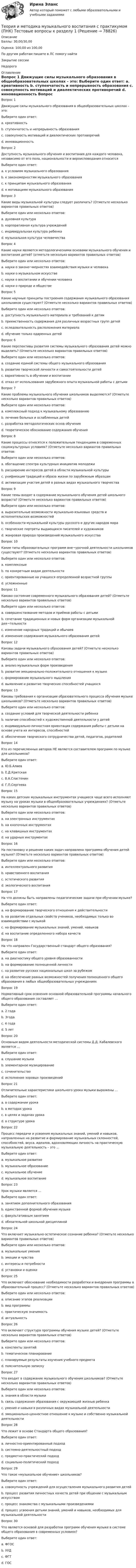      
            Описание
            Баллы: 30,00/30,00Оценка: 100,00 из 100,00По другим работам пишите в ЛС помогу найтиЗакрытие сессииНедорого 
            Оглавление
            Вопрос 1
Движущие силы музыкального образования в общеобразовательных школах – это:
Выберите один ответ:
a. креативность
b. ступенчатость и непрерывность образования
c. совокупность мотиваций и диалектических противоречий 
d. инновационность
Вопрос 2
Доступность музыкального обучения и воспитания для каждого человека, независимо от его пола, национальности и вероисповедания относится
Выберите один ответ:
a. к условиям музыкального образования
b. к закономерностям музыкального образования
c. к принципам музыкального образования 
d. к мотивациям музыкального образования
Вопрос 3
Какие виды музыкальной культуры следует различать? (Отметьте несколько вариантов правильных ответов)
Выберите один или несколько ответов:
a. духовная культура 
b. корпоративная культура учреждений
c. индивидуальная культура ребенка 
d. музыкальная культура человечества 
Вопрос 4
Какие науки являются методологическими основами музыкального обучения и воспитания детей? (отметьте несколько вариантов правильных ответов)
Выберите один или несколько ответов:
a. науки о законо¬мерностях взаимодействия музыки и человека 
b. науки о музыкальном искусстве 
c. науки о воспитании и обучении человека 
d. науки о природе и обществе
Вопрос 5
Какие научные принципы построения содержания музыкального образования школьников существуют? (Отметьте несколько вариантов правильных ответов)
Выберите один или несколько ответов:
a. доступность музыкального материала и требований к детям 
b. преемственность содержания для различных возрастных групп детей 
c. оследовательность расположения материала 
d. обучение только одаренных детей
Вопрос 6
Какие перспективы развития системы музыкального образования детей можно выделить? (Отметьте несколько вариантов правильных ответов)
Выберите один или несколько ответов:
a. создание единой системы общего музыкального образования 
b. развитие творческой личности и самостоятельности детей 
c. вариативность в обучении и воспитании 
d. отказ от использования зарубежного опыта музыкальной работы с детьми
Вопрос 7
Какие проблемы музыкального обучения школьников выделяются? (Отметьте несколько вариантов правильных ответов)
Выберите один или несколько ответов:
a. комплексный подход к музыкальному образованию 
b. лечение больных и ослабленных детей
c. разработка методологических основ обучения 
d. теоретическое обоснование содержания обучения 
Вопрос 8
Какие процессы относятся к положительным тенденциям в современных социокультурных условиях? (Отметьте несколько вариантов правильных ответов:
Выберите один или несколько ответов:
a. обогащение спектра культурных инициатив молодежи 
b. расширение интересов детей в области музыкальной культуры 
c. унификация традиций и образа жизни по зарубежным образцам
d. активизация участия детей в разных видах музыкального творчества 
Вопрос 9
Какие темы входят в содержание музыкального обучения детей школьного возраста? (Отметьте несколько вариантов правильных ответов)
Выберите один или несколько ответов:
a. выразительные возможности музыкально-языковых средств и исполнительских возможностей 
b. особенности музыкальной культуры русского и других народов мира 
c. творческие портреты выдающихся писателей и художников
d. жанровая природа произведений музыкального искусства 
Вопрос 10
Какие типы образовательных программ вне¬урочной деятельности школьников существуют? (Отметьте несколько вариантов правильных ответов)
Выберите один или несколько ответов:
a. комплексные 
b. по конкретным видам деятельности 
c. ориентированные на учащихся определенной возрастной группы 
d. усложненные
Вопрос 11
Каково состояние современного музыкального образования детей? (Отметьте несколько вариантов правильных ответов)
Выберите один или несколько ответов:
a. совершенствование методов и приёмов работы с детьми 
b. сочетание традиционных и новых форм организации музыкальной дея¬тельности 
c. изменение народных традиций и обычаев
d. изменение содержания музыкального образования детей 
Вопрос 12
Каковы задачи музыкального образования детей? (Отметьте несколько вариантов правильных ответов)
Выберите один или несколько ответов:
a. анализ музыкальных форм произведения
b. развитие эмоционально-положительного отношения к музыке 
c. формирование музыкального мышления 
d. выявление и развитие творческих способностей учащихся 
Вопрос 13
Каковы требования к организации образовательного процесса обучения музыке школьников? (Отметьте несколько вариантов правильных ответов)
Выберите один или несколько ответов:
a. создание условий для творческой деятельности ребенка 
b. наличие способностей к художественной деятельности у детей
c. индивидуально-личностная ориентация содержания работы с детьми на основе учета их интересов, способностей 
d. обеспечение творческого сотрудничества детей, педагогов, родителей 
Вопрос 14
Кто из перечисленных авторов НЕ является составителем программ по музыке для школьников?
Выберите один ответ:
a. Ю.Б.Алиев
b. Е.Д.Критская
c. В.А.Сластенин 
d. Г.П.Сергеева
Вопрос 15
На каких детских музыкальных инструментах учащиеся чаще всего исполняют музыку на уроках музыки в общеобразовательных учреждениях? (Отметьте несколько вариантов правильных ответов)
Выберите один или несколько ответов:
a. на электронных инструментах 
b. на кнопочных инструментах 
c. на клавишных инструментах 
d. на ударных инструментах 
Вопрос 16
На постановку и решение каких задач направлена программа обучения детей музыке? (Отметьте несколько вариантов правильных ответов)
Выберите один или несколько ответов:
a. интеллектуального развития 
b. нравственного воспитания 
c. эстетического развития 
d. экологического воспитания
Вопрос 17
На что должны быть направлены педагогические задачи при обучении музыке?
Выберите один ответ:
a. на формирование творческого отношения к действительности 
b. на развитие отдельных свойств учеников, необходимых только во взаимодействии с музыкой
c. на формирование музыкальных знаний, умений, навыков
d. на воспитание определенного набора качеств
Вопрос 18
На что направлен Государственный стандарт общего образования?
Выберите один ответ:
a. на диагностику общего уровня образованности
b. на формирование полноценной личности
c. на развитие русских национальных школ за рубежом
d. на обеспечение равных возможностей получения полноценного общего образования в любых общеобразовательных учреждениях 
Вопрос 19
Нормативный срок освоения основной образовательной программы начального общего образования составляет …
Выберите один ответ:
a. 2 года
b. 3года
c. 4 года 
d. 5 лет
Вопрос 20
Основным видом деятельности методической системы Д.Д. Кабалевского является …
Выберите один ответ:
a. слушание музыки 
b. элементарное музицирование
c. сочинительство
d. исполнение хоровых произведений
Вопрос 21
Отличительные характеристики школьного урока музыки выражены …
Выберите один ответ:
a. в содержании урока
b. в методах урока
c. в целях и задачах урока 
d. в структуре урока
Вопрос 22
Процесс передачи и усвоения музыкальных знаний, умений и навыков, направленных на развитие и формирование музыкальных склонностей, способностей, вкуса, идеалов, вдохновляющих личность на практическую музыкальную деятельность – это …
Выберите один ответ:
a. музыкальное развитие
b. музыкальное образование
c. музыкальное обучение
d. музыкальное воспитание 
Вопрос 23
Урок музыки является …
Выберите один ответ:
a. занятием дополнительного образования
b. единственной формой обучения музыке
c. факультативным занятием
d. обязательной школьной дисциплиной 
Вопрос 24
Что включает музыкально-эстетическое сознание ребенка? (Отметьте несколько вариантов правильных ответов)
Выберите один или несколько ответов:
a. музыкальные умения
b. эмоции и чувства 
c. интересы и потребности 
d. установки и оценки 
Вопрос 25
Что включает обоснование необходимости разработки и внедрения программы в образовательный процесс? (Отметьте несколько вариантов правильных ответов)
Выберите один или несколько ответов:
a. описание этапов реализации
b. вид программы 
c. практическую значимость 
d. актуальность 
Вопрос 26
Что включает структура программы обучения музыке детей? (Отметьте несколько вариантов правильных ответов)
Выберите один или несколько ответов:
a. конспекты занятий 
b. тематическое планирование 
c. планируемые результаты изучения учебного предмета 
d. пояснительную записку 
Вопрос 27
Что входит в содержание музыкального обучения школьников? (Отметьте несколько вариантов правильных ответов)
Выберите один или несколько ответов:
a. знания в области музыки 
b. связь содержания образования с окружающей жизнью ребенка
c. умения и навыки в различных видах музыкальной деятельности 
d. эмоционально-ценностное отношение к музыке и собственно музыкальной деятельности 
Вопрос 28
Что лежит в основе Стандарта общего образования?
Выберите один ответ:
a. личностно-ориентированный подход
b. системно-деятельностный подход 
c. предметно-практический подход
d. социально-политический подход
Вопрос 29
Что такое «музыкальное обучение» школьников?
Выберите один ответ:
a. совокупность учреждений для осуществления музыкального развития детей
b. процесс развития личностных качеств детей при общении с музыкальным искусством
c. процесс знакомства с музыкальными произведениями
d. процесс усвоения детьми знаний, умений и навыков, необходимых для музыкальной деятельности 
Вопрос 30
Что является основой для разработки программ обучения музыке в системе общего образования в современных условиях?
Выберите один ответ:
a. ФГОС 
b. УУД
c. ФГТ
d. ГОС


  
            
            
            Теория и методика музыкального воспитания с практикумом (ПНК) Практическое занятие 3Теория и методика музыкального воспитания с практикумом (ПНК) Тестовые вопросы к разделу 1Теория и методика музыкального воспитания с практикумом (ПНК) Тестовые вопросы к разделу 2Теория и методика музыкального воспитания с практикумом (ПНК) Тестовые вопросы к разделу 3Теория и методика музыкального воспитания с практикумом.  Практическое занятие 1. Задание 10Теория и методика музыкального воспитания с практикумом.  Практическое занятие 1. Задание 10Теория и методика музыкального воспитания с практикумом.  Практическое занятие 1. Задание 11Теория и методика музыкального воспитания с практикумом (ПНК) Практическое занятие 2. Задание 11Теория и методика музыкального воспитания с практикумом (ПНК) Практическое занятие 2. Задание 12Теория и методика музыкального воспитания с практикумом (ПНК) Практическое занятие 2. Задание 13Теория и методика музыкального воспитания с практикумом (ПНК) Практическое занятие 2. Задание 17Теория и методика музыкального воспитания с практикумом (ПНК) Практическое занятие 2. Задание 2Теория и методика музыкального воспитания с практикумом (ПНК) Практическое занятие 2. Задание 4Теория и методика музыкального воспитания с практикумом (ПНК) Практическое занятие 2. Задания 3, 6, 9, 10, 14, 15, 16