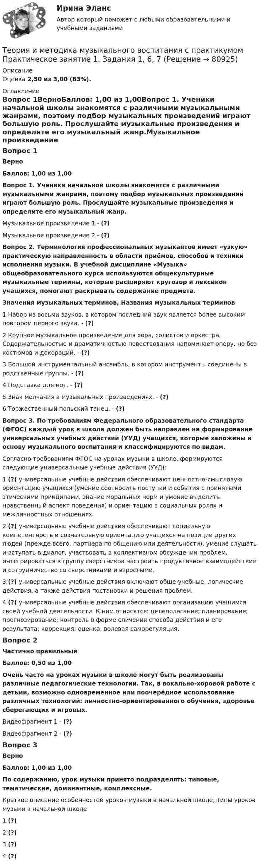      
            Описание
            Оценка 2,50 из 3,00 (83%). 
            Оглавление
            Вопрос 1ВерноБаллов: 1,00 из 1,00Вопрос 1. Ученики начальной школы знакомятся с различными музыкальными жанрами, поэтому подбор музыкальных произведений играют большую роль. Прослушайте музыкальные произведения и определите его музыкальный жанр.Музыкальное произведение 1 - (?)Музыкальное произведение 2 - (?)Вопрос 2. Терминология профессиональных музыкантов имеет «узкую» практическую направленность в области приёмов, способов и техники исполнения музыки. В учебной дисциплине «Музыка» общеобразовательного курса используются общекультурные музыкальные термины, которые расширяют кругозор и лексикон учащихся, помогают раскрывать содержание предмета.Значения музыкальных терминов, Названия музыкальных терминов1.Набор из восьми звуков, в котором последний звук является более высоким повтором первого звука. - (?)2.Крупное музыкальное произведение для хора, солистов и оркестра. Содержательностью и драматичностью повествования напоминает оперу, но без костюмов и декораций. - (?)3.Большой инструментальный ансамбль, в котором инструменты соединены в родственные группы. - (?)4.Подставка для нот. - (?)5.Знак молчания в музыкальных произведениях. - (?)6.Торжественный польский танец. - (?)Вопрос 3. По требованиям Федерального образовательного стандарта (ФГОС) каждый урок в школе должен быть направлен на формирование универсальных учебных действий (УУД) учащихся, которые заложены в основу музыкального воспитания и классифицируются по видам.Согласно требованиям ФГОС на уроках музыки в школе, формируются следующие универсальные учебные действия (УУД):1.(?) универсальные учебные действия обеспечивают ценностно-смысловую ориентацию учащихся (умение соотносить поступки и события с принятыми этическими принципами, знание моральных норм и умение выделить нравственный аспект поведения) и ориентацию в социальных ролях и межличностных отношениях.2.(?) универсальные учебные действия обеспечивают социальную компетентность и сознательную ориентацию учащихся на позиции других людей (прежде всего, партнера по общению или деятельности), умение слушать и вступать в диалог, участвовать в коллективном обсуждении проблем, интегрироваться в группу сверстников настроить продуктивное взаимодействие и сотрудничество со сверстниками и взрослыми.3.(?) универсальные учебные действия включают обще-учебные, логические действия, а также действия постановки и решения проблем.4.(?) универсальные учебные действия обеспечивают организацию учащимся своей учебной деятельности. К ним относятся: целеполагание; планирование; прогнозирование; контроль в форме сличения способа действия и его результата; коррекция; оценка, волевая саморегуляция.Вопрос 2Частично правильныйБаллов: 0,50 из 1,00Очень часто на уроках музыки в школе могут быть реализованы различные педагогические технологии. Так, в вокально-хоровой работе с детьми, возможно одновременное или поочерёдное использование различных технологий: личностно-ориентированного обучения, здоровье сберегающих и игровых.Видеофрагмент 1 - (?)Видеофрагмент 2 - (?)Вопрос 3ВерноБаллов: 1,00 из 1,00По содержанию, урок музыки принято подразделять: типовые, тематические, доминантные, комплексные.Краткое описание особенностей уроков музыки в начальной школе, Типы уроков музыки в начальной школе1.(?)2.(?)3.(?)4.(?)  
            
            
            Теория и методика музыкального воспитания с практикумом.  Практическое занятие 1. Задание 11Теория и методика музыкального воспитания с практикумом Практическое занятие 1. Задания 1, 6, 7Теория и методика музыкального воспитания с практикумом.  Практическое занятие 1. Задания 1-9,13Теория и методика музыкального воспитания с практикумом.  Практическое занятие 1. Задания 1-9,13Теория и методика музыкального воспитания с практикумом  Практическое занятие 1. Задания 1-9,13    НСПКТеория и методика музыкального воспитания с практикумом.  Практическое занятие 2. Задание 4Теория и методика музыкального воспитания с практикумом.  Практическое занятие 2. Задание 4Теория и методика музыкального воспитания с практикумом (ПНК) Практическое занятие 2. Задания 3, 6, 9, 10, 14, 15, 16Теория и методика музыкального воспитания с практикумом (ПНК) Практическое занятие 3Теория и методика музыкального воспитания с практикумом (ПНК) Тестовые вопросы к разделу 1Теория и методика музыкального воспитания с практикумом (ПНК) Тестовые вопросы к разделу 2Теория и методика музыкального воспитания с практикумом (ПНК) Тестовые вопросы к разделу 3Теория и методика музыкального воспитания с практикумом.  Практическое занятие 1. Задание 10Теория и методика музыкального воспитания с практикумом.  Практическое занятие 1. Задание 10