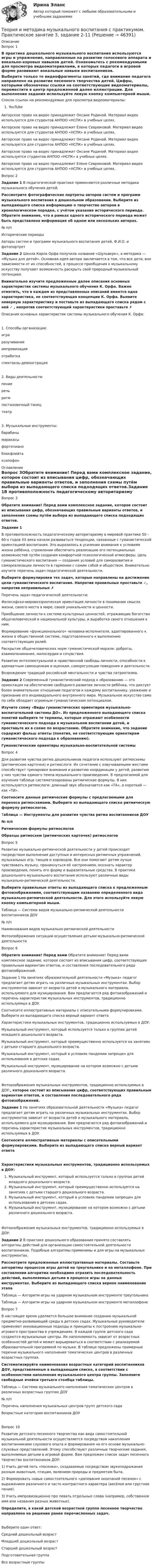      
            Описание
            Вопрос 1В практике дошкольного музыкального воспитания используются игры и упражнения, направленные на развитие голосового аппарата и вокально-хоровых навыков детей. Ознакомьтесь с рекомендуемыми для просмотра видеоматериалами, в которых педагоги в игровой форме развивают вокальные навыки воспитанников. Выберите только те видеофрагменты занятий, где внимание педагога направлено на развитие песенного творчества детей. Цифры, которыми обозначены ссылки на соответствующие видеоматериалы, переместите в центр предложенной далее иллюстрации. Для выполнения задания используйте левую кнопку компьютерной мыши.Список ссылок на рекомендуемые для просмотра видеоматериалы:YouTube Авторское право на видео принадлежит Оксане Родиной. Материал видео используется для студентов АНПОО «НСПК» в учебных целях. Авторское право на           видео принадлежит Елене Севрюковой. Материал видео используется для студентов АНПОО «НСПК» в учебных целях.Авторское право на видео принадлежит Оксане Родиной. Материал видео используется для студентов АНПОО «НСПК» в учебных целях. Авторское право на видео принадлежит Оксане Родиной. Материал видео используется студентов АНПОО «НСПК» в учебных целях.  Авторское право на видео принадлежит Елене Севрюковой. Материал видео используется для студентов АНПОО «НСПК» в учебных целях..Вопрос 2Задание 1 В педагогической практике применяются различные методики музыкального обучения детей. Рассмотрите фотографические портреты авторов систем и программ музыкального воспитания в дошкольном образовании. Выберите из выпадающего списка информацию о творчестве авторов в хронологическом порядке, с учётом указания исторического периода. Обратите внимание, что в рамках одного исторического периода может быть представлена информация об одном или нескольких авторах.№ п/пИсторические периодыАвторы систем и программ музыкального воспитания детей, Ф.И.О. и фотопортретЗадание 2  Школа Карла Орфа получила название «Шульверк», а методика — «Музыка для детей». Основная идея автора заключается в том, что все дети, вне зависимости от их способностей, в процессе приобщения к музыкальному искусству получают возможность раскрыть свой природный музыкальный потенциал. Внимательно изучите предложенные далее описания основных характеристик системы музыкального обучения К. Орфа. Важно отметить, что в каждом из представленных описаний имеется одна характеристика, не соответствующая концепции К. Орфа. Выявите неверную характеристику и поставьте из выпадающего списка рядом с ней ✓ , напротив соответствующей характеристики проставьте ✗ Описания основных характеристик системы музыкального обучения К. Орфа:1.              Способы организации:    игра   разучивание   импровизация   отработка   спектакль-демонстрация2.              Виды деятельности:    пение   речь   ритм   постановочный танец   театр3.              Музыкальные инструменты:    барабаны   маракасы   фортепиано   блокфлейта   ксилофон 
            Оглавление
            Вопрос 3Обратите внимание! Перед вами комплексное задание, которое состоит из вписывания цифр, обозначающих правильные варианты ответов, и заполнения схемы путём выбора из выпадающего списка подходящих ответов.Задание 1В противоположность педагогическому авторитаризму в мировой практике 50 – 60-х годов ХХ века начали развиваться тенденции, связанные с гуманистической ориентацией воспитания. Это выразилось в усилении внимания к условиям жизни ребёнка, стремлении обеспечить реализацию его потенциальных возможностей путём создания комфортной психологической атмосферы. Цель гуманистического воспитания — создание условий для саморазвития и самореализации личности в гармонии с самим собой и обществом. Внимательно изучите перечень задач педагогической деятельности. Выберите формулировки тех задач, которые направлены на достижение цели гуманистического воспитания. Напротив правильных проставьте ✓, напротив неправильных  ✗Перечень задач педагогической деятельности:Философско-мировоззренческая ориентация личности в понимании смысла жизни, своего места в мире, своей уникальности и ценности.Приобщение личности к системе культурных ценностей, отражающих богатство общечеловеческой и национальной культуры, и выработка своего отношения к ним.Формирование «функционального» человека-исполнителя, адаптированного к жизни в общественной системе, подготовленного к выполнению соответствующих ролей.Раскрытие общечеловеческих норм гуманистической морали: доброты, взаимопонимания, милосердия и сочувствия.Развитие интеллектуальной и нравственной свободы личности, способности к адекватным самооценкам и оценкам, саморегуляции поведения и деятельности.Возрождение традиций российской ментальности и чувства патриотизма.Задание 2 Современный гуманистический подход к образованию — это ориентация на обеспечение свободного развития личности ребёнка, что диктует более внимательное отношение педагогов к каждому воспитаннику, уважение и признание его индивидуального внутреннего мира. Музыкальное искусство само по себе обладает огромным гуманистическим потенциалом. Изучите схему «Виды гуманистических ориентиров музыкально-воспитательной системы ДО». Из предложенного выпадающего списка понятий выберите те термины, которые отражают особенности гуманистического подхода в музыкальном воспитании детей, и проставьте их в схеме по возрастанию. Обратите внимание, что задание содержит фальш ответы (понятия, не соответствующие ориентирам гуманистического подхода к образованию).Гуманистические ориентиры музыкально-воспитательной системыВопрос 4Для развития чувства ритма дошкольников педагоги используют ритмосхемы (ритмические карточки) и ритмослоги. Их сочетание с озвучиваемыми жестами способствует тренировке внимания и развитию координации у детей, развитию у них чувства единого темпа музыкального произведения. В предлагаемой для изучения таблице систематизированы ритмические формулы. В них используются ритмослоги: длинный звук обозначается как «ТА», а короткий — как «ТИ». Соотнесите данные ритмические формулы с предлагаемыми для переноса ритмосхемами. Выберите из выпадающего списка ритмическую формулу ритмослогов.Таблица — Инструменты для развития чувства ритма воспитанников ДОУ№ п/пРитмические формулы ритмослоговОбразцы ритмосхем (ритмических карточек) ритмослоговВопрос 5Развитие музыкально-ритмической деятельности у детей происходит посредством выполнения доступных и интересных ритмичных упражнений, музыкальных игр, танцев и хороводов. Все они помогают детям лучше чувствовать музыку, проникнуться её настроением, осознать характер произведения, понять его форму и выразительные средства. В практике дошкольного музыкального воспитания используют различные виды музыкально-ритмической деятельности. Выберите правильные ответы из выпадающего списка к предложенным фотоизображениям, соответствующим названию определенного вида музыкально-ритмической деятельности. Для этого используйте левую кнопку компьютерной мыши.Таблица — Система видов музыкально-ритмической деятельности воспитанников ДОУ№ п/пНаименования видов музыкально-ритмической деятельностиФотоизображения ситуаций осуществления детьми музыкально-ритмической деятельностиВопрос 6Обратите внимание! Перед вами Обратите внимание! Перед вами комплексное задание, которое состоит из вписывания цифр, соответствующих правильным вариантам ответов, и составления последовательного ряда фотоизображений.Задание 1 На занятиях образовательной деятельности «Музыка» педагог предлагает детям играть на различных музыкальных инструментах. Выбор инструментов зависит от возраста детей и музыкального материала, используемого для музицирования. Вам предлагается ряд фотоизображений и перечень характеристик музыкальных инструментов, традиционно используемых в ДОУ. Соотнесите иллюстративные материалы с описательными формулировками. Выберите из выпадающего списка верный вариант ответаХарактеристики музыкальных инструментов, традиционно используемых в ДОУ:       Музыкальный инструмент, который используется только в группах детей младшего дошкольного возраста.       Музыкальный инструмент, который преимущественно используется на занятиях с детьми старшего дошкольного возраста.       Музыкальный инструмент, который в условиях пандемии запрещен для использования в детских садах.       Музыкальный инструмент, музицирование на котором возможно с детьми различного дошкольного возраста. Фотоизображения музыкальных инструментов, традиционно используемых в ДОУ:, которое состоит из вписывания цифр, соответствующих правильным вариантам ответов, и составления последовательного ряда фотоизображений.Задание 1 На занятиях образовательной деятельности «Музыка» педагог предлагает детям играть на различных музыкальных инструментах. Выбор инструментов зависит от возраста детей и музыкального материала, используемого для музицирования. Вам предлагается ряд фотоизображений и перечень характеристик музыкальных инструментов, традиционно используемых в ДОУ. Соотнесите иллюстративные материалы с описательными формулировками. Выберите из выпадающего списка верный вариант ответаХарактеристики музыкальных инструментов, традиционно используемых в ДОУ:       Музыкальный инструмент, который используется только в группах детей младшего дошкольного возраста.       Музыкальный инструмент, который преимущественно используется на занятиях с детьми старшего дошкольного возраста.       Музыкальный инструмент, который в условиях пандемии запрещен для использования в детских садах.       Музыкальный инструмент, музицирование на котором возможно с детьми различного дошкольного возраста. Фотоизображения музыкальных инструментов, традиционно используемых в ДОУ:Задание 2 В практике дошкольного образования принято составлять алгоритмы действий для организации самостоятельной деятельности воспитанников. Подобные алгоритмы применимы и для игры на музыкальных инструментах. Рассмотрите предложенные иллюстративные материалы. Составьте алгоритмы процессов игры детей на треугольнике и на металлофоне. При составлении алгоритма необходимо отразить последовательность действий, выполняемых детьми в процессе игры на данных инструментах. Выберите из выпадающего списка верное наименование этапаТаблица — Алгоритм игры на ударном музыкальном инструменте треугольникеТаблица — Алгоритм игры на ударном музыкальном инструменте металлофонеВопрос 7 В настоящее время уделяется большое внимание созданию музыкальной предметно-развивающей среды в детских садах. Музыкальные руководители применяют инновационные подходы и принципы к построению музыкально-игрового пространства в учреждениях. В каждой группе детского сада создаются музыкальные центры. Их наполняемость зависит от возрастных особенностей детей и может варьироваться в соответствии с реализуемой образовательной программой по музыке. В таблице предложены примерные перечни музыкального наполнения тематических центров в различных возрастных группах. Систематизируйте наименования возрастных категорий воспитанников ДОУ, представленные в выпадающем списке, в соответствии с особенностями наполнения музыкального центра группы. Заполните свободные ячейки третьего столбца таблицы.Таблица — Система музыкального наполнения тематических центров в различных возрастных группах ДОУ№ п/пПеречень наполнения музыкальных центров групп детского садаВозрастные категории воспитанников ДОУВопрос 10Развитие детского песенного творчества как вида самостоятельной музыкальной деятельности осуществляется посредством накопления воспитанниками слухового опыта и формирования на его основе музыкально-слуховых представлений. Этому способствуют различные творческие задания, выполняемые детьми в игровой форме. Вам предложен список задач песенного творчества воспитанников ДОУ:1)              Учить детей петь «песенки», создаваемые посредством звукоподражания разным животным, птицам, явлениям природы и предметам быта.2)              Формировать навык самостоятельного «допевания окончаний песенок» с выражением различного и часто контрастного характера (весёлое или грустное пение).3)              Учить импровизационно про певать отдельные слова (например, собственное имя или названия разных животных). Определите, в какой детской возрастной группе песенное творчество направлено на решение ранее перечисленных задач.Выберите один ответ:Средний дошкольный возрастМладший дошкольный возраст Старший дошкольный возрастПодготовительная группаВсе возрастные группы 
            
            
            Теория и методика музыкального воспитания с практикумом Практическое занятие 3Теория и методика музыкального воспитания с практикумом. Практическое занятие 3, задание 2-11Теория и методика музыкального воспитания с практикумом   Практическое занятие 3, задание 2-11  НСПКТеория и методика музыкального воспитания с практикумом Практическое занятие 3 НСПКТеория и методика музыкального воспитания с практикумом Практическое занятие 4   НСПКТЕОРИЯ И МЕТОДИКА МУЗЫКАЛЬНОГО ВОСПИТАНИЯ С ПРАКТИКУМОМ тест 1Теория и методика музыкального воспитания с практикумом. ТЕСТ 1 НСПКТеория и методика музыкального воспитания с практикумом  Практическое занятие 1. Задания 1-9,13    НСПКТеория и методика музыкального воспитания с практикумом.  Практическое занятие 2. Задание 4Теория и методика музыкального воспитания с практикумом.  Практическое занятие 2. Задание 4Теория и методика музыкального воспитания с практикумом.   Практическое занятие 2. Задание 7Теория и методика музыкального воспитания с практикумом. Практическое занятие 2. Задание 7Теория и методика музыкального воспитания с практикумом.  Практическое занятие 2. Задания 1-3,6,8-9Теория и методика музыкального воспитания с практикумом.  Практическое занятие 2. Задания 1-3,6,8-9