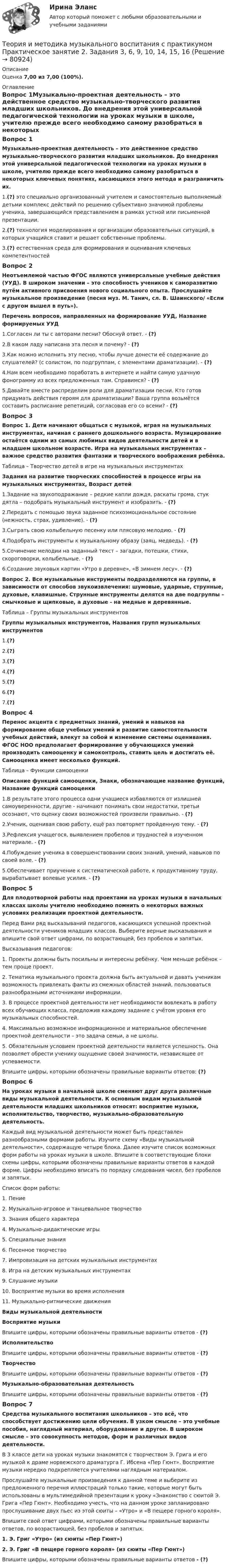      
            Описание
            Оценка 7,00 из 7,00 (100%). 
            Оглавление
            Вопрос 1Музыкально-проектная деятельность – это действенное средство музыкально-творческого развития младших школьников. До внедрения этой универсальной педагогической технологии на уроках музыки в школе, учителю прежде всего необходимо самому разобраться в некоторых ключевых понятиях, касающихся этого метода и разграничить их.1.(?) это специально организованный учителем и самостоятельно выполняемый детьми комплекс действий по решению субъективно значимой проблемы ученика, завершающийся представлением в рамках устной или письменной презентации.2.(?) технология моделирования и организации образовательных ситуаций, в которых учащийся ставит и решает собственные проблемы.3.(?) естественная среда для формирования и оценивания ключевых компетентностейВопрос 2Неотъемлемой частью ФГОС являются универсальные учебные действия (УУД). В широком значении – это способность учеников к саморазвитию путём активного присвоения нового социального опыта. Прослушайте музыкальное произведение (песня муз. М. Танич, сл. В. Шаинского/ «Если с другом вышел в путь»).Перечень вопросов, направленных на формирование УУД, Название формируемых УУД1.Согласен ли ты с авторами песни? Обоснуй ответ. - (?)2.В каком ладу написана эта песня и почему? - (?)3.Как можно исполнить эту песню, чтобы лучше донести её содержание до слушателей? (с солистом, по подгруппам, с элементами драматизации). - (?)4.Нам всем необходимо поработать в интернете и найти самую удачную фонограмму из всех предложенных там. Справимся? - (?)5.Давайте вместе распределим роли для драматизации песни. Кто готов придумать действия героям для драматизации? Ваша группа возьмётся составить расписание репетиций, согласовав его со всеми? - (?)Вопрос 3Вопрос 1. Дети начинают общаться с музыкой, играя на музыкальных инструментах, начиная с раннего дошкольного возраста. Музицирование остаётся одним из самых любимых видов деятельности детей и в младшем школьном возрасте. Игра на музыкальных инструментах – важное средство развития фантазии и творческого воображения ребёнка.Таблица – Творчество детей в игре на музыкальных инструментахЗадания на развитие творческих способностей в процессе игры на музыкальных инструментах, Возраст детей1.Задание на звукоподражание – редкие капли дождя, раскаты грома, стук дятла – подобрать музыкальный инструмент и изобразить. - (?)2.Передать с помощью звука заданное психоэмоциональное состояние (нежность, страх, удивление). - (?)3.Сыграть свою колыбельную песенку или плясовую мелодию. - (?)4.Подобрать инструменты к музыкальному образу (заяц, медведь). - (?)5.Сочинение мелодии на заданный текст – загадки, потешки, стихи, скороговорки, колыбельные. - (?)6.Создание звуковых картин «Утро в деревне», «В зимнем лесу». - (?)Вопрос 2. Все музыкальные инструменты подразделяются на группы, в зависимости от способов звукоизвлечения: шумовые, ударные, струнные, духовые, клавишные. Струнные инструменты делятся на две подгруппы – смычковые и щипковые, а духовые - на медные и деревянные.Таблица – Группы музыкальных инструментовГруппы музыкальных инструментов, Названия групп музыкальных инструментов1.(?)2.(?)3.(?)4.(?)5.(?)6.(?)7.(?)Вопрос 4Перенос акцента с предметных знаний, умений и навыков на формирование обще учебных умений и развитие самостоятельности учебных действий, влекут за собой и изменение системы оценивания. ФГОС НОО предполагает формирование у обучающихся умений производить самооценку и самоконтроль, ставить цель и достигать её. Самооценка имеет несколько функций.Таблица – Функции самооценкиОписание функций самооценки, Знаки, обозначающие название функций, Название функций самооценки1.В результате этого процесса одни учащиеся избавляются от излишней самоуверенности, другие - начинают понимать свои недостатки, третьи осознают, что оценку своих возможностей произвели правильно. - (?)2.Ученик, оценивая свою работу, ещё раз повторяет пройденную тему. - (?)3.Рефлексия учащегося, выявлением пробелов и трудностей в изученном материале. - (?)4.Побуждение ученика в совершенствовании своих знаний, умений, навыков по своей воле. - (?)5.Обеспечивает приучение к систематической работе, к продуктивному труду, вырабатывает волевые усилия. - (?)Вопрос 5Для плодотворной работы над проектами на уроках музыки в начальных классах школы учителю необходимо помнить о некоторых важных условиях реализации проектной деятельности.Перед Вами ряд высказываний педагогов, касающихся успешной проектной деятельности учеников младших классов. Выберите верные высказывания и впишите свой ответ цифрами, по возрастающей, без пробелов и запятых.Высказывания педагогов:1. Проекты должны быть посильны и интересны ребёнку. Чем меньше ребёнок – тем проще проект.2. Тематика музыкального проекта должна быть актуальной и давать ученикам возможность привлекать факты из смежных областей знаний, пользоваться  разнообразными источниками информации.3. В процессе проектной деятельности нет необходимости вовлекать в работу всех обучающих класса, предложив каждому задание с учётом уровня его музыкальных способностей.4. Максимально возможное информационное и материальное обеспечение проектной деятельности – это задача семьи, а не школы.5. Обязательным условием проектной деятельности является успешность. Она позволяет обрести ученику ощущение своей значимости, независящее от успеваемости.Впишите цифры, которыми обозначены правильные варианты ответов: (?)Вопрос 6На уроках музыки в начальной школе сменяют друг друга различные виды музыкальной деятельности. К основным видам музыкальной деятельности младших школьников относят: восприятие музыки, исполнительство, творчество, музыкально-образовательную деятельность.Каждый вид музыкальной деятельности может быть представлен разнообразными формами работы. Изучите схему «Виды музыкальной деятельности», содержащую четыре блока. Далее изучите список возможных форм работы на уроках музыки в школе. Впишите в соответствующие блоки схемы цифры, которыми обозначены правильные варианты ответов в каждой форме. Цифры необходимо вписать по порядку следования чисел, без пробелов и запятых.Список форм работы:1.      Пение2.      Музыкально-игровое и танцевальное творчество3.      Знания общего характера4.      Музыкально-дидактические игры5.      Специальные знания6.      Песенное творчество7.      Импровизация на детских музыкальных инструментах8.      Игра на детских музыкальных инструментах9.      Слушание музыки10.  Восприятие музыки во время исполнения11.  Музыкально-ритмические движенияВиды музыкальной деятельностиВосприятие музыкиВпишите цифры, которыми обозначены правильные варианты ответов - (?)ИсполнительствоВпишите цифры, которыми обозначены правильные варианты ответов - (?)ТворчествоВпишите цифры, которыми обозначены правильные варианты ответов - (?)Музыкально-образовательная деятельностьВпишите цифры, которыми обозначены правильные варианты ответов - (?)Вопрос 7Средства музыкального воспитания школьников – это всё, что способствует достижению цели обучения. В узком смысле – это учебные пособия, наглядный материал, оборудование и другое. В широком смысле – это совокупность методов, форм и различных видов деятельности. В 3 классе дети на уроках музыки знакомятся с творчеством Э. Грига и его музыкой к драме норвежского драматурга Г. Ибсена «Пер Гюнт». Восприятие музыки нередко подкрепляется учителями наглядным материалом.Прослушайте музыкальные произведения к данной теме и выберите из предложенного перечня иллюстраций только такие, которые могут быть использованы в мультимедийной презентации к уроку «Знакомство с сюитой Э. Грига «Пер Гюнт». Необходимо учесть, что на данном уроке запланировано прослушивание двух пьес из этой сюиты – «Утро» и «В пещере горного короля».Впишите свой ответ цифрами, которыми обозначены правильные варианты ответов, по возрастающей, без пробелов и запятых.1. Э. Григ «Утро» (из сюиты «Пер Гюнт»)2. Э. Григ «В пещере горного короля» (из сюиты «Пер Гюнт»)Впишите цифры, которыми обозначены правильные варианты ответов - (?)  
            
            
            Теория и методика музыкального воспитания с практикумом.  Практическое занятие 2. Задания 1-3,6,8-9Теория и методика музыкального воспитания с практикумом Практическое занятие 2. Задания 3, 6, 9, 10, 14, 15, 16Теория и методика музыкального воспитания с практикумом Практическое занятие 3Теория и методика музыкального воспитания с практикумом. Практическое занятие 3, задание 2-11Теория и методика музыкального воспитания с практикумом   Практическое занятие 3, задание 2-11  НСПКТеория и методика музыкального воспитания с практикумом Практическое занятие 3 НСПКТеория и методика музыкального воспитания с практикумом Практическое занятие 4   НСПКТеория и методика музыкального воспитания с практикумом.  Практическое занятие 1. Задания 1-9,13Теория и методика музыкального воспитания с практикумом.  Практическое занятие 1. Задания 1-9,13Теория и методика музыкального воспитания с практикумом  Практическое занятие 1. Задания 1-9,13    НСПКТеория и методика музыкального воспитания с практикумом.  Практическое занятие 2. Задание 4Теория и методика музыкального воспитания с практикумом.  Практическое занятие 2. Задание 4Теория и методика музыкального воспитания с практикумом.   Практическое занятие 2. Задание 7Теория и методика музыкального воспитания с практикумом. Практическое занятие 2. Задание 7