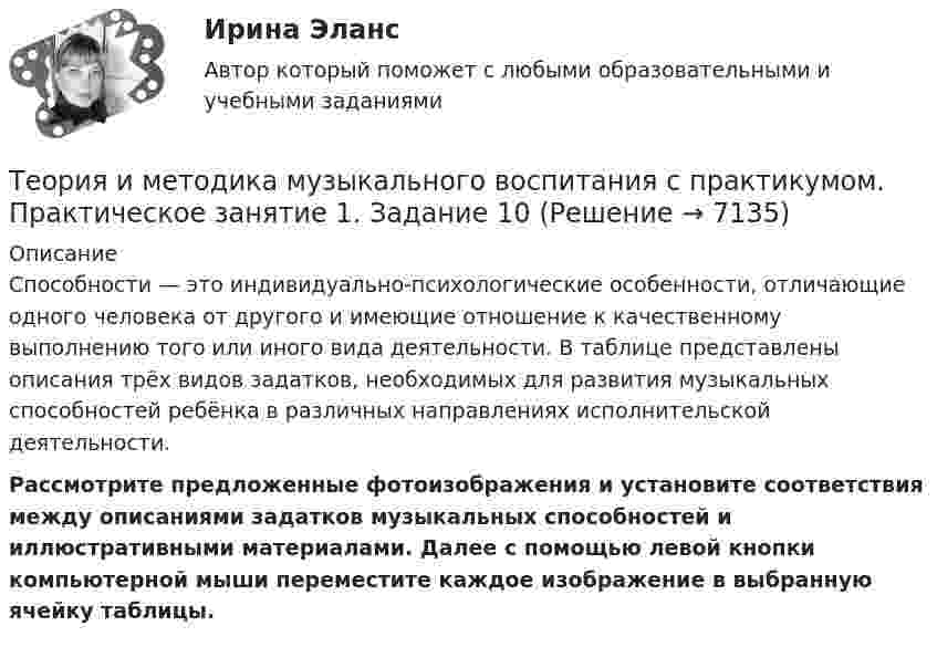      
          Описание
          Способности — это индивидуально-психологические особенности, отличающие одного человека от другого и имеющие отношение к качественному выполнению того или иного вида деятельности. В таблице представлены описания трёх видов задатков, необходимых для развития музыкальных способностей ребёнка в различных направлениях исполнительской деятельности. Рассмотрите предложенные фотоизображения и установите соответствия между описаниями задатков музыкальных способностей и иллюстративными материалами. Далее с помощью левой кнопки компьютерной мыши переместите каждое изображение в выбранную ячейку таблицы.  
            
            
            Теория и методика музыкального воспитания с практикумом.  Практическое занятие 1. Задание 10Теория и методика музыкального воспитания с практикумом.  Практическое занятие 1. Задание 10Теория и методика музыкального воспитания с практикумом.  Практическое занятие 1. Задание 11Теория и методика музыкального воспитания с практикумом.  Практическое занятие 1. Задание 11Теория и методика музыкального воспитания с практикумом Практическое занятие 1. Задания 1, 6, 7Теория и методика музыкального воспитания с практикумом.  Практическое занятие 1. Задания 1-9,13Теория и методика музыкального воспитания с практикумом.  Практическое занятие 1. Задания 1-9,13Теория и методика музыкального воспитания с практикумом (ПНК) Практическое занятие 2. Задание 2Теория и методика музыкального воспитания с практикумом (ПНК) Практическое занятие 2. Задание 4Теория и методика музыкального воспитания с практикумом (ПНК) Практическое занятие 2. Задания 3, 6, 9, 10, 14, 15, 16Теория и методика музыкального воспитания с практикумом (ПНК) Практическое занятие 2. Задания 3, 6, 9, 10, 14, 15, 16Теория и методика музыкального воспитания с практикумом (ПНК) Практическое занятие 3Теория и методика музыкального воспитания с практикумом (ПНК) Тестовые вопросы к разделу 1Теория и методика музыкального воспитания с практикумом (ПНК) Тестовые вопросы к разделу 2