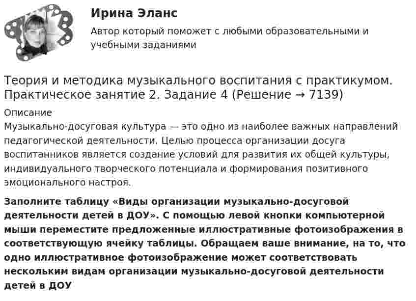      
          Описание
          Музыкально-досуговая культура — это одно из наиболее важных направлений педагогической деятельности. Целью процесса организации досуга воспитанников является создание условий для развития их общей культуры, индивидуального творческого потенциала и формирования позитивного эмоционального настроя. Заполните таблицу «Виды организации музыкально-досуговой деятельности детей в ДОУ». С помощью левой кнопки компьютерной мыши переместите предложенные иллюстративные фотоизображения в соответствующую ячейку таблицы. Обращаем ваше внимание, на то, что одно иллюстративное фотоизображение может соответствовать нескольким видам организации музыкально-досуговой деятельности детей в ДОУ  
            
            
            Теория и методика музыкального воспитания с практикумом  Практическое занятие 1. Задания 1-9,13    НСПКТеория и методика музыкального воспитания с практикумом.  Практическое занятие 2. Задание 4Теория и методика музыкального воспитания с практикумом.  Практическое занятие 2. Задание 4Теория и методика музыкального воспитания с практикумом.   Практическое занятие 2. Задание 7Теория и методика музыкального воспитания с практикумом. Практическое занятие 2. Задание 7Теория и методика музыкального воспитания с практикумом.  Практическое занятие 2. Задания 1-3,6,8-9Теория и методика музыкального воспитания с практикумом.  Практическое занятие 2. Задания 1-3,6,8-9Теория и методика музыкального воспитания с практикумом (ПНК) Тестовые вопросы к разделу 3Теория и методика музыкального воспитания с практикумом.  Практическое занятие 1. Задание 10Теория и методика музыкального воспитания с практикумом.  Практическое занятие 1. Задание 10Теория и методика музыкального воспитания с практикумом.  Практическое занятие 1. Задание 11Теория и методика музыкального воспитания с практикумом.  Практическое занятие 1. Задание 11Теория и методика музыкального воспитания с практикумом Практическое занятие 1. Задания 1, 6, 7Теория и методика музыкального воспитания с практикумом.  Практическое занятие 1. Задания 1-9,13