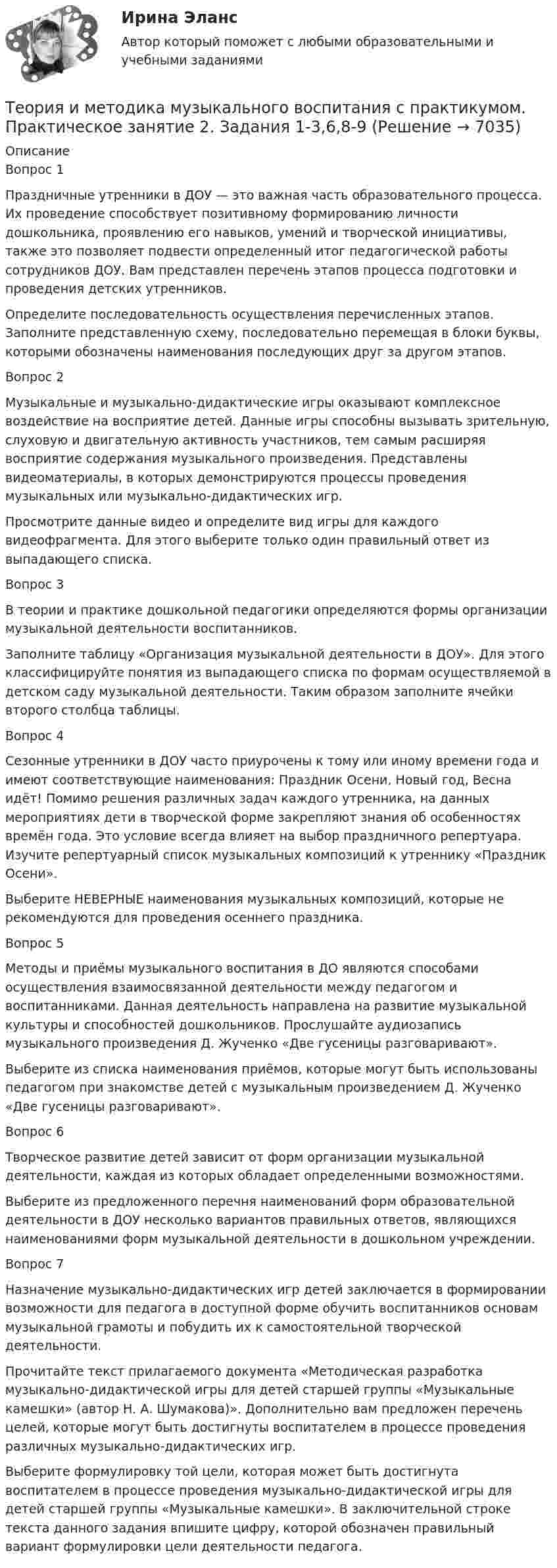    
          Описание
          Вопрос 1Праздничные утренники в ДОУ — это важная часть образовательного процесса. Их проведение способствует позитивному формированию личности дошкольника, проявлению его навыков, умений и творческой инициативы, также это позволяет подвести определенный итог педагогической работы сотрудников ДОУ. Вам представлен перечень этапов процесса подготовки и проведения детских утренников. Определите последовательность осуществления перечисленных этапов. Заполните представленную схему, последовательно перемещая в блоки буквы, которыми обозначены наименования последующих друг за другом этапов.Вопрос 2Музыкальные и музыкально-дидактические игры оказывают комплексное воздействие на восприятие детей. Данные игры способны вызывать зрительную, слуховую и двигательную активность участников, тем самым расширяя восприятие содержания музыкального произведения. Представлены видеоматериалы, в которых демонстрируются процессы проведения музыкальных или музыкально-дидактических игр. Просмотрите данные видео и определите вид игры для каждого видеофрагмента. Для этого выберите только один правильный ответ из выпадающего списка.Вопрос 3В теории и практике дошкольной педагогики определяются формы организации музыкальной деятельности воспитанников. Заполните таблицу «Организация музыкальной деятельности в ДОУ». Для этого классифицируйте понятия из выпадающего списка по формам осуществляемой в детском саду музыкальной деятельности. Таким образом заполните ячейки второго столбца таблицы.Вопрос 4Сезонные утренники в ДОУ часто приурочены к тому или иному времени года и имеют соответствующие наименования: Праздник Осени, Новый год, Весна идёт! Помимо решения различных задач каждого утренника, на данных мероприятиях дети в творческой форме закрепляют знания об особенностях времён года. Это условие всегда влияет на выбор праздничного репертуара. Изучите репертуарный список музыкальных композиций к утреннику «Праздник Осени».Выберите НЕВЕРНЫЕ наименования музыкальных композиций, которые не рекомендуются для проведения осеннего праздника.Вопрос 5Методы и приёмы музыкального воспитания в ДО являются способами осуществления взаимосвязанной деятельности между педагогом и воспитанниками. Данная деятельность направлена на развитие музыкальной культуры и способностей дошкольников. Прослушайте аудиозапись музыкального произведения Д. Жученко «Две гусеницы разговаривают».Выберите из списка наименования приёмов, которые могут быть использованы педагогом при знакомстве детей с музыкальным произведением Д. Жученко «Две гусеницы разговаривают».Вопрос 6Творческое развитие детей зависит от форм организации музыкальной деятельности, каждая из которых обладает определенными возможностями.Выберите из предложенного перечня наименований форм образовательной деятельности в ДОУ несколько вариантов правильных ответов, являющихся наименованиями форм музыкальной деятельности в дошкольном учреждении.Вопрос 7Назначение музыкально-дидактических игр детей заключается в формировании возможности для педагога в доступной форме обучить воспитанников основам музыкальной грамоты и побудить их к самостоятельной творческой деятельности.Прочитайте текст прилагаемого документа «Методическая разработка музыкально-дидактической игры для детей старшей группы «Музыкальные камешки» (автор Н. А. Шумакова)». Дополнительно вам предложен перечень целей, которые могут быть достигнуты воспитателем в процессе проведения различных музыкально-дидактических игр.Выберите формулировку той цели, которая может быть достигнута воспитателем в процессе проведения музыкально-дидактической игры для детей старшей группы «Музыкальные камешки». В заключительной строке текста данного задания впишите цифру, которой обозначен правильный вариант формулировки цели деятельности педагога.  
            
            
            Теория и методика музыкального воспитания с практикумом. Практическое занятие 2. Задание 7Теория и методика музыкального воспитания с практикумом.  Практическое занятие 2. Задания 1-3,6,8-9Теория и методика музыкального воспитания с практикумом.  Практическое занятие 2. Задания 1-3,6,8-9Теория и методика музыкального воспитания с практикумом Практическое занятие 2. Задания 3, 6, 9, 10, 14, 15, 16Теория и методика музыкального воспитания с практикумом Практическое занятие 3Теория и методика музыкального воспитания с практикумом. Практическое занятие 3, задание 2-11Теория и методика музыкального воспитания с практикумом   Практическое занятие 3, задание 2-11  НСПКТеория и методика музыкального воспитания с практикумом.  Практическое занятие 1. Задание 11Теория и методика музыкального воспитания с практикумом Практическое занятие 1. Задания 1, 6, 7Теория и методика музыкального воспитания с практикумом.  Практическое занятие 1. Задания 1-9,13Теория и методика музыкального воспитания с практикумом.  Практическое занятие 1. Задания 1-9,13Теория и методика музыкального воспитания с практикумом  Практическое занятие 1. Задания 1-9,13    НСПКТеория и методика музыкального воспитания с практикумом.  Практическое занятие 2. Задание 4Теория и методика музыкального воспитания с практикумом.  Практическое занятие 2. Задание 4