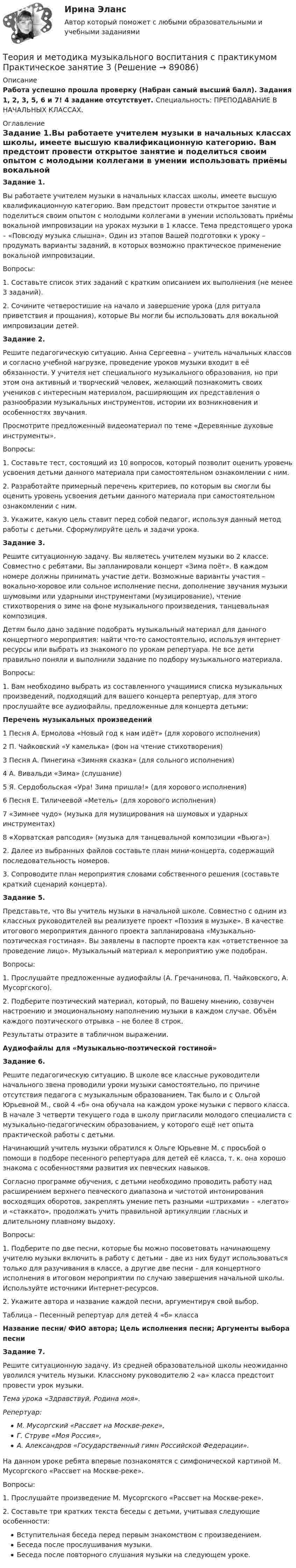      
            Описание
            Работа успешно прошла проверку (Набран самый высший балл). Задания 1, 2, 3, 5, 6 и 7! 4 задание отсутствует. Специальность: ПРЕПОДАВАНИЕ В НАЧАЛЬНЫХ КЛАССАХ. 
            Оглавление
            Задание 1.Вы работаете учителем музыки в начальных классах школы, имеете высшую квалификационную категорию. Вам предстоит провести открытое занятие и поделиться своим опытом с молодыми коллегами в умении использовать приёмы вокальной импровизации на уроках музыки в 1 классе. Тема предстоящего урока – «Повсюду музыка слышна». Один из этапов Вашей подготовки к уроку – продумать варианты заданий, в которых возможно практическое применение вокальной импровизации.Вопросы:1. Составьте список этих заданий с кратким описанием их выполнения (не менее 3 заданий).2. Сочините четверостишие на начало и завершение урока (для ритуала приветствия и прощания), которые Вы могли бы использовать для вокальной импровизации детей.Задание 2.Решите педагогическую ситуацию. Анна Сергеевна – учитель начальных классов и согласно учебной нагрузке, проведение уроков музыки входит в её обязанности. У учителя нет специального музыкального образования, но при этом она активный и творческий человек, желающий познакомить своих учеников с интересным материалом, расширяющим их представления о разнообразии музыкальных инструментов, истории их возникновения и особенностях звучания.Просмотрите предложенный видеоматериал по теме «Деревянные духовые инструменты».Вопросы:1. Составьте тест, состоящий из 10 вопросов, который позволит оценить уровень усвоения детьми данного материала при самостоятельном ознакомлении с ним.2. Разработайте примерный перечень критериев, по которым вы смогли бы оценить уровень усвоения детьми данного материала при самостоятельном ознакомлении с ним.3. Укажите, какую цель ставит перед собой педагог, используя данный метод работы с детьми. Сформулируйте цель и задачи урока.Задание 3.Решите ситуационную задачу. Вы являетесь учителем музыки во 2 классе. Совместно с ребятами, Вы запланировали концерт «Зима поёт». В каждом номере должны принимать участие дети. Возможные варианты участия – вокально-хоровое или сольное исполнение песни, дополнение звучания музыки шумовыми или ударными инструментами (музицирование), чтение стихотворения о зиме на фоне музыкального произведения, танцевальная композиция.Детям было дано задание подобрать музыкальный материал для данного концертного мероприятия: найти что-то самостоятельно, используя интернет ресурсы или выбрать из знакомого по урокам репертуара. Не все дети правильно поняли и выполнили задание по подбору музыкального материала.Вопросы:1.      Вам необходимо выбрать из составленного учащимися списка музыкальных произведений, подходящий для вашего концерта репертуар, для этого прослушайте все аудиофайлы, предложенные для концерта детьми:Перечень музыкальных произведений1 Песня А. Ермолова «Новый год к нам идёт» (для хорового исполнения)2  П. Чайковский «У камелька» (фон на чтение стихотворения)3 Песня А. Пинегина «Зимняя сказка» (для сольного исполнения)4 А. Вивальди «Зима» (слушание)5 Я. Сердобольская «Ура! Зима пришла!» (для хорового исполнения)6 Песня Е. Тиличеевой «Метель» (для хорового исполнения)7 «Зимнее чудо» (музыка для музицирования на шумовых и ударных инструментах)8 «Хорватская рапсодия» (музыка для танцевальной композиции «Вьюга»)2.      Далее из выбранных файлов составьте план мини-концерта, содержащий последовательность номеров.3.       Сопроводите план мероприятия словами собственного решения (составьте краткий сценарий концерта).Задание 5.  Представьте, что Вы учитель музыки в начальной школе. Совместно с одним из классных руководителей вы реализуете проект «Поэзия в музыке». В качестве итогового мероприятия данного проекта запланирована «Музыкально-поэтическая гостиная». Вы заявлены в паспорте проекта как «ответственное за проведение лицо». Музыкальный материал к мероприятию уже подобран.Вопросы:1. Прослушайте предложенные аудиофайлы (А. Гречанинова, П. Чайковского, А. Мусоргского).2. Подберите поэтический материал, который, по Вашему мнению, созвучен настроению и эмоциональному наполнению музыки в каждом случае. Объём каждого поэтического отрывка – не более 8 строк.Результаты отразите в табличном выражении.Аудиофайлы для «Музыкально-поэтической гостиной»Задание 6. Решите педагогическую ситуацию. В школе все классные руководители начального звена проводили уроки музыки самостоятельно, по причине отсутствия педагога с музыкальным образованием. Так было и с Ольгой Юрьевной М., свой 4 «б» она обучала на каждом уроке музыки с первого класса. В начале 3 четверти текущего года в школу пригласили молодого специалиста с музыкально-педагогическим образованием, у которого ещё нет опыта практической работы с детьми.         Начинающий учитель музыки обратился к Ольге Юрьевне М. с просьбой о помощи в подборе песенного репертуара для детей её класса, т. к. она хорошо знакома с особенностями развития их певческих навыков.Согласно программе обучения, с детьми необходимо проводить работу над расширением верхнего певческого диапазона и чистотой интонирования восходящих оборотов, закреплять умение петь разными «штрихами» – «легато» и «стаккато», продолжать учить правильной артикуляции гласных и длительному плавному выдоху.Вопросы:1. Подберите по две песни, которые бы можно посоветовать начинающему учителю музыки включить в работу с детьми – две из них будут использоваться только для разучивания в классе, а другие две песни – для концертного исполнения в итоговом мероприятии по случаю завершения начальной школы. Используйте источники Интернет-ресурсов.2. Укажите автора и название каждой песни, аргументируя свой выбор.Таблица – Песенный репертуар для детей 4 «б» классаНазвание песни/ ФИО автора; Цель исполнения песни; Аргументы выбора песниЗадание 7. Решите ситуационную задачу. Из средней образовательной школы неожиданно уволился учитель музыки. Классному руководителю 2 «а» класса предстоит провести урок музыки.Тема урока «Здравствуй, Родина моя».Репертуар:М. Мусоргский «Рассвет на Москве-реке»,Г. Струве «Моя Россия»,А. Александров «Государственный гимн Российской Федерации».На данном уроке ребята впервые познакомятся с симфонической картиной М. Мусоргского «Рассвет на Москве-реке».Вопросы:1. Прослушайте произведение М. Мусоргского «Рассвет на Москве-реке».2. Составьте три кратких текста беседы с детьми, учитывая следующие особенности:Вступительная беседа перед первым знакомством с произведением.Беседа после прослушивания музыки.Беседа после повторного слушания музыки на следующем уроке.  
            
            
            Теория и методика музыкального воспитания с практикумом Практическое занятие 2. Задания 3, 6, 9, 10, 14, 15, 16Теория и методика музыкального воспитания с практикумом Практическое занятие 3Теория и методика музыкального воспитания с практикумом. Практическое занятие 3, задание 2-11Теория и методика музыкального воспитания с практикумом   Практическое занятие 3, задание 2-11  НСПКТеория и методика музыкального воспитания с практикумом Практическое занятие 3 НСПКТеория и методика музыкального воспитания с практикумом Практическое занятие 4   НСПКТЕОРИЯ И МЕТОДИКА МУЗЫКАЛЬНОГО ВОСПИТАНИЯ С ПРАКТИКУМОМ тест 1Теория и методика музыкального воспитания с практикумом.  Практическое занятие 1. Задания 1-9,13Теория и методика музыкального воспитания с практикумом  Практическое занятие 1. Задания 1-9,13    НСПКТеория и методика музыкального воспитания с практикумом.  Практическое занятие 2. Задание 4Теория и методика музыкального воспитания с практикумом.  Практическое занятие 2. Задание 4Теория и методика музыкального воспитания с практикумом.   Практическое занятие 2. Задание 7Теория и методика музыкального воспитания с практикумом. Практическое занятие 2. Задание 7Теория и методика музыкального воспитания с практикумом.  Практическое занятие 2. Задания 1-3,6,8-9