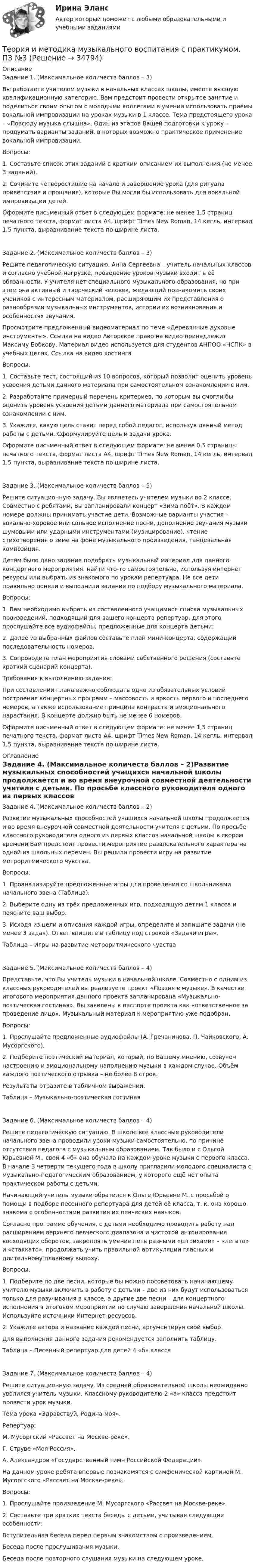      
          Описание
          Задание 1. (Максимальное количеств баллов – 3)Вы работаете учителем музыки в начальных классах школы, имеете высшую квалификационную категорию. Вам предстоит провести открытое занятие и поделиться своим опытом с молодыми коллегами в умении использовать приёмы вокальной импровизации на уроках музыки в 1 классе. Тема предстоящего урока – «Повсюду музыка слышна». Один из этапов Вашей подготовки к уроку – продумать варианты заданий, в которых возможно практическое применение вокальной импровизации.Вопросы:1. Составьте список этих заданий с кратким описанием их выполнения (не менее 3 заданий).2. Сочините четверостишие на начало и завершение урока (для ритуала приветствия и прощания), которые Вы могли бы использовать для вокальной импровизации детей.Оформите письменный ответ в следующем формате: не менее 1,5 страниц печатного текста, формат листа А4, шрифт Times New Roman, 14 кегль, интервал 1,5 пункта, выравнивание текста по ширине листа.Задание 2. (Максимальное количеств баллов – 3)Решите педагогическую ситуацию. Анна Сергеевна – учитель начальных классов и согласно учебной нагрузке, проведение уроков музыки входит в её обязанности. У учителя нет специального музыкального образования, но при этом она активный и творческий человек, желающий познакомить своих учеников с интересным материалом, расширяющим их представления о разнообразии музыкальных инструментов, истории их возникновения и особенностях звучания.Просмотрите предложенный видеоматериал по теме «Деревянные духовые инструменты». Ссылка на видео  Авторское право на видео принадлежит Максиму Бобкову. Материал видео используется для студентов АНПОО «НСПК» в учебных целях. Ссылка на видео хостингаВопросы:1. Составьте тест, состоящий из 10 вопросов, который позволит оценить уровень усвоения детьми данного материала при самостоятельном ознакомлении с ним.2. Разработайте примерный перечень критериев, по которым вы смогли бы оценить уровень усвоения детьми данного материала при самостоятельном ознакомлении с ним.3. Укажите, какую цель ставит перед собой педагог, используя данный метод работы с детьми. Сформулируйте цель и задачи урока.Оформите письменный ответ в следующем формате: не менее 0,5 страницы печатного текста, формат листа А4, шрифт Times New Roman, 14 кегль, интервал 1,5 пункта, выравнивание текста по ширине листа.Задание 3. (Максимальное количеств баллов – 5)Решите ситуационную задачу. Вы являетесь учителем музыки во 2 классе. Совместно с ребятами, Вы запланировали концерт «Зима поёт». В каждом номере должны принимать участие дети. Возможные варианты участия – вокально-хоровое или сольное исполнение песни, дополнение звучания музыки шумовыми или ударными инструментами (музицирование), чтение стихотворения о зиме на фоне музыкального произведения, танцевальная композиция.Детям было дано задание подобрать музыкальный материал для данного концертного мероприятия: найти что-то самостоятельно, используя интернет ресурсы или выбрать из знакомого по урокам репертуара. Не все дети правильно поняли и выполнили задание по подбору музыкального материала.Вопросы:1. Вам необходимо выбрать из составленного учащимися списка музыкальных произведений, подходящий для вашего концерта репертуар, для этого прослушайте все аудиофайлы, предложенные для концерта детьми:2. Далее из выбранных файлов составьте план мини-концерта, содержащий последовательность номеров.3. Сопроводите план мероприятия словами собственного решения (составьте краткий сценарий концерта).Требования к выполнению задания:При составлении плана важно соблюдать одно из обязательных условий построения концертных программ – массовость и яркость первого и последнего номеров, а также использование принципа контраста и эмоционального нарастания. В концерте должно быть не менее 6 номеров.Оформите письменный ответ в следующем формате: не менее 1,5 страниц печатного текста, формат листа А4, шрифт Times New Roman, 14 кегль, интервал 1,5 пункта, выравнивание текста по ширине листа. 
          Оглавление
          Задание 4. (Максимальное количеств баллов – 2)Развитие музыкальных способностей учащихся начальной школы продолжается и во время внеурочной совместной деятельности учителя с детьми. По просьбе классного руководителя одного из первых классов начальной школы в скором времени Вам предстоит провести мероприятие развлекательного характера на одной из школьных перемен. Вы решили провести игру на развитие метроритмического чувства.Вопросы:1. Проанализируйте предложенные игры для проведения со школьниками начального звена (Таблица).2. Выберите одну из трёх предложенных игр, подходящую детям 1 класса и поясните ваш выбор.3. Исходя из цели и описания каждой игры, определите и запишите задачи (не менее 3 задач). Ответ впишите в таблицу под строкой «Задачи игры».Таблица – Игры на развитие метроритмического чувстваЗадание 5. (Максимальное количеств баллов – 4)Представьте, что Вы учитель музыки в начальной школе. Совместно с одним из классных руководителей вы реализуете проект «Поэзия в музыке». В качестве итогового мероприятия данного проекта запланирована «Музыкально-поэтическая гостиная». Вы заявлены в паспорте проекта как «ответственное за проведение лицо». Музыкальный материал к мероприятию уже подобран.Вопросы:1. Прослушайте предложенные аудиофайлы (А. Гречанинова, П. Чайковского, А. Мусоргского).2. Подберите поэтический материал, который, по Вашему мнению, созвучен настроению и эмоциональному наполнению музыки в каждом случае. Объём каждого поэтического отрывка – не более 8 строк.Результаты отразите в табличном выражении.Таблица – Музыкально-поэтическая гостинаяЗадание 6. (Максимальное количеств баллов – 4)Решите педагогическую ситуацию. В школе все классные руководители начального звена проводили уроки музыки самостоятельно, по причине отсутствия педагога с музыкальным образованием. Так было и с Ольгой Юрьевной М., свой 4 «б» она обучала на каждом уроке музыки с первого класса. В начале 3 четверти текущего года в школу пригласили молодого специалиста с музыкально-педагогическим образованием, у которого ещё нет опыта практической работы с детьми.Начинающий учитель музыки обратился к Ольге Юрьевне М. с просьбой о помощи в подборе песенного репертуара для детей её класса, т. к. она хорошо знакома с особенностями развития их певческих навыков.Согласно программе обучения, с детьми необходимо проводить работу над расширением верхнего певческого диапазона и чистотой интонирования восходящих оборотов, закреплять умение петь разными «штрихами» – «легато» и «стаккато», продолжать учить правильной артикуляции гласных и длительному плавному выдоху.Вопросы:1. Подберите по две песни, которые бы можно посоветовать начинающему учителю музыки включить в работу с детьми – две из них будут использоваться только для разучивания в классе, а другие две песни – для концертного исполнения в итоговом мероприятии по случаю завершения начальной школы. Используйте источники Интернет-ресурсов.2. Укажите автора и название каждой песни, аргументируя свой выбор.Для выполнения данного задания рекомендуется заполнить таблицу.Таблица – Песенный репертуар для детей 4 «б» классаЗадание 7. (Максимальное количеств баллов – 4)Решите ситуационную задачу. Из средней образовательной школы неожиданно уволился учитель музыки. Классному руководителю 2 «а» класса предстоит провести урок музыки.Тема урока «Здравствуй, Родина моя».Репертуар:М. Мусоргский «Рассвет на Москве-реке»,Г. Струве «Моя Россия»,А. Александров «Государственный гимн Российской Федерации».На данном уроке ребята впервые познакомятся с симфонической картиной М. Мусоргского «Рассвет на Москве-реке».Вопросы:1. Прослушайте произведение М. Мусоргского «Рассвет на Москве-реке».2. Составьте три кратких текста беседы с детьми, учитывая следующие особенности:Вступительная беседа перед первым знакомством с произведением.Беседа после прослушивания музыки.Беседа после повторного слушания музыки на следующем уроке. 
            
            
            Теория и методика музыкального воспитания с практикумом НСПК ПНК Тестовые вопросы к разделу 3Теория и методика музыкального воспитания с практикумом. ПЗ №3Теория и методика музыкального воспитания с практикумом (ПНК)Теория и методика музыкального воспитания с практикумом (ПНК)Теория и методика музыкального воспитания с практикумом (ПНК)Теория и методика музыкального воспитания с практикумом (ПНК)Теория и методика музыкального воспитания с практикумом (ПНК)Теория и методика музыкального воспитания с практикумом Комплексное задание  НСПКТеория и методика музыкального воспитания с практикумом Комплексное задание  НСПКТеория и методика музыкального воспитания с практикумом НСПК ДО Тестовые вопросы к разделу 1Теория и методика музыкального воспитания с практикумом НСПК ДО Тестовые вопросы к разделу 2Теория и методика музыкального воспитания с практикумом НСПК ДО Тестовые вопросы к разделу 3Теория и методика музыкального воспитания с практикумом НСПК ДО Тестовые вопросы к разделу 4Теория и методика музыкального воспитания с практикумом НСПК ПНК Тестовые вопросы к разделу 1