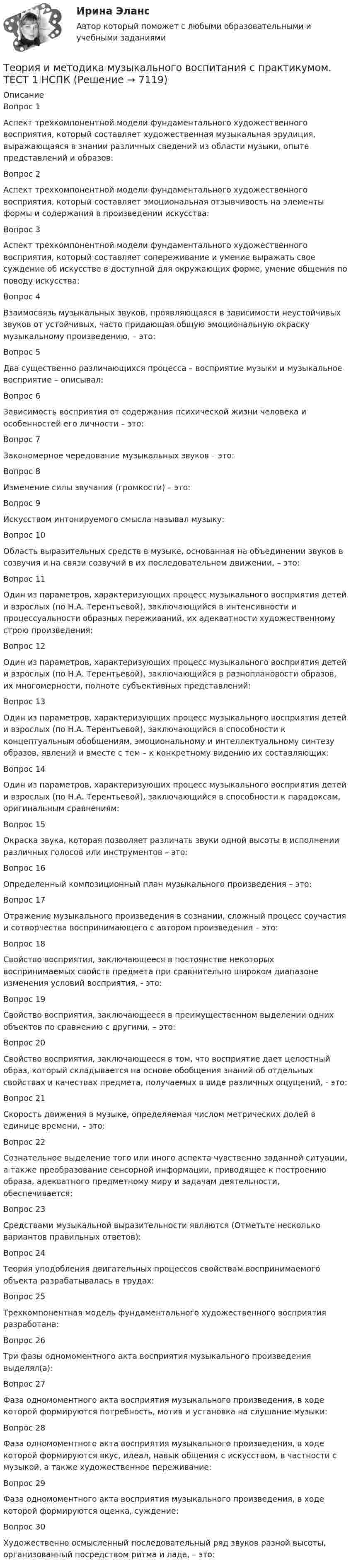     
          Описание
          Вопрос 1Аспект трехкомпонентной модели фундаментального художественного восприятия, который составляет художественная музыкальная эрудиция, выражающаяся в знании различных сведений из области музыки, опыте представлений и образов:Вопрос 2Аспект трехкомпонентной модели фундаментального художественного восприятия, который составляет эмоциональная отзывчивость на элементы формы и содержания в произведении искусства:Вопрос 3Аспект трехкомпонентной модели фундаментального художественного восприятия, который составляет сопереживание и умение выражать свое суждение об искусстве в доступной для окружающих форме, умение общения по поводу искусства:Вопрос 4Взаимосвязь музыкальных звуков, проявляющаяся в зависимости неустойчивых звуков от устойчивых, часто придающая общую эмоциональную окраску музыкальному произведению, – это: Вопрос 5Два существенно различающихся процесса – восприятие музыки и музыкальное восприятие – описывал:Вопрос 6Зависимость восприятия от содержания психической жизни человека и особенностей его личности – это:Вопрос 7Закономерное чередование музыкальных звуков – это: Вопрос 8Изменение силы звучания (громкости) – это:Вопрос 9Искусством интонируемого смысла называл музыку: Вопрос 10Область выразительных средств в музыке, основанная на объединении звуков в созвучия и на связи созвучий в их последовательном движении, – это:Вопрос 11Один из параметров, характеризующих процесс музыкального восприятия детей и взрослых (по Н.А. Терентьевой), заключающийся в интенсивности и процессуальности образных переживаний, их адекватности художественному строю произведения:Вопрос 12Один из параметров, характеризующих процесс музыкального восприятия детей и взрослых (по Н.А. Терентьевой), заключающийся в разноплановости образов, их многомерности, полноте субъективных представлений:Вопрос 13Один из параметров, характеризующих процесс музыкального восприятия детей и взрослых (по Н.А. Терентьевой), заключающийся в способности к концептуальным обобщениям, эмоциональному и интеллектуальному синтезу образов, явлений и вместе с тем – к конкретному видению их составляющих:Вопрос 14Один из параметров, характеризующих процесс музыкального восприятия детей и взрослых (по Н.А. Терентьевой), заключающийся в способности к парадоксам, оригинальным сравнениям:Вопрос 15Окраска звука, которая позволяет различать звуки одной высоты в исполнении различных голосов или инструментов – это: Вопрос 16Определенный композиционный план музыкального произведения – это: Вопрос 17Отражение музыкального произведения в сознании, сложный процесс соучастия и сотворчества воспринимающего с автором произведения – это: Вопрос 18Свойство восприятия, заключающееся в постоянстве некоторых воспринимаемых свойств предмета при сравнительно широком диапазоне изменения условий восприятия, - это: Вопрос 19Свойство восприятия, заключающееся в преимущественном выделении одних объектов по сравнению с другими, – это:Вопрос 20Свойство восприятия, заключающееся в том, что восприятие дает целостный образ, который складывается на основе обобщения знаний об отдельных свойствах и качествах предмета, получаемых в виде различных ощущений, - это:Вопрос 21Скорость движения в музыке, определяемая числом метрических долей в единице времени, – это: Вопрос 22Сознательное выделение того или иного аспекта чувственно заданной ситуации, а также преобразование сенсорной информации, приводящее к построению образа, адекватного предметному миру и задачам деятельности, обеспечивается: Вопрос 23Средствами музыкальной выразительности являются (Отметьте несколько вариантов правильных ответов):Вопрос 24Теория уподобления двигательных процессов свойствам воспринимаемого объекта разрабатывалась в трудах:Вопрос 25Трехкомпонентная модель фундаментального художественного восприятия разработана:Вопрос 26Три фазы одномоментного акта восприятия музыкального произведения выделял(а):Вопрос 27Фаза одномоментного акта восприятия музыкального произведения, в ходе которой формируются потребность, мотив и установка на слушание музыки:Вопрос 28Фаза одномоментного акта восприятия музыкального произведения, в ходе которой формируются вкус, идеал, навык общения с искусством, в частности с музыкой, а также художественное переживание: Вопрос 29Фаза одномоментного акта восприятия музыкального произведения, в ходе которой формируются оценка, суждение: Вопрос 30Художественно осмысленный последовательный ряд звуков разной высоты, организованный посредством ритма и лада, – это:   
            
            
            Теория и методика музыкального воспитания с практикумом. ТЕСТ 1 НСПКТеория и методика музыкального воспитания с практикумом. ТЕСТ 1 НСПКТеория и методика музыкального воспитания с практикумом. ТЕСТ 2 НСПКТеория и методика музыкального воспитания с практикумом. ТЕСТ 2 НСПКТеория и методика музыкального воспитания с практикумом  ТЕСТ-4   НСПКТеория и методика музыкального воспитания с практикумом Тестовые вопросы к разделу 1Теория и методика музыкального воспитания с практикумом Тестовые вопросы к разделу 2Теория и методика музыкального воспитания с практикумом.  Практическое занятие 2. Задания 1-3,6,8-9Теория и методика музыкального воспитания с практикумом Практическое занятие 2. Задания 3, 6, 9, 10, 14, 15, 16Теория и методика музыкального воспитания с практикумом Практическое занятие 3Теория и методика музыкального воспитания с практикумом. Практическое занятие 3, задание 2-11Теория и методика музыкального воспитания с практикумом   Практическое занятие 3, задание 2-11  НСПКТеория и методика музыкального воспитания с практикумом Практическое занятие 3 НСПКТеория и методика музыкального воспитания с практикумом Практическое занятие 4   НСПК