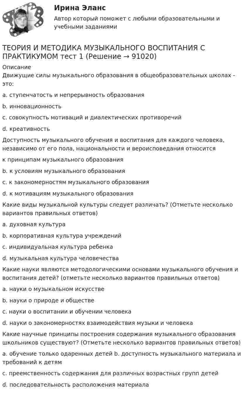     
            Описание
            Движущие силы музыкального образования в общеобразовательных школах - это:  a. ступенчатость и непрерывность образования b. инновационность c. совокупность мотиваций и диалектических противоречий d. креативностьДоступность музыкального обучения и воспитания для каждого человека, независимо от его пола, национальности и вероисповедания относитсяк принципам музыкального образования b. к условиям музыкального образования c. к закономерностям музыкального образования d. к мотивациям музыкального образованияКакие виды музыкальной культуры следует различать? (Отметьте несколько вариантов правильных ответов)а. духовная культура b. корпоративная культура учреждений c. индивидуальная культура ребенка d. музыкальная культура человечества Какие науки являются методологическими основами музыкального обучения и воспитания детей? (отметьте несколько вариантов правильных ответов) a. науки о музыкальном искусстве b. науки о природе и обществе c. науки о воспитании и обучении человека d. науки о закономерностях взаимодействия музыки и человека Какие научные принципы построения содержания музыкального образования школьников существуют? (Отметьте несколько вариантов правильных ответов)a. обучение только одаренных детей b. доступность музыкального материала и требований к детям c. преемственность содержания для различных возрастных групп детей d. последовательность расположения материала    
            
            
            Теория и методика музыкального воспитания с практикумом Практическое занятие 4   НСПКТЕОРИЯ И МЕТОДИКА МУЗЫКАЛЬНОГО ВОСПИТАНИЯ С ПРАКТИКУМОМ тест 1Теория и методика музыкального воспитания с практикумом. ТЕСТ 1 НСПКТеория и методика музыкального воспитания с практикумом. ТЕСТ 1 НСПКТеория и методика музыкального воспитания с практикумом. ТЕСТ 2 НСПКТеория и методика музыкального воспитания с практикумом. ТЕСТ 2 НСПКТеория и методика музыкального воспитания с практикумом  ТЕСТ-4   НСПКТеория и методика музыкального воспитания с практикумом. Практическое занятие 2. Задание 7Теория и методика музыкального воспитания с практикумом.  Практическое занятие 2. Задания 1-3,6,8-9Теория и методика музыкального воспитания с практикумом.  Практическое занятие 2. Задания 1-3,6,8-9Теория и методика музыкального воспитания с практикумом Практическое занятие 2. Задания 3, 6, 9, 10, 14, 15, 16Теория и методика музыкального воспитания с практикумом Практическое занятие 3Теория и методика музыкального воспитания с практикумом. Практическое занятие 3, задание 2-11Теория и методика музыкального воспитания с практикумом   Практическое занятие 3, задание 2-11  НСПК