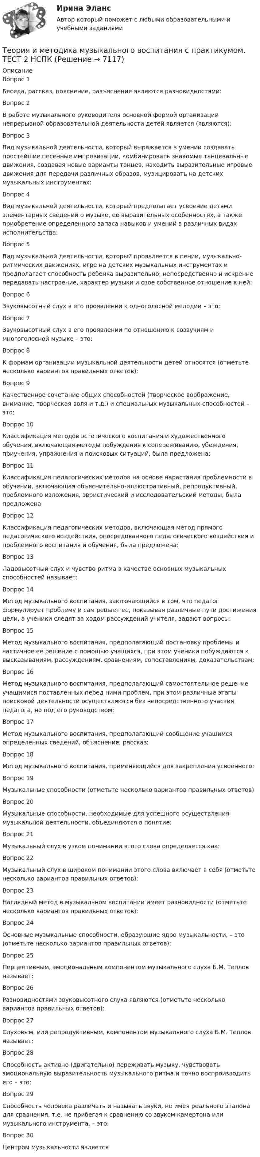     
          Описание
          Вопрос 1Беседа, рассказ, пояснение, разъяснение являются разновидностями:Вопрос 2В работе музыкального руководителя основной формой организации непрерывной образовательной деятельности детей является (являются):Вопрос 3Вид музыкальной деятельности, который выражается в умении создавать простейшие песенные импровизации, комбинировать знакомые танцевальные движения, создавая новые варианты танцев, находить выразительные игровые движения для передачи различных образов, музицировать на детских музыкальных инструментах:Вопрос 4Вид музыкальной деятельности, который предполагает усвоение детьми элементарных сведений о музыке, ее выразительных особенностях, а также приобретение определенного запаса навыков и умений в различных видах исполнительства:Вопрос 5Вид музыкальной деятельности, который проявляется в пении, музыкально-ритмических движениях, игре на детских музыкальных инструментах и предполагает способность ребенка выразительно, непосредственно и искренне передавать настроение, характер музыки и свое собственное отношение к ней:Вопрос 6Звуковысотный слух в его проявлении к одноголосной мелодии – это:Вопрос 7Звуковысотный слух в его проявлении по отношению к созвучиям и многоголосной музыке – это:Вопрос 8К формам организации музыкальной деятельности детей относятся (отметьте несколько вариантов правильных ответов):Вопрос 9Качественное сочетание общих способностей (творческое воображение, внимание, творческая воля и т.д.) и специальных музыкальных способностей – это:Вопрос 10Классификация методов эстетического воспитания и художественного обучения, включающая методы побуждения к сопереживанию, убеждения, приучения, упражнения и поисковых ситуаций, была предложена: Вопрос 11Классификация педагогических методов на основе нарастания проблемности в обучении, включающая объяснительно-иллюстративный, репродуктивный, проблемного изложения, эвристический и исследовательский методы, была предложенаВопрос 12Классификация педагогических методов, включающая метод прямого педагогического воздействия, опосредованного педагогического воздействия и проблемного воспитания и обучения, была предложена:Вопрос 13Ладовысотный слух и чувство ритма в качестве основных музыкальных способностей называет:Вопрос 14Метод музыкального воспитания, заключающийся в том, что педагог формулирует проблему и сам решает ее, показывая различные пути достижения цели, а ученики следят за ходом рассуждений учителя, задают вопросы:Вопрос 15Метод музыкального воспитания, предполагающий постановку проблемы и частичное ее решение с помощью учащихся, при этом ученики побуждаются к высказываниям, рассуждениям, сравнениям, сопоставлениям, доказательствам:Вопрос 16Метод музыкального воспитания, предполагающий самостоятельное решение учащимися поставленных перед ними проблем, при этом различные этапы поисковой деятельности осуществляются без непосредственного участия педагога, но под его руководством:Вопрос 17Метод музыкального воспитания, предполагающий сообщение учащимся определенных сведений, объяснение, рассказ:Вопрос 18Метод музыкального воспитания, применяющийся для закрепления усвоенного:Вопрос 19Музыкальные способности (отметьте несколько вариантов правильных ответов)Вопрос 20Музыкальные способности, необходимые для успешного осуществления музыкальной деятельности, объединяются в понятие: Вопрос 21Музыкальный слух в узком понимании этого слова определяется как:Вопрос 22Музыкальный слух в широком понимании этого слова включает в себя (отметьте несколько вариантов правильных ответов):Вопрос 23Наглядный метод в музыкальном воспитании имеет разновидности (отметьте несколько вариантов правильных ответов):Вопрос 24Основные музыкальные способности, образующие ядро музыкальности, – это (отметьте несколько вариантов правильных ответов): Вопрос 25Перцептивным, эмоциональным компонентом музыкального слуха Б.М. Теплов называет:Вопрос 26Разновидностями звуковысотного слуха являются (отметьте несколько вариантов правильных ответов):Вопрос 27Слуховым, или репродуктивным, компонентом музыкального слуха Б.М. Теплов называет:Вопрос 28Способность активно (двигательно) переживать музыку, чувствовать эмоциональную выразительность музыкального ритма и точно воспроизводить его – это:Вопрос 29Способность человека различать и называть звуки, не имея реального эталона для сравнения, т.е. не прибегая к сравнению со звуком камертона или музыкального инструмента, – это:Вопрос 30Центром музыкальности является  
            
            
            Теория и методика музыкального воспитания с практикумом. ТЕСТ 1 НСПКТеория и методика музыкального воспитания с практикумом. ТЕСТ 2 НСПКТеория и методика музыкального воспитания с практикумом. ТЕСТ 2 НСПКТеория и методика музыкального воспитания с практикумом  ТЕСТ-4   НСПКТеория и методика музыкального воспитания с практикумом Тестовые вопросы к разделу 1Теория и методика музыкального воспитания с практикумом Тестовые вопросы к разделу 2Теория и методика музыкального воспитания с практикумом Тестовые вопросы к разделу 3Теория и методика музыкального воспитания с практикумом Практическое занятие 2. Задания 3, 6, 9, 10, 14, 15, 16Теория и методика музыкального воспитания с практикумом Практическое занятие 3Теория и методика музыкального воспитания с практикумом. Практическое занятие 3, задание 2-11Теория и методика музыкального воспитания с практикумом   Практическое занятие 3, задание 2-11  НСПКТеория и методика музыкального воспитания с практикумом Практическое занятие 3 НСПКТеория и методика музыкального воспитания с практикумом Практическое занятие 4   НСПКТЕОРИЯ И МЕТОДИКА МУЗЫКАЛЬНОГО ВОСПИТАНИЯ С ПРАКТИКУМОМ тест 1