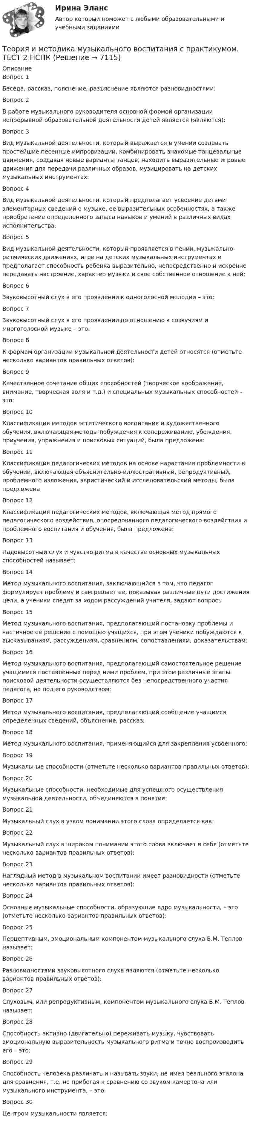     
          Описание
          Вопрос 1
Беседа, рассказ, пояснение, разъяснение являются разновидностями:
Вопрос 2
В работе музыкального руководителя основной формой организации непрерывной образовательной деятельности детей является (являются):

Вопрос 3
Вид музыкальной деятельности, который выражается в умении создавать простейшие песенные импровизации, комбинировать знакомые танцевальные движения, создавая новые варианты танцев, находить выразительные игровые движения для передачи различных образов, музицировать на детских музыкальных инструментах:

Вопрос 4
Вид музыкальной деятельности, который предполагает усвоение детьми элементарных сведений о музыке, ее выразительных особенностях, а также приобретение определенного запаса навыков и умений в различных видах исполнительства:
Вопрос 5
Вид музыкальной деятельности, который проявляется в пении, музыкально-ритмических движениях, игре на детских музыкальных инструментах и предполагает способность ребенка выразительно, непосредственно и искренне передавать настроение, характер музыки и свое собственное отношение к ней:
Вопрос 6
Звуковысотный слух в его проявлении к одноголосной мелодии – это:
Вопрос 7
Звуковысотный слух в его проявлении по отношению к созвучиям и многоголосной музыке – это:
Вопрос 8
К формам организации музыкальной деятельности детей относятся (отметьте несколько вариантов правильных ответов):
Вопрос 9
Качественное сочетание общих способностей (творческое воображение, внимание, творческая воля и т.д.) и специальных музыкальных способностей – это:
Вопрос 10
Классификация методов эстетического воспитания и художественного обучения, включающая методы побуждения к сопереживанию, убеждения, приучения, упражнения и поисковых ситуаций, была предложена:
Вопрос 11
Классификация педагогических методов на основе нарастания проблемности в обучении, включающая объяснительно-иллюстративный, репродуктивный, проблемного изложения, эвристический и исследовательский методы, была предложена
Вопрос 12
Классификация педагогических методов, включающая метод прямого педагогического воздействия, опосредованного педагогического воздействия и проблемного воспитания и обучения, была предложена:
Вопрос 13
Ладовысотный слух и чувство ритма в качестве основных музыкальных способностей называет:
Вопрос 14
Метод музыкального воспитания, заключающийся в том, что педагог формулирует проблему и сам решает ее, показывая различные пути достижения цели, а ученики следят за ходом рассуждений учителя, задают вопросы
Вопрос 15
Метод музыкального воспитания, предполагающий постановку проблемы и частичное ее решение с помощью учащихся, при этом ученики побуждаются к высказываниям, рассуждениям, сравнениям, сопоставлениям, доказательствам:

Вопрос 16
Метод музыкального воспитания, предполагающий самостоятельное решение учащимися поставленных перед ними проблем, при этом различные этапы поисковой деятельности осуществляются без непосредственного участия педагога, но под его руководством:
Вопрос 17
Метод музыкального воспитания, предполагающий сообщение учащимся определенных сведений, объяснение, рассказ:

Вопрос 18
Метод музыкального воспитания, применяющийся для закрепления усвоенного:
Вопрос 19
Музыкальные способности (отметьте несколько вариантов правильных ответов):Вопрос 20
Музыкальные способности, необходимые для успешного осуществления музыкальной деятельности, объединяются в понятие:
 Вопрос 21
Музыкальный слух в узком понимании этого слова определяется как:
Вопрос 22
Музыкальный слух в широком понимании этого слова включает в себя (отметьте несколько вариантов правильных ответов):
Вопрос 23
Наглядный метод в музыкальном воспитании имеет разновидности (отметьте несколько вариантов правильных ответов):
Вопрос 24
Основные музыкальные способности, образующие ядро музыкальности, – это (отметьте несколько вариантов правильных ответов):
 Вопрос 25
Перцептивным, эмоциональным компонентом музыкального слуха Б.М. Теплов называет:

Вопрос 26
Разновидностями звуковысотного слуха являются (отметьте несколько вариантов правильных ответов):
Вопрос 27
Слуховым, или репродуктивным, компонентом музыкального слуха Б.М. Теплов называет:
 Вопрос 28
Способность активно (двигательно) переживать музыку, чувствовать эмоциональную выразительность музыкального ритма и точно воспроизводить его – это:
Вопрос 29
Способность человека различать и называть звуки, не имея реального эталона для сравнения, т.е. не прибегая к сравнению со звуком камертона или музыкального инструмента, – это:
Вопрос 30
Центром музыкальности является:

  
            
            
            Теория и методика музыкального воспитания с практикумом. ТЕСТ 2 НСПКТеория и методика музыкального воспитания с практикумом. ТЕСТ 2 НСПКТеория и методика музыкального воспитания с практикумом  ТЕСТ-4   НСПКТеория и методика музыкального воспитания с практикумом Тестовые вопросы к разделу 1Теория и методика музыкального воспитания с практикумом Тестовые вопросы к разделу 2Теория и методика музыкального воспитания с практикумом Тестовые вопросы к разделу 3Теория и методика музыкально-эстетического образования (25 вопросов)Теория и методика музыкального воспитания с практикумом Практическое занятие 3Теория и методика музыкального воспитания с практикумом. Практическое занятие 3, задание 2-11Теория и методика музыкального воспитания с практикумом   Практическое занятие 3, задание 2-11  НСПКТеория и методика музыкального воспитания с практикумом Практическое занятие 3 НСПКТеория и методика музыкального воспитания с практикумом Практическое занятие 4   НСПКТЕОРИЯ И МЕТОДИКА МУЗЫКАЛЬНОГО ВОСПИТАНИЯ С ПРАКТИКУМОМ тест 1Теория и методика музыкального воспитания с практикумом. ТЕСТ 1 НСПК
