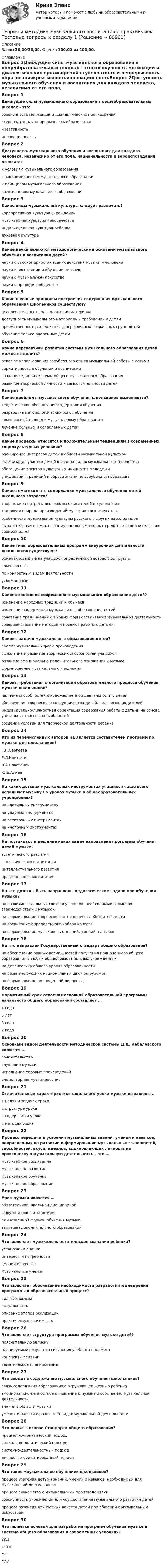      
            Описание
            Баллы 30,00/30,00. Оценка 100,00 из 100,00. 
            Оглавление
            Вопрос 1Движущие силы музыкального образования в общеобразовательных школах - это:совокупность мотиваций и диалектических противоречий ступенчатость и непрерывность образованиякреативностьинновационностьВопрос 2Доступность музыкального обучения и воспитания для каждого человека, независимо от его пола, национальности и вероисповедания относитсяк условиям музыкального образованияк закономерностям музыкального образованияк принципам музыкального образования к мотивациям музыкального образованияВопрос 3Какие виды музыкальной культуры следует различать?корпоративная культура учреждениймузыкальная культура человечества индивидуальная культура ребенка духовная культураВопрос 4Какие науки являются методологическими основами музыкального обучения и воспитания детей?науки о закономерностях взаимодействия музыки и человека науки о воспитании и обучении человека науки о музыкальном искусстве науки о природе и обществеВопрос 5Какие научные принципы построения содержания музыкального образования школьников существуют?оследовательность расположения материала доступность музыкального материала и требований к детям преемственность содержания для различных возрастных групп детей обучение только одаренных детейВопрос 6Какие перспективы развития системы музыкального образования детей можно выделить?отказ от использования зарубежного опыта музыкальной работы с детьмивариативность в обучении и воспитании создание единой системы общего музыкального образования развитие творческой личности и самостоятельности детейВопрос 7Какие проблемы музыкального обучения школьников выделяются?теоретическое обоснование содержания обучения разработка методологических основ обучения комплексный подход к музыкальному образованию лечение больных и ослабленных детейВопрос 8Какие процессы относятся к положительным тенденциям в современных социокультурных условиях?расширение интересов детей в области музыкальной культуры активизация участия детей в разных видах музыкального творчества обогащение спектра культурных инициатив молодежи унификация традиций и образа жизни по зарубежным образцамВопрос 9Какие темы входят в содержание музыкального обучения детей школьного возраста?творческие портреты выдающихся писателей и художниковжанровая природа произведений музыкального искусства особенности музыкальной культуры русского и других народов мира выразительные возможности музыкально-языковых средств и исполнительских возможностейВопрос 10Какие типы образовательных программ внеурочной деятельности школьников существуют?ориентированные на учащихся определенной возрастной группы комплексные по конкретным видам деятельности усложненныеВопрос 11Каково состояние современного музыкального образования детей?изменение народных традиций и обычаевизменение содержания музыкального образования детей сочетание традиционных и новых форм организации музыкальной деятельности совершенствование методов и приёмов работы с детьмиВопрос 12Каковы задачи музыкального образования детей?анализ музыкальных форм произведениявыявление и развитие творческих способностей учащихся развитие эмоционально-положительного отношения к музыке формирование музыкального мышленияВопрос 13Каковы требования к организации образовательного процесса обучения музыке школьников?наличие способностей к художественной деятельности у детейобеспечение творческого сотрудничества детей, педагогов, родителей индивидуально-личностная ориентация содержания работы с детьми на основе учета их интересов, способностей создание условий для творческой деятельности ребенкаВопрос 14Кто из перечисленных авторов НЕ является составителем программ по музыке для школьников?Г.П.СергееваЕ.Д.КритскаяВ.А.Сластенин Ю.Б.АлиевВопрос 15На каких детских музыкальных инструментах учащиеся чаще всего исполняют музыку на уроках музыки в общеобразовательных учреждениях?на клавишных инструментах на ударных инструментах на электронных инструментах на кнопочных инструментахВопрос 16На постановку и решение каких задач направлена программа обучения детей музыке?эстетического развития экологического воспитанияинтеллектуального развития нравственного воспитанияВопрос 17На что должны быть направлены педагогические задачи при обучении музыке?на развитие отдельных свойств учеников, необходимых только во взаимодействии с музыкойна формирование творческого отношения к действительности на воспитание определенного набора качествна формирование музыкальных знаний, умений, навыковВопрос 18На что направлен Государственный стандарт общего образования?на обеспечение равных возможностей получения полноценного общего образования в любых общеобразовательных учреждениях на диагностику общего уровня образованностина развитие русских национальных школ за рубежомна формирование полноценной личностиВопрос 19Нормативный срок освоения основной образовательной программы начального общего образования составляет …4 года 5 лет3 года2 годаВопрос 20Основным видом деятельности методической системы Д.Д. Кабалевского является …сочинительствослушание музыки исполнение хоровых произведенийэлементарное музицированиеВопрос 21Отличительные характеристики школьного урока музыки выражены …в целях и задачах урока в структуре урокав содержании урокав методах урокаВопрос 22Процесс передачи и усвоения музыкальных знаний, умений и навыков, направленных на развитие и формирование музыкальных склонностей, способностей, вкуса, идеалов, вдохновляющих личность на практическую музыкальную деятельность – это …музыкальное воспитание музыкальное развитиемузыкальное обучениемузыкальное образованиеВопрос 23Урок музыки является …обязательной школьной дисциплиной факультативным занятиемединственной формой обучения музыкезанятием дополнительного образованияВопрос 24Что включает музыкально-эстетическое сознание ребенка?установки и оценки интересы и потребности эмоции и чувства музыкальные уменияВопрос 25Что включает обоснование необходимости разработки и внедрения программы в образовательный процесс?вид программы актуальность описание этапов реализациипрактическую значимостьВопрос 26Что включает структура программы обучения музыке детей?пояснительную записку планируемые результаты изучения учебного предмета конспекты занятийтематическое планированиеВопрос 27Что входит в содержание музыкального обучения школьников?связь содержания образования с окружающей жизнью ребенкаэмоционально-ценностное отношение к музыке и собственно музыкальной деятельности знания в области музыки умения и навыки в различных видах музыкальной деятельностиВопрос 28Что лежит в основе Стандарта общего образования?предметно-практический подходсоциально-политический подходсистемно-деятельностный подход личностно-ориентированный подходВопрос 29Что такое «музыкальное обучение» школьников?процесс усвоения детьми знаний, умений и навыков, необходимых для музыкальной деятельности процесс знакомства с музыкальными произведениямисовокупность учреждений для осуществления музыкального развития детейпроцесс развития личностных качеств детей при общении с музыкальным искусствомВопрос 30Что является основой для разработки программ обучения музыке в системе общего образования в современных условиях?УУДФГОС ФГТГОС  
            
            
            Теория и методика музыкального воспитания с практикумом  ТЕСТ-4   НСПКТеория и методика музыкального воспитания с практикумом Тестовые вопросы к разделу 1Теория и методика музыкального воспитания с практикумом Тестовые вопросы к разделу 2Теория и методика музыкального воспитания с практикумом Тестовые вопросы к разделу 3Теория и методика музыкально-эстетического образования (25 вопросов)«Теория и методика обучения математике в профильной школе 1» Росдистант«Теория и методика обучения математике в профильной школе 1» Росдистант задания 1-3Теория и методика музыкального воспитания с практикумом   Практическое занятие 3, задание 2-11  НСПКТеория и методика музыкального воспитания с практикумом Практическое занятие 3 НСПКТеория и методика музыкального воспитания с практикумом Практическое занятие 4   НСПКТЕОРИЯ И МЕТОДИКА МУЗЫКАЛЬНОГО ВОСПИТАНИЯ С ПРАКТИКУМОМ тест 1Теория и методика музыкального воспитания с практикумом. ТЕСТ 1 НСПКТеория и методика музыкального воспитания с практикумом. ТЕСТ 1 НСПКТеория и методика музыкального воспитания с практикумом. ТЕСТ 2 НСПК
