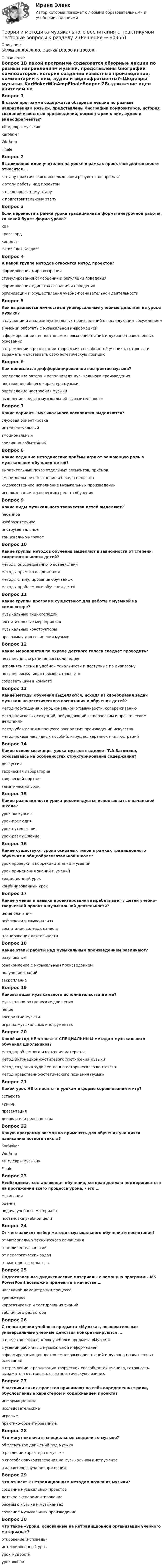      
            Описание
            Баллы 30,00/30,00. Оценка 100,00 из 100,00. 
            Оглавление
            Вопрос 1В какой программе содержатся обзорные лекции по разным направлениям музыки, представлены биографии композиторов, история созданий известных произведений, комментарии к ним, аудио и видеофрагменты?«Шедевры музыки» KarMakerWinAmpFinaleВопрос 2Выдвижение идеи учителем на уроке в рамках проектной деятельности относится …к этапу практического использования результатов проектак этапу работы над проектомк послепроектному этапук подготовительному этапуВопрос 3Если перенести в рамки урока традиционные формы внеурочной работы, то какой будет форма урока?КВН кроссвордконцерт Что? Где? Когда?Вопрос 4К какой группе методов относится метод проектов?формирования мировоззрениястимулирования самооценки и регуляции поведенияформирования единства сознания и поведенияорганизации и осуществления учебно-познавательной деятельностиВопрос 5Как выражаются личностные универсальные учебные действия на уроке музыки?в слушании и анализе музыкальных произведений с последующим обсуждениемв умении работать с музыкальной информациейв формировании ценностно-смысловых ориентаций и духовно-нравственных оснований в стремлении к реализации творческих способностей ученика, готовности выражать и отстаивать свою эстетическую позициюВопрос 6Как понимается дифференцированное восприятие музыки?определение автора и исполнителя музыкального произведенияпостижение общего характера музыкиопределение настроения музыкивыделение средств музыкальной выразительностиВопрос 7Какие варианты музыкального восприятия выделяются?слуховая ориентировка интеллектуальныйэмоциональный зрелищно-событийныйВопрос 8Какие ведущие методические приёмы играют решающую роль в музыкальном обучении детей?выразительный показ отдельных элементов, приёмов эмоциональное объяснение и беседа педагога художественное исполнение музыкальных произведений использование технических средств обученияВопрос 9Какие виды музыкального творчества детей выделяют?песенное изобразительноеинструментальное танцевально-игровоеВопрос 10Какие группы методов обучения выделяют в зависимости от степени самостоятельности детей?методы опосредованного воздействия методы прямого воздействия методы стимулирования обучаемыхметоды проблемного обучения детейВопрос 11Какие группы программ существуют для работы с музыкой на компьютере?музыкальные энциклопедии воспитательные мероприятиямузыкальные конструкторы программы для сочинения музыкиВопрос 12Какие мероприятия по охране детского голоса следует проводить?петь песни в ограниченном количестве исполнять песни в удобной тональности и доступные по диапазону петь негромко, беря пример с педагога создавать шум в комнатеВопрос 13Какие методы обучения выделяются, исходя из своеобразия задач музыкально-эстетического воспитания и обучения детей?метод побуждения к эмоциональной отзывчивости, сопереживанию метод поисковых ситуаций, побуждающий к творческим и практическим действиям метод убеждения в процессе восприятия произведений искусства метод показа наглядных пособий, игрушек, картинок и иллюстрацийВопрос 14Какие основные жанры урока музыки выделяет Т.А.Затямина, основываясь на особенностях структурирования содержания?дискуссиятворческая лаборатория творческий портрет тематический урокВопрос 15Какие разновидности урока рекомендуется использовать в начальной школе?урок-экскурсия урок-прелюдия урок-путешествие урок-размышлениеВопрос 16Какие существуют уроки основных типов в рамках традиционного обучения в общеобразовательной школе?урок проверки и коррекции знаний и умений урок применения знаний и умений традиционный уроккомбинированный урокВопрос 17Какие умения и навыки проектирования вырабатывает у детей учебно-творческий проект в музыкальной деятельности?целеполагания рефлексии и самоанализа воспитания волевых качествпланирования деятельностиВопрос 18Какие этапы работы над музыкальным произведением различают?разучивание ознакомление с музыкальным произведением получение знанийзакреплениеВопрос 19Каковы виды музыкального исполнительства детей?музыкально-ритмические движения пение восприятие музыкиигра на музыкальных инструментахВопрос 20Какой метод НЕ относят к СПЕЦИАЛЬНЫМ методам музыкального обучения школьников?метод проблемного изложения материала метод интонационно-стилевого постижения музыкиметод создания художественно-исторического контекстаметод нравственно-эстетического познания музыкиВопрос 21Какой урок НЕ относится к урокам в форме соревнований и игр?эстафетатурнирпрезентация деловая или ролевая играВопрос 22Какую программу возможно применять для обучения учащихся написанию нотного текста?KarMakerWinAmp«Шедевры музыки»FinaleВопрос 23Необходимая составляющая обучения, которая должна поддерживаться на протяжении всего процесса урока, - это …мотивация оценкаподача учебного материалапостановка учебной целиВопрос 24От чего зависит выбор методов музыкального обучения и воспитания?от материально-технического оснащения от количества занятийот педагогических задач от мастерства педагогаВопрос 25Подготовленные дидактические материалы с помощью программы MS PowerPoint возможно применять в качестве …наглядной демонстрации процесса тренажеров корректировки и тестирования знаний табличного редактораВопрос 26С точки зрения учебного предмета «Музыка», познавательные универсальные учебные действия конкретизируются …в представлении о целях учебного предмета «Музыка»в умении работать с музыкальной информацией в формировании ценностно-смысловых ориентаций и духовно-нравственных основанийв стремлении к реализации творческих способностей ученика, готовность выражать и отстаивать свою эстетическую позициюВопрос 27Участники каких проектов принимают на себя определенные роли, обусловленные характером и содержанием проекта?информационныеисследовательскиеигровые практико-ориентированныеВопрос 28Что могут включать специальные сведения о музыке?об элементах движений под музыку о различии характера в музыкео способах звукоизвлечения на музыкальном инструменте о характере звучания при пенииВопрос 29Что относят к нетрадиционным методам познания музыки?создание музыкальных проектов детское экспериментирование беседы о музыке и музыкантахсоздание музыкальных произведенийВопрос 30Что такое «уроки, основанные на нетрадиционной организации учебного материала»?откровение (исповедь) интегрированный урокурок мудрости урок любви  
            
            
            Теория и методика музыкального воспитания с практикумом Тестовые вопросы к разделу 1Теория и методика музыкального воспитания с практикумом Тестовые вопросы к разделу 2Теория и методика музыкального воспитания с практикумом Тестовые вопросы к разделу 3Теория и методика музыкально-эстетического образования (25 вопросов)«Теория и методика обучения математике в профильной школе 1» Росдистант«Теория и методика обучения математике в профильной школе 1» Росдистант задания 1-3Теория и методика преподавания основ религиозных культур и светской этики (ПНК) Практическое занятие 1. Задание1, 3, 5-7, 9-10Теория и методика музыкального воспитания с практикумом Практическое занятие 3 НСПКТеория и методика музыкального воспитания с практикумом Практическое занятие 4   НСПКТЕОРИЯ И МЕТОДИКА МУЗЫКАЛЬНОГО ВОСПИТАНИЯ С ПРАКТИКУМОМ тест 1Теория и методика музыкального воспитания с практикумом. ТЕСТ 1 НСПКТеория и методика музыкального воспитания с практикумом. ТЕСТ 1 НСПКТеория и методика музыкального воспитания с практикумом. ТЕСТ 2 НСПКТеория и методика музыкального воспитания с практикумом. ТЕСТ 2 НСПК