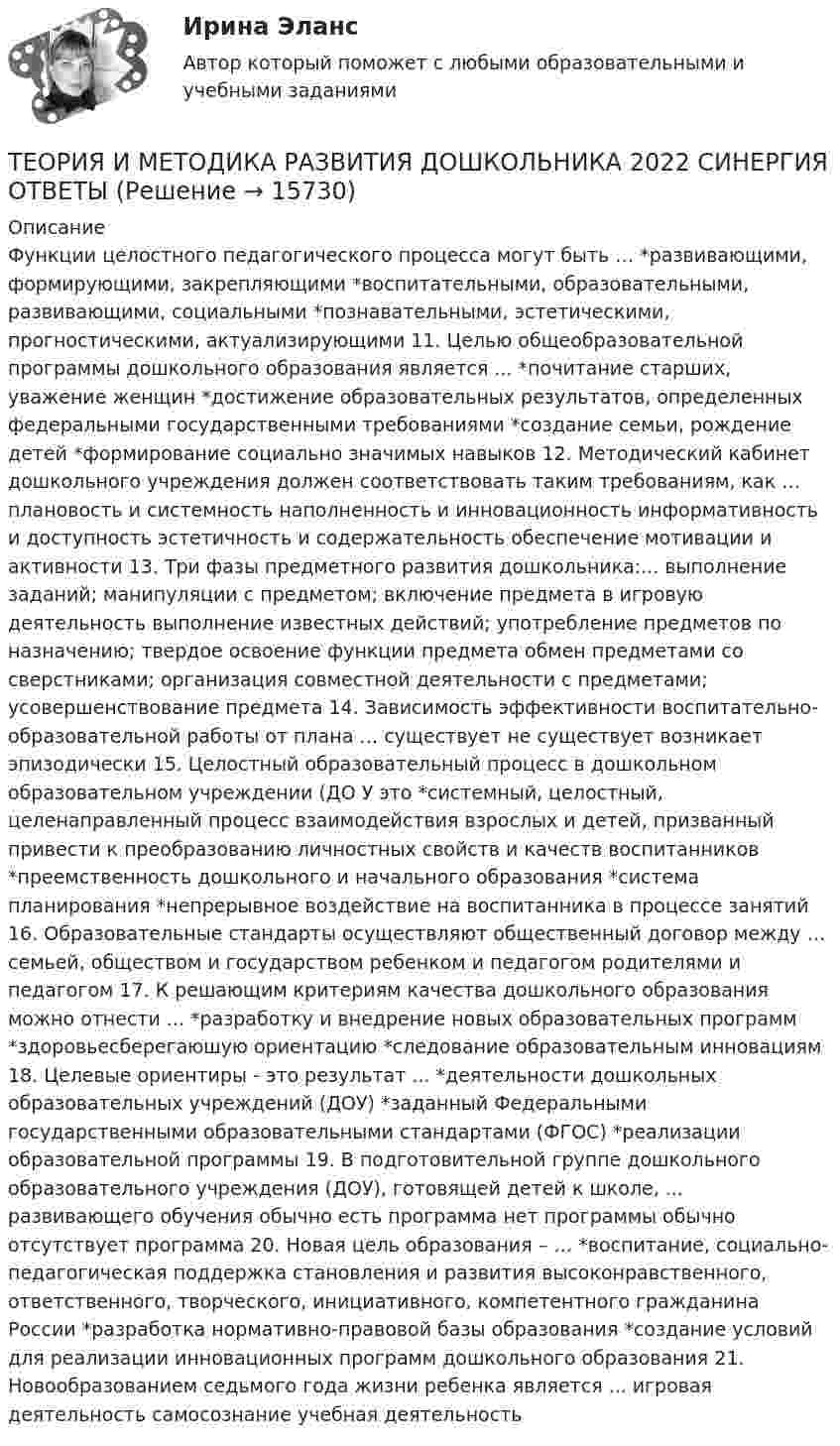      
          Описание
          Функции целостного педагогического процесса могут быть … *развивающими, формирующими, закрепляющими *воспитательными, образовательными, развивающими, социальными *познавательными, эстетическими, прогностическими, актуализирующими 11. Целью общеобразовательной программы дошкольного образования является ... *почитание старших, уважение женщин *достижение образовательных результатов, определенных федеральными государственными требованиями *создание семьи, рождение детей *формирование социально значимых навыков 12. Методический кабинет дошкольного учреждения должен соответствовать таким требованиям, как … плановость и системность наполненность и инновационность информативность и доступность эстетичность и содержательность обеспечение мотивации и активности 13. Три фазы предметного развития дошкольника:... выполнение заданий; манипуляции с предметом; включение предмета в игровую деятельность выполнение известных действий; употребление предметов по назначению; твердое освоение функции предмета обмен предметами со сверстниками; организация совместной деятельности с предметами; усовершенствование предмета 14. Зависимость эффективности воспитательно-образовательной работы от плана … существует не существует возникает эпизодически 15. Целостный образовательный процесс в дошкольном образовательном учреждении (ДО У это *системный, целостный, целенаправленный процесс взаимодействия взрослых и детей, призванный привести к преобразованию личностных свойств и качеств воспитанников *преемственность дошкольного и начального образования *система планирования *непрерывное воздействие на воспитанника в процессе занятий 16. Образовательные стандарты осуществляют общественный договор между … семьей, обществом и государством ребенком и педагогом родителями и педагогом 17. К решающим критериям качества дошкольного образования можно отнести ... *разработку и внедрение новых образовательных программ *здоровьесберегаюшую ориентацию *следование образовательным инновациям 18. Целевые ориентиры - это результат ... *деятельности дошкольных образовательных учреждений (ДОУ) *заданный Федеральными государственными образовательными стандартами (ФГОС) *реализации образовательной программы 19. В подготовительной группе дошкольного образовательного учреждения (ДОУ), готовящей детей к школе, ... развивающего обучения обычно есть программа нет программы обычно отсутствует программа 20. Новая цель образования – … *воспитание, социально-педагогическая поддержка становления и развития высоконравственного, ответственного, творческого, инициативного, компетентного гражданина России *разработка нормативно-правовой базы образования *создание условий для реализации инновационных программ дошкольного образования 21. Новообразованием седьмого года жизни ребенка является ... игровая деятельность самосознание учебная деятельность  
            
            
            Теория и методика развития дошкольникаТЕОРИЯ И МЕТОДИКА РАЗВИТИЯ ДОШКОЛЬНИКА 2022 СИНЕРГИЯ ОТВЕТЫ✅ Теория и методика развития дошкольника 68 вопросов СИНЕРГИЯ МТИ 2022Теория и методика развития дошкольника. СИНЕРГИЯ МФПУТеория и методика развития дошкольника. Синергия. Педагогика и психология ДОТеория и методика развития дошкольника (тест с ответами «Синергия»).Теория и методика развития дошкольника (тест с ответами Синергия/МОИ/ МТИ /МОСАП)Теория и методика музыкально-эстетического образования (25 вопросов)«Теория и методика обучения математике в профильной школе 1» Росдистант«Теория и методика обучения математике в профильной школе 1» Росдистант задания 1-3Теория и методика преподавания основ религиозных культур и светской этики (ПНК) Практическое занятие 1. Задание1, 3, 5-7, 9-10Теория и методика преподавания основ религиозных культур и светской этики (ПНК) Тест 1Теория и методика преподавания основ религиозных культур и светской этики (ПНК) тест 2Теория и методика преподавания основ религиозных культур и светской этики (ПНК) тест 3