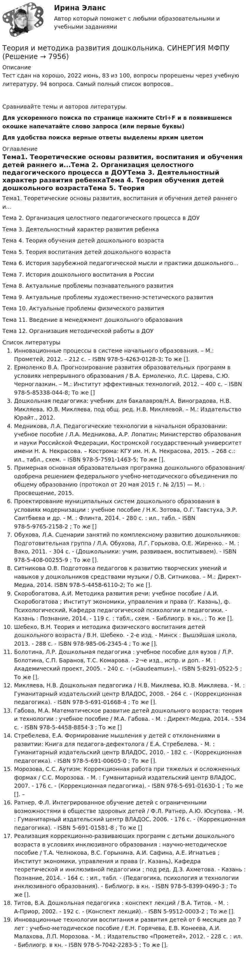      
          Описание
          Тест сдан на хорошо, 2022 июнь, 83 из 100, вопросы прорешены через учебную литературу, 94 вопроса. Самый полный список вопросов..Сравнивайте темы и  авторов литературы.Для ускоренного поиска по странице нажмите Ctrl+F и в появившемся окошке напечатайте слово запроса (или первые буквы)Для удобства поиска верные ответы выделены ярким цветом 
          Оглавление
          Тема1. Теоретические основы развития, воспитания и обучения детей раннего и...Тема 2. Организация целостного педагогического процесса в ДОУТема 3. Деятельностный характер развития ребенкаТема 4. Теория обучения детей дошкольного возрастаТема 5. Теория воспитания детей дошкольного возрастаТема 6. История зарубежной педагогической мысли и практики дошкольного...Тема 7. История дошкольного воспитания в РоссииТема 8. Актуальные проблемы познавательного развитияТема 9. Актуальные проблемы художественно-эстетического развитияТема 10. Актуальные проблемы физического развитияТема 11. Введение в менеджмент дошкольного образованияТема 12. Организация методической работы в ДОУ 
          Список литературы
          Инновационные процессы в системе начального образования. – М.: Прометей, 2012. – 212 с. – ISBN 978-5-4263-0128-3; То же [].Ермоленко В.А. Прогнозирование развития образовательных программ в условиях непрерывного образования / В.А. Ермоленко, Л.С. Царева, С.Ю. Черноглазкин. – М.: Институт эффективных технологий, 2012. – 400 с. – ISBN 978-5-85338-044-8; То же []Дошкольная педагогика: учебник для бакалавров/Н.А. Виноградова, Н.В. Микляева, Ю.В. Микляева, под общ. ред. Н.В. Микляевой. – М.: Издательство Юрайт., 2012. Медникова, Л.А. Педагогические технологии в начальном образовании: учебное пособие / Л.А. Медникова, А.Р. Лопатин; Министерство образования и науки Российской Федерации, Костромской государственный университет имени Н. А. Некрасова. – Кострома: КГУ им. Н. А. Некрасова, 2015. – 268 с.: ил., табл., схем. – ISBN 978-5-7591-1463-5; То же []. Примерная основная образовательная программа дошкольного образования/ одобрена решением федерального учебно-методического объединения по общему образованию (протокол от 20 мая 2015 г. № 2/15) — М. : Просвещение, 2015. Проектирование муниципальных систем дошкольного образования в условиях модернизации : учебное пособие / Н.К. Зотова, О.Г. Тавстуха, Э.Р. Саитбаева и др. - М. : Флинта, 2014. - 280 с. : ил., табл. - ISBN 978-5-9765-2158-2 ; То же []Обухова, Л.А. Сценарии занятий по комплексному развитию дошкольников: Подготовительная группа / Л.А. Обухова, Л.Г. Горькова, О.Е. Жиренко. - М. : Вако, 2011. - 304 с. - (Дошкольники: учим, развиваем, воспитываем). - ISBN 978-5-408-00255-9 ; То же [].Ситникова О.В. Подготовка педагогов к развитию творческих умений и навыков у дошкольников средствами музыки / О.В. Ситникова. – М.: Директ-Медиа, 2014. ISBN 978-5-4458-6110-2; То же []. Скоробогатова, А.И. Методика развития речи: учебное пособие / А.И. Скоробогатова ; Институт экономики, управления и права (г. Казань), ф. Психологический, Кафедра педагогической психологии и педагогики. - Казань : Познание, 2014. - 119 с. : табл., схем. - Библиогр. в кн.. ; То же [].Шебеко, В.Н. Теория и методика физического воспитания детей дошкольного возраста / В.Н. Шебеко. - 2-е изд. - Минск : Вышэйшая школа, 2013. - 288 с. - ISBN 978-985-06-2345-4 ; То же []. Болотина, Л.Р. Дошкольная педагогика : учебное пособие для вузов / Л.Р. Болотина, С.П. Баранов, Т.С. Комарова. - 2¬е изд., испр. и доп. - М. : Академический проект, 2005. - 240 с. - («Gaudeamus»). - ISBN 5-8291-0522-5 ; То же [].  Микляева, Н.В. Дошкольная педагогика / Н.В. Микляева, Ю.В. Микляева. - М. : Гуманитарный издательский центр ВЛАДОС, 2008. - 264 с. - (Коррекционная педагогика). - ISBN 978-5-691-01668-4 ; То же []. Габова, М.А. Математическое развитие детей дошкольного возраста: теория и технологии : учебное пособие / М.А. Габова. - М. : Директ-Медиа, 2014. - 534 с. - ISBN 978-5-4458-8854-3 ; То же []Стребелева, Е.А. Формирование мышления у детей с отклонениями в развитии: Книга для педагога-дефектолога / Е.А. Стребелева. - М. : Гуманитарный издательский центр ВЛАДОС, 2010. - 182 с. - (Коррекционная педагогика). - ISBN 978-5-691-00605-0 ; То же [].Морозова, С.С. Аутизм: Коррекционная работа при тяжелых и осложненных формах / С.С. Морозова. - М. : Гуманитарный издательский центр ВЛАДОС, 2007. - 176 с. - (Коррекционная педагогика). - ISBN 978-5-691-01630-1 ; То же []. – Ратнер, Ф.Л. Интегрированное обучение детей с ограниченными возможностями в обществе здоровых детей / Ф.Л. Ратнер, А.Ю. Юсупова. - М. : Гуманитарный издательский центр ВЛАДОС, 2006. - 176 с. - (Коррекционная педагогика). - ISBN 5-691-01581-8 ; То же []Реализация коррекционно-развивающих программ с детьми дошкольного возраста в условиях инклюзивного образования : научно-методическое пособие / Т.А. Челнокова, В.С. Горынина, А.И. Сафина, А.Е. Игнатьев ; Институт экономики, управления и права (г. Казань), Кафедра теоретической и инклюзивной педагогики ; под ред. Д.З. Ахметова. - Казань : Познание, 2014. - 164 с. : ил., табл. - (Педагогика, психология и технологии инклюзивного образования). - Библиогр. в кн. - ISBN 978-5-8399-0490-3 ; То же [].Титов, В.А. Дошкольная педагогика : конспект лекций / В.А. Титов. - М. : А-Приор, 2002. - 192 с. - (Конспект лекций). - ISBN 5-9512-0003-2 ; То же [].Инновационные технологии воспитания и развития детей от 6 месяцев до 7 лет : учебно-методическое пособие / Е.Н. Горячева, Е.В. Конеева, А.И. Малахова, Л.П. Морозова. - М. : Издательство «Прометей», 2012. - 228 с. : ил. - Библиогр. в кн. - ISBN 978-5-7042-2283-5 ; То же [].
            
            
            ✅ Теория и методика развития дошкольника 68 вопросов СИНЕРГИЯ МТИ 2022Теория и методика развития дошкольника. СИНЕРГИЯ МФПУТеория и методика развития дошкольника. Синергия. Педагогика и психология ДОТеория и методика развития дошкольника (тест с ответами «Синергия»).Теория и методика развития дошкольника (тест с ответами Синергия/МОИ/ МТИ /МОСАП)Теория и методика развития речи у детей (ДО, 1 часть)Теория и методика развития речи у детей (ДО, 1 часть)«Теория и методика обучения математике в профильной школе 1» Росдистант задания 1-3Теория и методика преподавания основ религиозных культур и светской этики (ПНК) Практическое занятие 1. Задание1, 3, 5-7, 9-10Теория и методика преподавания основ религиозных культур и светской этики (ПНК) Тест 1Теория и методика преподавания основ религиозных культур и светской этики (ПНК) тест 2Теория и методика преподавания основ религиозных культур и светской этики (ПНК) тест 3Теория и методика профессионального образования (1-4 тест) ВиттеТеория и методика развития дошкольника