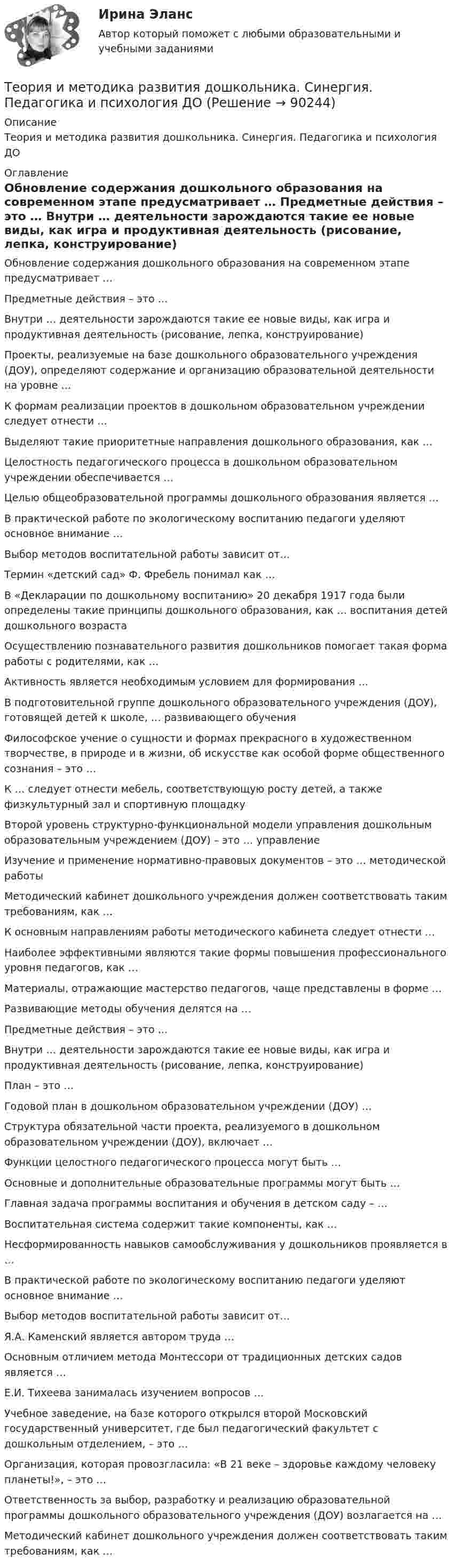      
            Описание
            Теория и методика развития дошкольника. Синергия. Педагогика и психология ДО 
            Оглавление
              Обновление содержания дошкольного образования на современном этапе предусматривает …   Предметные действия – это …   Внутри … деятельности зарождаются такие ее новые виды, как игра и продуктивная деятельность (рисование, лепка, конструирование)   Проекты, реализуемые на базе дошкольного образовательного учреждения (ДОУ), определяют содержание и организацию образовательной деятельности на уровне …   К формам реализации проектов в дошкольном образовательном учреждении следует отнести …   Выделяют такие приоритетные направления дошкольного образования, как …   Целостность педагогического процесса в дошкольном образовательном учреждении обеспечивается …   Целью общеобразовательной программы дошкольного образования является …   В практической работе по экологическому воспитанию педагоги уделяют основное внимание …   Выбор методов воспитательной работы зависит от…   Термин «детский сад» Ф. Фребель понимал как …   В «Декларации по дошкольному воспитанию» 20 декабря 1917 года были определены такие принципы дошкольного образования, как … воспитания детей дошкольного возраста   Осуществлению познавательного развития дошкольников помогает такая форма работы с родителями, как …   Активность является необходимым условием для формирования …   В подготовительной группе дошкольного образовательного учреждения (ДОУ), готовящей детей к школе, … развивающего обучения   Философское учение о сущности и формах прекрасного в художественном творчестве, в природе и в жизни, об искусстве как особой форме общественного сознания – это …   К … следует отнести мебель, соответствующую росту детей, а также физкультурный зал и спортивную площадку   Второй уровень структурно-функциональной модели управления дошкольным образовательным учреждением (ДОУ) – это … управление   Изучение и применение нормативно-правовых документов – это … методической работы   Методический кабинет дошкольного учреждения должен соответствовать таким требованиям, как …   К основным направлениям работы методического кабинета следует отнести …   Наиболее эффективными являются такие формы повышения профессионального уровня педагогов, как …   Материалы, отражающие мастерство педагогов, чаще представлены в форме …   Развивающие методы обучения делятся на …   Предметные действия – это …   Внутри … деятельности зарождаются такие ее новые виды, как игра и продуктивная деятельность (рисование, лепка, конструирование)   План – это …   Годовой план в дошкольном образовательном учреждении (ДОУ) …   Структура обязательной части проекта, реализуемого в дошкольном образовательном учреждении (ДОУ), включает …   Функции целостного педагогического процесса могут быть …   Основные и дополнительные образовательные программы могут быть …   Главная задача программы воспитания и обучения в детском саду – …   Воспитательная система содержит такие компоненты, как …   Несформированность навыков самообслуживания у дошкольников проявляется в …   В практической работе по экологическому воспитанию педагоги уделяют основное внимание …   Выбор методов воспитательной работы зависит от…   Я.А. Каменский является автором труда …   Основным отличием метода Монтессори от традиционных детских садов является …   Е.И. Тихеева занималась изучением вопросов …   Учебное заведение, на базе которого открылся второй Московский государственный университет, где был педагогический факультет с дошкольным отделением, – это …   Организация, которая провозгласила: «В 21 веке – здоровье каждому человеку планеты!», – это …   Ответственность за выбор, разработку и реализацию образовательной программы дошкольного образовательного учреждения (ДОУ) возлагается на …   Методический кабинет дошкольного учреждения должен соответствовать таким требованиям, как …   
            
            
            Теория и методика развития дошкольника. СИНЕРГИЯ МФПУТеория и методика развития дошкольника. Синергия. Педагогика и психология ДОТеория и методика развития дошкольника (тест с ответами «Синергия»).Теория и методика развития дошкольника (тест с ответами Синергия/МОИ/ МТИ /МОСАП)Теория и методика развития речи у детей (ДО, 1 часть)Теория и методика развития речи у детей (ДО, 1 часть)Теория и методика развития речи у детей (ДО, 1 часть)Теория и методика преподавания основ религиозных культур и светской этики (ПНК) Практическое занятие 1. Задание1, 3, 5-7, 9-10Теория и методика преподавания основ религиозных культур и светской этики (ПНК) Тест 1Теория и методика преподавания основ религиозных культур и светской этики (ПНК) тест 2Теория и методика преподавания основ религиозных культур и светской этики (ПНК) тест 3Теория и методика профессионального образования (1-4 тест) ВиттеТеория и методика развития дошкольникаТЕОРИЯ И МЕТОДИКА РАЗВИТИЯ ДОШКОЛЬНИКА 2022 СИНЕРГИЯ ОТВЕТЫ