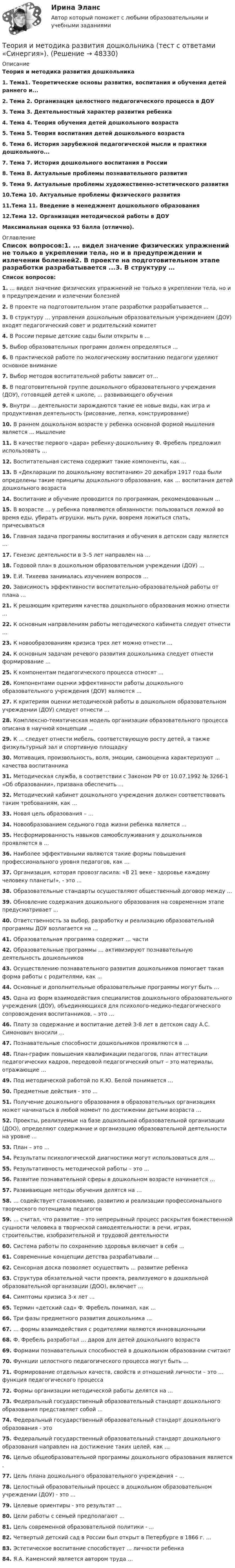      
            Описание
            Теория и методика развития дошкольника1.   Тема1. Теоретические основы развития, воспитания и обучения детей раннего и...2.   Тема 2. Организация целостного педагогического процесса в ДОУ3.   Тема 3. Деятельностный характер развития ребенка4.   Тема 4. Теория обучения детей дошкольного возраста5.   Тема 5. Теория воспитания детей дошкольного возраста6.   Тема 6. История зарубежной педагогической мысли и практики дошкольного...7.   Тема 7. История дошкольного воспитания в России 8.   Тема 8. Актуальные проблемы познавательного развития 9.   Тема 9. Актуальные проблемы художественно-эстетического развития 10.Тема 10. Актуальные проблемы физического развития 11.Тема 11. Введение в менеджмент дошкольного образования 12.Тема 12. Организация методической работы в ДОУ  Максимальная оценка 93 балла (отлично). 
            Оглавление
            Список вопросов:1.   ... видел значение физических упражнений не только в укреплении тела, но и в предупреждении и излечении болезней2.  В проекте на подготовительном этапе разработки разрабатывается ...3.  В структуру … управления дошкольным образовательным учреждением (ДОУ) входят педагогический совет и родительский комитет4.  В России первые детские сады были открыты в …5.  Выбор образовательных программ должен определяться …6.  В практической работе по экологическому воспитанию педагоги уделяют основное внимание 7.  Выбор методов воспитательной работы зависит от…8.  В подготовительной группе дошкольного образовательного учреждения (ДОУ), готовящей детей к школе, ... развивающего обучения9.  Внутри ... деятельности зарождаются такие ее новые виды, как игра и продуктивная деятельность (рисование, лепка, конструирование)10.                В раннем дошкольном возрасте у ребенка основной формой мышления является ... мышление11.                В качестве первого «дара» ребенку-дошкольнику Ф. Фребель предложил использовать …12.                Воспитательная система содержит такие компоненты, как ...13.                В «Декларации по дошкольному воспитанию» 20 декабря 1917 года были определены такие принципы дошкольного образования, как … воспитания детей дошкольного возраста14.                Воспитание и обучение проводится по программам, рекомендованным …15.                В возрасте … у ребенка появляются обязанности: пользоваться ложкой во время еды, убирать игрушки, мыть руки, вовремя ложиться спать, причесываться16.                Главная задача программы воспитания и обучения в детском саду является …17.                Генезис деятельности в 3–5 лет направлен на …18.                Годовой план в дошкольном образовательном учреждении (ДОУ) …19.                Е.И. Тихеева занималась изучением вопросов …20.                Зависимость эффективности воспитательно-образовательной работы от плана …21.                К решающим критериям качества дошкольного образования можно отнести ...22.                К основным направлениям работы методического кабинета следует отнести …23.                К новообразованиям кризиса трех лет можно отнести …24.                К основным задачам речевого развития дошкольника следует отнести формирование ...25.                К компонентам педагогического процесса относят ...26.                Компонентами оценки эффективности работы дошкольного образовательного учреждения (ДОУ) являются …27.                К критериям оценки методической работы в дошкольном образовательном учреждении (ДОУ) следует отнести …28.                Комплексно-тематическая модель организации образовательного процесса описана в научной концепции ...29.                К ... следует отнести мебель, соответствующую росту детей, а также физкультурный зал и спортивную площадку30.                Мотивация, произвольность, воля, эмоции, самооценка характеризуют ... качества воспитанника31.                Методическая служба, в соответствии с Законом РФ от 10.07.1992 № 3266-1 «Об образовании», призвана обеспечить …32.                Методический кабинет дошкольного учреждения должен соответствовать таким требованиям, как …33.                Новая цель образования – …34.                Новообразованием седьмого года жизни ребенка является ...35.                Несформированность навыков самообслуживания у дошкольников проявляется в ...36.                Наиболее эффективными являются такие формы повышения профессионального уровня педагогов, как …37.                Организация, которая провозгласила: «В 21 веке - здоровье каждому человеку планеты!», - это ...38.                Образовательные стандарты осуществляют общественный договор между …39.                Обновление содержания дошкольного образования на современном этапе предусматривает ...40.                Ответственность за выбор, разработку и реализацию образовательной программы ДОУ возлагается на …41.                Образовательная программа содержит … части42.                Образовательные программы … активизируют познавательную деятельность дошкольников43.                Осуществлению познавательного развития дошкольников помогает такая форма работы с родителями, как …44.                Основные и дополнительные образовательные программы могут быть …45.                Одна из форм взаимодействия специалистов дошкольного образовательного учреждения (ДОУ), объединяющихся для психолого-медико-педагогического сопровождения воспитанников, – это …46.                Плату за содержание и воспитание детей 3-8 лет в детском саду А.С. Симонович вносили ...47.                Познавательные способности дошкольников проявляются в ...48.                План-график повышения квалификации педагогов, план аттестации педагогических кадров, передовой педагогический опыт – это материалы, отражающие …49.                Под методической работой по К.Ю. Белой понимается …50.                Предметные действия - это ...51.                Получение дошкольного образования в образовательных организациях может начинаться в любой момент по достижении детьми возраста ...52.                Проекты, реализуемые на базе дошкольной образовательной организации (ДОО), определяют содержание и организацию образовательной деятельности на уровне ...53.                План – это …54.                Результаты психологической диагностики могут использоваться для ...55.                Результативность методической работы – это …56.                Развитие познавательной сферы в дошкольном возрасте начинается …57.                Развивающие методы обучения делятся на …58.                … содействует становлению, развитию и реализации профессионального творческого потенциала педагогов59.                … считал, что развитие – это непрерывный процесс раскрытия божественной сущности человека в творческой самодеятельности: в речи, играх, строительстве, изобразительной и трудовой деятельности60.                Система работы по сохранению здоровья включает в себя ...61.                Современные концепции детства разрабатывали ...62.                Сенсорная доска позволяет осуществить ... развитие ребенка63.                Структура обязательной части проекта, реализуемого в дошкольной образовательной организации (ДОО), включает ...64.                Симптомы кризиса 3-х лет …65.                Термин «детский сад» Ф. Фребель понимал, как …66.                Три фазы предметного развития дошкольника …67.                … формы взаимодействия с родителями являются инновационными68.                Ф. Фребель разработал … даров для детей дошкольного возраста69.                Формами познавательных способностей в дошкольном образовании считают 70.                Функции целостного педагогического процесса могут быть …71.                Формирование отдельных качеств, свойств и отношений личности – это … функция педагогического процесса72.                Формы организации методической работы делятся на ...73.                Федеральный государственный образовательный стандарт дошкольного образования представляет собой ...74.                Федеральный государственный образовательный стандарт дошкольного образования - это 75.                Федеральный государственный образовательный стандарт дошкольного образования направлен на достижение таких целей, как …76.                Целью общеобразовательной программы дошкольного образования является .77.                Цель плана дошкольного образовательного учреждения – …78.                Целостный образовательный процесс в дошкольном образовательном учреждении (ДОУ) - это ...79.                Целевые ориентиры - это результат ...80.                Цели работы с семьей предполагают ...81.                Цель современной образовательной политики - ...82.                Четвертый детский сад в России был открыт в Петербурге в 1866 г. …83.                Эстетическое воспитание способствует ... личности ребенка84.                Я.А. Каменский является автором труда …  
            
            
            Теория и методика развития дошкольника. Синергия. Педагогика и психология ДОТеория и методика развития дошкольника (тест с ответами «Синергия»).Теория и методика развития дошкольника (тест с ответами Синергия/МОИ/ МТИ /МОСАП)Теория и методика развития речи у детей (ДО, 1 часть)Теория и методика развития речи у детей (ДО, 1 часть)Теория и методика развития речи у детей (ДО, 1 часть)Теория и методика развития речи у детей (ДО, 1 часть)Теория и методика преподавания основ религиозных культур и светской этики (ПНК) Тест 1Теория и методика преподавания основ религиозных культур и светской этики (ПНК) тест 2Теория и методика преподавания основ религиозных культур и светской этики (ПНК) тест 3Теория и методика профессионального образования (1-4 тест) ВиттеТеория и методика развития дошкольникаТЕОРИЯ И МЕТОДИКА РАЗВИТИЯ ДОШКОЛЬНИКА 2022 СИНЕРГИЯ ОТВЕТЫ✅ Теория и методика развития дошкольника 68 вопросов СИНЕРГИЯ МТИ 2022