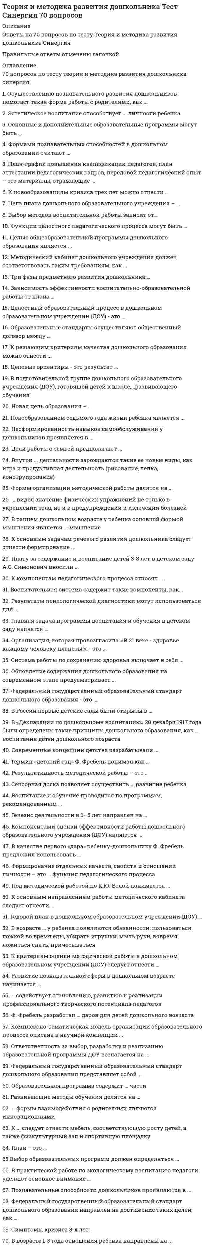     
          Описание
          68 вопросов с ответамиСдано на 90 баллов из 100 ОтличноГод сдачи - 2020.После покупки Вы получите файл с ответами на вопросы которые указаны ниже:***(Если нужна помощь с другими предметами или сдачей тестов онлайн, пишите в личные сообщения) 
          Оглавление
          1.Выбор образовательных программ должен определяться … *требованиями Федерального государственного образовательного стандарта дошкольного образования (ФГОС ДО) *формированием интегративных качеств ребенка *с учетом вида дошкольного учреждения2. В практической работе по экологическому воспитанию педагоги уделяют основное внимание … *экскурсиям *организации наблюдений за объектами природы *рассматриванию картинок с природными объектами *опытам3. Познавательные способности дошкольников проявляются в ...*умении выделять характерные свойства, различия, разбираться в сложных ситуациях, задавать вопросы, наблюдать*занятиях творчеством*самостоятельные исследованиях4. Федеральный государственный образовательный стандарт дошкольного образования направлен на достижение таких целей, как … *повышение социального статуса дошкольного образования *обеспечение государством равенства возможностей для каждого ребенка в получении качественного дошкольного образования *сохранение единства образовательного пространства РФ относительно уровня дошкольного образования *формирование познавательных интересов и познавательных действий ребенка в различных видах деятельности *возрастная адекватность (соответствие условий, требований, методов возрасту и особенностям развития младших школьников)5. План-график повышения квалификации педагогов, план аттестации педагогических кадров, передовой педагогический опыт – это материалы, отражающие … *мастерство педагогов *работу дошкольного образовательного учреждения (ДОУ) по подготовке дошкольного образовательного учреждения к проверке *работу дошкольного образовательного учреждения (ДОУ по подготовке дошкольного образовательного учреждения к конкурсам и мероприятиям6. К новообразованиям кризиса трех лет можно отнести … *умение говорить и ходить *перестройку позиции ребенка по отношению к взрослому *стремление к самостоятельности *притязания на признание со стороны взрослого *переход в среднюю группу детского сада *появление негативизма, упрямства, строптивости, своеволия, протеста-бунта7. Цель плана дошкольного образовательного учреждения – … *найти способы взаимодействия со стандартами учебно-методических комплексов (УМК) *направлять работу педагога, рационализировать виды деятельности и реализовать запланированные цели и задачи *найти способы взаимодействия с примерной основной образовательной программой образовательного учреждения8. Выбор методов воспитательной работы зависит от… *возможностей развивающей среды дошкольного образовательного учреждения (ДОУ) *вида занятия, от его основной задачи *квалификации педагога9. Четвертый детский сад в России был открыт в Петербурге в 1866 г. … А.С. Симонович С. А. Люгебиль А.С. Макаренко10. Функции целостного педагогического процесса могут быть … *развивающими, формирующими, закрепляющими *воспитательными, образовательными, развивающими, социальными *познавательными, эстетическими, прогностическими, актуализирующими11. Целью общеобразовательной программы дошкольного образования является ...*почитание старших, уважение женщин*достижение образовательных результатов, определенных федеральными государственными требованиями*создание семьи, рождение детей*формирование социально значимых навыков12. Методический кабинет дошкольного учреждения должен соответствовать таким требованиям, как … плановость и системность наполненность и инновационность информативность и доступность эстетичность и содержательность обеспечение мотивации и активности13. Три фазы предметного развития дошкольника:... выполнение заданий; манипуляции с предметом; включение предмета в игровую деятельностьвыполнение известных действий; употребление предметов по назначению; твердое освоение функции предметаобмен предметами со сверстниками; организация совместной деятельности с предметами; усовершенствование предмета14. Зависимость эффективности воспитательно-образовательной работы от плана … существует не существует возникает эпизодически15. Целостный образовательный процесс в дошкольном образовательном учреждении (ДОУ) - это ... *системный, целостный, целенаправленный процесс взаимодействия взрослых и детей, призванный привести к преобразованию личностных свойств и качеств воспитанников*преемственность дошкольного и начального образования*система планирования*непрерывное воздействие на воспитанника в процессе занятий16. Образовательные стандарты осуществляют общественный договор между … семьей, обществом и государством ребенком и педагогом родителями и педагогом17. К решающим критериям качества дошкольного образования можно отнести ...*разработку и внедрение новых образовательных программ*здоровьесберегаюшую ориентацию*следование образовательным инновациям18. Целевые ориентиры - это результат ...*деятельности дошкольных образовательных учреждений (ДОУ)*заданный Федеральными государственными образовательными стандартами (ФГОС)*реализации образовательной программы19. В подготовительной группе дошкольного образовательного учреждения (ДОУ), готовящей детей к школе,...развивающего обученияобычно есть программанет программыобычно отсутствует программа20. Новая цель образования – … *воспитание, социально-педагогическая поддержка становления и развития высоконравственного, ответственного, творческого, инициативного, компетентного гражданина России *разработка нормативно-правовой базы образования *создание условий для реализации инновационных программ дошкольного образования21. Новообразованием седьмого года жизни ребенка является ...игровая деятельностьсамосознаниеучебная деятельностьречь22. Несформированность навыков самообслуживания у дошкольников проявляется в ...*неумении ухаживать за собой*трудностях социального характера*проблемах планирования времени*пропусках занятий без уважительной причины23. Цели работы с семьей предполагают ...*вовлечение семьи в единое образовательное пространство, установление доверительных, партнерских отношений с родителями*посещение родителями спортивных мероприятий на базе дошкольныхобразовательных учреждений (ДОУ)*разработку совместно с родителями плана учебно-воспитательной деятельности ДОУ на год24. Внутри ... деятельности зарождаются такие ее новые виды, как игра и продуктивная деятельность (рисование, лепка, конструирование)предметнойфизическойрепродуктивнойтрудовой25. Формы организации методической работы делятся на ...прогрессивные и регрессивныеформальные и творческиеколлективные и индивидуальные26. ... видел значение физических упражнений не только в укреплении тела, но и в предупреждении и излечении болезнейК.Д. УшинскийИ.М. СеченовП.Ф. Лесгафт27. В раннем дошкольном возрасте у ребенка основной формой мышления является ... мышлениенаглядно-образное наглядноесловесно-логическоенаглядно-действенное28. К основным задачам речевого развития дошкольника следует отнести формирование ...*основы речевой и языковой культуры, совершенствование разных сторон речи ребенка и приобщение детей к культуре чтения художественной литературы *умения выслушивание собеседника, проявлять к нему внимание и уважение, поддержания разговора репликами и вопросами*умения высказывать свое отношение к прочитанному, воспроизводить содержание эпизода или ситуации из текста с опорой на вопросы и иллюстрации к нему29. Плату за содержание и воспитание детей 3-8 лет в детском саду А.С. Симонович вносили ...члены попечительского советаучредителисостоятельные родители30. К компонентам педагогического процесса относят ...направленность детей дошкольного возраста на основные образовательные области, виды деятельностивоспитанников, педагогов., образовательную деятельность и педагогическая деятельностьобучение, образование, воспитание и развитие31. Воспитательная система содержит такие компоненты, как...«воспитатель» «воспитанник» и «деятельность»«среда», «субъекты» «отношение», «деятельность», «общение», «управление» и «цели»первая, вторая и третья стадии социального развития32. Результаты психологической диагностики могут использоваться для ...*установления степени соответствия требованиям Федеральных государственных образовательных стандартов*формирования социального портрета выпускника*реализации принципа преемственности дошкольного и начального образования*решения задач психологического сопровождения и проведения квалифицированной коррекции развития детей33. Главная задача программы воспитания и обучения в детском саду является … *сформировать такие качества личности, как воспитанность, самостоятельность, целеустремленность, умение поставить перед собой задачу и добиться ее решения *охрана жизни и укрепление здоровья детей, всестороннее воспитание и подготовка детей к школе *обеспечение целостного развития личности ребенка в период дошкольного детства: интеллектуального, физического, эмоционально-нравственного, волевого, социально-личностного34. Организация, которая провозгласила: «В 21 веке - здоровье каждому человеку планеты!», - это ...Организация Объединенных НацийВсемирная организация здравоохраненияЮНЕСКО35. Система работы по сохранению здоровья включает в себя ...*создание условий для физической активности детей, пропаганду здорового образа жизни и организацию питания*осуществление психологического мониторинга развития дошкольников и выработку рекомендаций по улучшению психологического климата*приобретение нового спортивного инвентаря36. Обновление содержания дошкольного образования на современном этапе предусматривает ...*помощь ребенку в выполнении домашних заданий*соблюдение принципов природосообразности в развитии ребенка*учет психологических особенностей ребенка*комплексность и вариативность37. Федеральный государственный образовательный стандарт дошкольного образования - это ...*документ, содержащий перечень требований к дошкольным образовательным учреждениям (ДОУ)*нормативный правовой акт Российской Федерации, устанавливающий систему норм и правил, обязательных для исполнения в любом образовательном учреждении., реализующем образовательные программы для детей дошкольного возраста*образец, которому должны соответствовать образовательные программы ДОУ38. В России первые детские сады были открыты в … 60-х гг. XIX в. 80-х гг. XIX в. 90-х гг. XIX в. 20-х гг. XX в.39. В «Декларации по дошкольному воспитанию» 20 декабря 1917 года были определены такие принципы дошкольного образования, как … воспитания детей дошкольного возраста народность и общественность всеобщность и обязательность общественного бесплатность и доступность общественного40. Современные концепции детства разрабатывали ...Д.Б. Эльконин и В.В. ДавыдовШ.А. Амонашвили и М.С. КаганА.Г. Асмолов и Д.И. Фельдштейн41. Термин «детский сад» Ф. Фребель понимал как … *ребенка в качестве цветка, который надо заботливо выращивать, сохраняя при этом его врожденную природу *сад, в котором рост детей сравнивался с ростом плодовых деревьев *райский сад42. Результативность методической работы – это … *достижение оптимального уровня развития каждого ребенка без перегрузки *разумная трата времени и усилий на методическую работу *рост творческой активности педагогов43. Сенсорная доска позволяет осуществить ... развитие ребенка речевое социальное познавательное44. Воспитание и обучение проводится по программам, рекомендованным … Министерством образования РФ учебно-методическим объединением образовательных организаций дошкольным образовательным учреждением педагогом-дефектологом45. Генезис деятельности в 3–5 лет направлен на … предметный мир мир социальных отношений результат деятельности учебную деятельность46. Компонентами оценки эффективности работы дошкольного образовательного учреждения (ДОУ) являются … *оперативность и восприимчивость к инновациям *количество и качество предоставляемых образовательных услуг *«удовлетворенность», «менеджмент», «развитие образовательного учреждения»47. В качестве первого «дара» ребенку-дошкольнику Ф. Фребель предложил использовать … куб, цилиндр и шар куб, разделенный на 27 кубиков разноцветные мячи на веревочке куб, разделенный на 8 плиток48. Формирование отдельных качеств, свойств и отношений личности – это … функция педагогического процесса развивающая образовательная воспитательная49. Под методической работой по К.Ю. Белой понимается … *повышение квалификации учителей в межкурсовой период в процессе методической работы на базе школы или муниципального учреждения методической службы *целостная, система взаимосвязанных мер, направленных на повышение профессионального мастерства каждого педагога, повышение качества и эффективности учебного процесса *конкретный материал в помощь по проведению какого-либо мероприятия50. К основным направлениям работы методического кабинета следует отнести … *консультативно-педагогическую помощь, обобщение и распространение педагогического опыта *организацию экспериментальной деятельности дошкольников *контроль работы педагогов дошкольного образовательного учреждения51. Годовой план в дошкольном образовательном учреждении (ДОУ) … *может корректироваться и уточняться в процессе его реализации *не может корректироваться и уточняться в процессе его реализации *корректируется только в начале года52. В возрасте … у ребенка появляются обязанности: пользоваться ложкой во время еды, убирать игрушки, мыть руки, вовремя ложиться спать, причесываться 1 года 1,5–2,5 лет 3 лет 4 лет53. К критериям оценки методической работы в дошкольном образовательном учреждении (ДОУ) следует отнести … *количество учебного материала в методическом кабинете *результативность и рациональные затраты времени *консультативно-педагогическая помощь, обобщение и распространение педагогического опыта54. Развитие познавательной сферы в дошкольном возрасте начинается … с момента рожденияв младенческом возрасте в среднем дошкольном возрасте55. … содействует становлению, развитию и реализации профессионального творческого потенциала педагогов Методическая служба Методическое объединение Педагогический совет56. Ф. Фребель разработал … даров для детей дошкольного возраста 7 8 9 1057. Комплексно-тематическая модель организации образовательного процесса описана в научной концепции ...В.И. СлободчиковаЛ А ВенгераА.Г. Асмолова58. Ответственность за выбор, разработку и реализацию образовательной программы ДОУ возлагается на … *Федеральный закон от 29 декабря 2013 г. № 273-ФЗ «Закон об образовании»* коллектив дошкольного образовательного учреждения* устав детского сада *Типовое положение о дошкольном образовательном учреждении, утвержденное Постановлением Правительства Российской Федерации от 12.09.2008 № 66659. Федеральный государственный образовательный стандарт дошкольного образования представляет собой ...документ, который позволяет применить знания на практикесовокупность обязательных требований к дошкольному образованиюсистему правил, которая позволяет продолжать образование за рубежомдокумент, который позволяет поступить в общеобразовательную школу60. Образовательная программа содержит … части формальную и реальную основную и дополнительную обязательную и вариативную61. Развивающие методы обучения делятся на … проблемные, частично-поисковые и исследовательские методы для «Школы России» и для «Перспективной школы» классические методы, методы для начальной школы и для дошкольного учреждения продуктивные и репродуктивные62. … формы взаимодействия с родителями являются инновационными *Аналитические, дистанционные и информационные *Творческие, эвристические, мотивационные и досуговые *Познавательные, досуговые, наглядно-информационные и информационно-аналитические *Практические и соавторские63. К ... следует отнести мебель, соответствующую росту детей, а также физкультурный зал и спортивную площадкуэргономическим требованиям к ДОУфизкультурно-оздоровительные мероприятиямматериально-техническим условиям дошкольных образовательных учреждений (ДОУ)64. План – это … *рабочий документ, назначение которого – помочь в достижении намеченных задач *система мероприятий, обязательных к исполнению педагогами и детьми *директива, разрабатываемая руководителем дошкольного образовательного учреждения65. Осуществлению познавательного развития дошкольников помогает такая форма работы с родителями, как … чтение художественной литературы театрализованная деятельность анкетированиеконсультации дни открытых дверейродительские собрания66. Эстетическое воспитание способствует ... личности ребенкафизическому развитиюразвитию познавательной активностиобогащению чувственного опыта, эмоциональной сферы67. Основные и дополнительные образовательные программы могут быть … авторскими и вариативными комплексными и парциальными традиционными и новаторскими68. Формами познавательных способностей в дошкольном образовании считают … *дидактические игры, моделирование сказок, изобразительную деятельность *занятия и прогулки *выполнения заданий воспитателя 
            
            
            Теория и методика развития дошкольника (тест с ответами Синергия)Теория и методика развития речиТеория и методика физического воспитания с практикумом тест1Теория и методика физического воспитания с практикумом тест 2Теория и механизмы современного государственного управления (Ответы Синергия) Тест 2021Теория и механизмы современного государственного управления.Тест Синергия 2020г. на 100балловТеория и механизмы современного государственного управления (тест с ответами Синергия)Теория игр.Тест Синергия 2021г.Теория игр (тест с ответами МОИ, Синергия) Теория игр (тест с ответами «Синергия»).Теория игр (тест с ответами Синергия)Теория игр (тест с ответами) «Синергия».Теория игр. Тест с ответами Синергия. Теория игр (тест с ответами «Синергия»).. 2