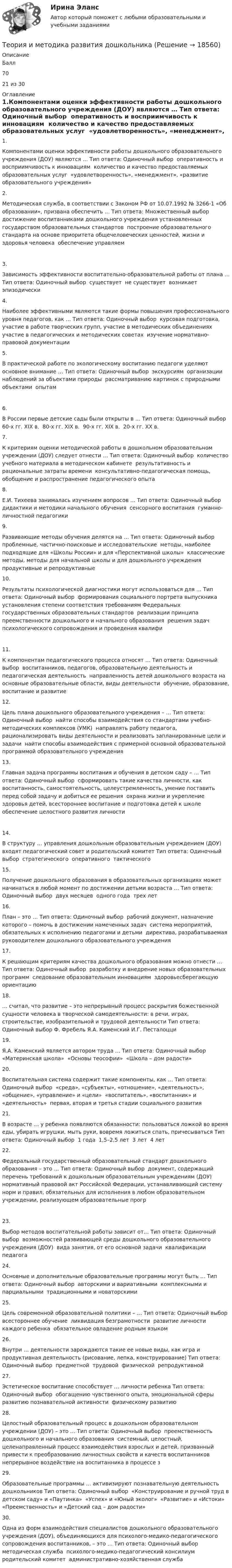      
          Описание
          Балл7021 из 30 
          Оглавление
          1.Компонентами оценки эффективности работы дошкольного образовательного учреждения (ДОУ) являются … Тип ответа: Одиночный выбор ￼ оперативность и восприимчивость к инновациям ￼ количество и качество предоставляемых образовательных услуг ￼ «удовлетворенность», «менеджмент», «развитие образовательного учреждения»2.Методическая служба, в соответствии с Законом РФ от 10.07.1992 № 3266-1 «Об образовании», призвана обеспечить … Тип ответа: Множественный выбор ￼ достижение воспитанниками дошкольного учреждения установленных государством образовательных стандартов ￼ построение образовательного стандарта на основе приоритета общечеловеческих ценностей, жизни и здоровья человека ￼ обеспечение управляем3.Зависимость эффективности воспитательно-образовательной работы от плана … Тип ответа: Одиночный выбор ￼ существует ￼ не существует ￼ возникает эпизодически4.Наиболее эффективными являются такие формы повышения профессионального уровня педагогов, как … Тип ответа: Одиночный выбор ￼ курсовая подготовка, участие в работе творческих групп, участие в методических объединениях ￼ участие в педагогических и методических советах ￼ изучение нормативно-правовой документации5.В практической работе по экологическому воспитанию педагоги уделяют основное внимание … Тип ответа: Одиночный выбор ￼ экскурсиям ￼ организации наблюдений за объектами природы ￼ рассматриванию картинок с природными объектами ￼ опытам6.В России первые детские сады были открыты в … Тип ответа: Одиночный выбор ￼ 60-х гг. XIX в. ￼ 80-х гг. XIX в. ￼ 90-х гг. XIX в. ￼ 20-х гг. XX в.7.К критериям оценки методической работы в дошкольном образовательном учреждении (ДОУ) следует отнести … Тип ответа: Одиночный выбор ￼ количество учебного материала в методическом кабинете ￼ результативность и рациональные затраты времени ￼ консультативно-педагогическая помощь, обобщение и распространение педагогического опыта8.Е.И. Тихеева занималась изучением вопросов … Тип ответа: Одиночный выбор ￼ дидактики и методики начального обучения ￼ сенсорного воспитания ￼ гуманно-личностной педагогики9.Развивающие методы обучения делятся на … Тип ответа: Одиночный выбор ￼ проблемные, частично-поисковые и исследовательские ￼ методы, наиболее подходящие для «Школы России» и для «Перспективной школы» ￼ классические методы, методы для начальной школы и для дошкольного учреждения ￼ продуктивные и репродуктивные10.Результаты психологической диагностики могут использоваться для … Тип ответа: Одиночный выбор ￼ формирования социального портрета выпускника ￼ установления степени соответствия требованиям Федеральных государственных образовательных стандартов ￼ реализации принципа преемственности дошкольного и начального образования ￼ решения задач психологического сопровождения и проведения квалифи11.К компонентам педагогического процесса относят … Тип ответа: Одиночный выбор ￼ воспитанников, педагогов, образовательную деятельность и педагогическая деятельность ￼ направленность детей дошкольного возраста на основные образовательные области, виды деятельности ￼ обучение, образование, воспитание и развитие12.Цель плана дошкольного образовательного учреждения – … Тип ответа: Одиночный выбор ￼ найти способы взаимодействия со стандартами учебно-методических комплексов (УМК) ￼ направлять работу педагога, рационализировать виды деятельности и реализовать запланированные цели и задачи ￼ найти способы взаимодействия с примерной основной образовательной программой образовательного учреждения13.Главная задача программы воспитания и обучения в детском саду – … Тип ответа: Одиночный выбор ￼ сформировать такие качества личности, как воспитанность, самостоятельность, целеустремленность, умение поставить перед собой задачу и добиться ее решения ￼ охрана жизни и укрепление здоровья детей, всестороннее воспитание и подготовка детей к школе ￼ обеспечение целостного развития личности                14.В структуру … управления дошкольным образовательным учреждением (ДОУ) входят педагогический совет и родительский комитет Тип ответа: Одиночный выбор ￼ стратегического ￼ оперативного ￼ тактического15.Получение дошкольного образования в образовательных организациях может начинаться в любой момент по достижении детьми возраста … Тип ответа: Одиночный выбор ￼ двух месяцев ￼ одного года ￼ трех лет16.План – это … Тип ответа: Одиночный выбор ￼ рабочий документ, назначение которого – помочь в достижении намеченных задач ￼ система мероприятий, обязательных к исполнению педагогами и детьми ￼ директива, разрабатываемая руководителем дошкольного образовательного учреждения17.К решающим критериям качества дошкольного образования можно отнести … Тип ответа: Одиночный выбор ￼ разработку и внедрение новых образовательных программ ￼ следование образовательным инновациям ￼ здоровьесберегающую ориентацию18.… считал, что развитие – это непрерывный процесс раскрытия божественной сущности человека в творческой самодеятельности: в речи, играх, строительстве, изобразительной и трудовой деятельности Тип ответа: Одиночный выбор Ф. Фребель Я.А. Каменский И.Г. Песталоцци19.Я.А. Каменский является автором труда … Тип ответа: Одиночный выбор ￼ «Материнская школа» ￼ «Основы теософии» ￼ «Школа – дом радости»20.Воспитательная система содержит такие компоненты, как … Тип ответа: Одиночный выбор ￼ «среда», «субъекты», «отношение», «деятельность», «общение», «управление» и «цели» ￼ «воспитатель», «воспитанник» и «деятельность» ￼ первая, вторая и третья стадии социального развития21.В возрасте … у ребенка появляются обязанности: пользоваться ложкой во время еды, убирать игрушки, мыть руки, вовремя ложиться спать, причесываться Тип ответа: Одиночный выбор ￼ 1 года ￼ 1,5–2,5 лет ￼ 3 лет ￼ 4 лет22.Федеральный государственный образовательный стандарт дошкольного образования – это … Тип ответа: Одиночный выбор ￼ документ, содержащий перечень требований к дошкольным образовательным учреждениям (ДОУ) ￼ нормативный правовой акт Российской Федерации, устанавливающий систему норм и правил, обязательных для исполнения в любом образовательном учреждении, реализующем образовательные прогр23.Выбор методов воспитательной работы зависит от… Тип ответа: Одиночный выбор ￼ возможностей развивающей среды дошкольного образовательного учреждения (ДОУ) ￼ вида занятия, от его основной задачи ￼ квалификации педагога24.Основные и дополнительные образовательные программы могут быть … Тип ответа: Одиночный выбор ￼ авторскими и вариативными ￼ комплексными и парциальными ￼ традиционными и новаторскими25.Цель современной образовательной политики – … Тип ответа: Одиночный выбор ￼ всестороннее обучение ￼ ликвидация безграмотности ￼ развитие личности каждого ребенка ￼ обязательное овладение родным языком26.Внутри … деятельности зарождаются такие ее новые виды, как игра и продуктивная деятельность (рисование, лепка, конструирование) Тип ответа: Одиночный выбор ￼ предметной ￼ трудовой ￼ физической ￼ репродуктивной27.Эстетическое воспитание способствует … личности ребенка Тип ответа: Одиночный выбор ￼ обогащению чувственного опыта, эмоциональной сферы ￼ развитию познавательной активности ￼ физическому развитию28.Целостный образовательный процесс в дошкольном образовательном учреждении (ДОУ) – это … Тип ответа: Одиночный выбор ￼ преемственность дошкольного и начального образования ￼ системный, целостный, целенаправленный процесс взаимодействия взрослых и детей, призванный привести к преобразованию личностных свойств и качеств воспитанников ￼ непрерывное воздействие на воспитанника в процессе з29.Образовательные программы … активизируют познавательную деятельность дошкольников Тип ответа: Одиночный выбор ￼ «Конструирование и ручной труд в детском саду» и «Паутинка» ￼ «Успех» и «Юный эколог» ￼ «Развитие» и «Истоки» ￼ «Преемственность» и «Детский сад – дом радости»30.Одна из форм взаимодействия специалистов дошкольного образовательного учреждения (ДОУ), объединяющихся для психолого-медико-педагогического сопровождения воспитанников, – это … Тип ответа: Одиночный выбор ￼ методическая служба ￼ психолого-медико-педагогический консилиум ￼ родительский комитет ￼ административно-хозяйственная служба 
            
            
            Теория и методика профессионального образования (1-4 тест) ВиттеТеория и методика развития дошкольникаТЕОРИЯ И МЕТОДИКА РАЗВИТИЯ ДОШКОЛЬНИКА 2022 СИНЕРГИЯ ОТВЕТЫ✅ Теория и методика развития дошкольника 68 вопросов СИНЕРГИЯ МТИ 2022Теория и методика развития дошкольника. СИНЕРГИЯ МФПУТеория и методика развития дошкольника. Синергия. Педагогика и психология ДОТеория и методика развития дошкольника (тест с ответами «Синергия»).Теория и методика музыкального воспитания с практикумом Тестовые вопросы к разделу 3Теория и методика музыкально-эстетического образования (25 вопросов)«Теория и методика обучения математике в профильной школе 1» Росдистант«Теория и методика обучения математике в профильной школе 1» Росдистант задания 1-3Теория и методика преподавания основ религиозных культур и светской этики (ПНК) Практическое занятие 1. Задание1, 3, 5-7, 9-10Теория и методика преподавания основ религиозных культур и светской этики (ПНК) Тест 1Теория и методика преподавания основ религиозных культур и светской этики (ПНК) тест 2