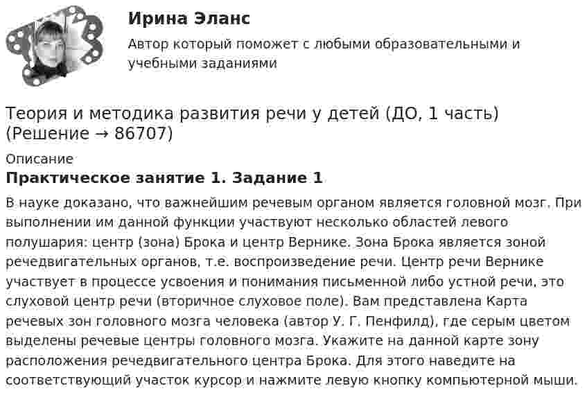      
            Описание
            Практическое занятие 1. Задание 1В науке доказано, что важнейшим речевым органом является головной мозг. При выполнении им данной функции участвуют несколько областей левого полушария: центр (зона) Брока и центр Вернике. Зона Брока является зоной речедвигательных органов, т.е. воспроизведение речи. Центр речи Вернике участвует в процессе усвоения и понимания письменной либо устной речи, это слуховой центр речи (вторичное слуховое поле). Вам представлена Карта речевых зон головного мозга человека (автор У. Г. Пенфилд), где серым цветом выделены речевые центры головного мозга. Укажите на данной карте зону расположения речедвигательного центра Брока. Для этого наведите на соответствующий участок курсор и нажмите левую кнопку компьютерной мыши.   
            
            
            Теория и методика развития дошкольника (тест с ответами Синергия/МОИ/ МТИ /МОСАП)Теория и методика развития речи у детей (ДО, 1 часть)Теория и методика развития речи у детей (ДО, 1 часть)Теория и методика развития речи у детей (ДО, 1 часть)Теория и методика развития речи у детей (ДО, 1 часть)Теория и методика развития речи у детей (ДО, 1 часть)Теория и методика развития речи у детей (ДО, 1 часть)Теория и методика преподавания основ религиозных культур и светской этики (ПНК) тест 3Теория и методика профессионального образования (1-4 тест) ВиттеТеория и методика развития дошкольникаТЕОРИЯ И МЕТОДИКА РАЗВИТИЯ ДОШКОЛЬНИКА 2022 СИНЕРГИЯ ОТВЕТЫ✅ Теория и методика развития дошкольника 68 вопросов СИНЕРГИЯ МТИ 2022Теория и методика развития дошкольника. СИНЕРГИЯ МФПУТеория и методика развития дошкольника. Синергия. Педагогика и психология ДО
