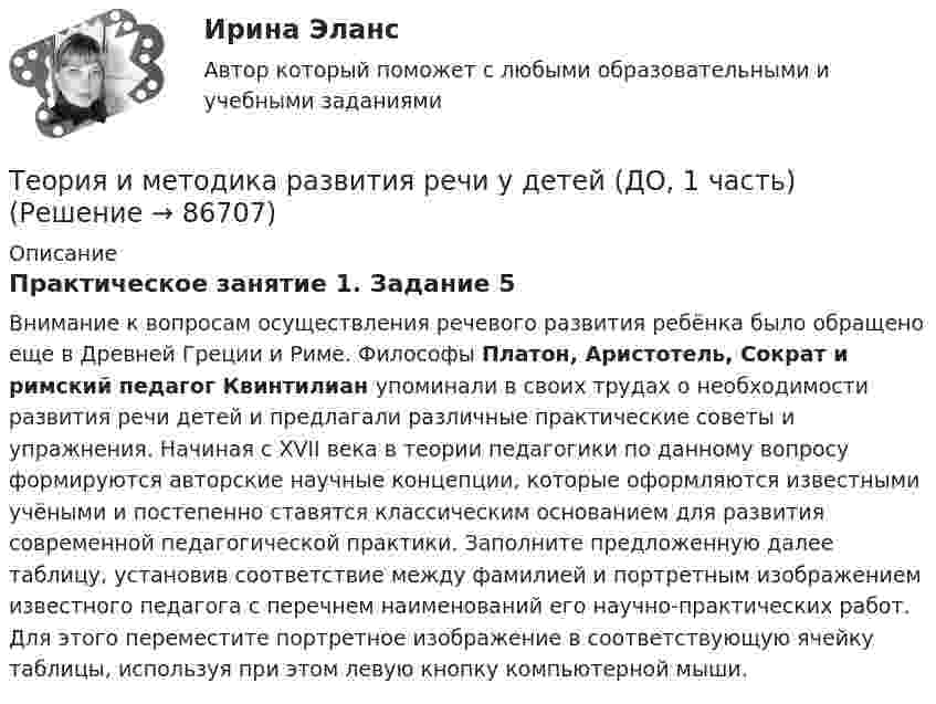      
            Описание
            Практическое занятие 1. Задание 5Внимание к вопросам осуществления речевого развития ребёнка было обращено еще в Древней Греции и Риме. Философы Платон, Аристотель, Сократ и римский педагог Квинтилиан упоминали в своих трудах о необходимости развития речи детей и предлагали различные практические советы и упражнения. Начиная с XVII века в теории педагогики по данному вопросу формируются авторские научные концепции, которые оформляются известными учёными и постепенно ставятся классическим основанием для развития современной педагогической практики. Заполните предложенную далее таблицу, установив соответствие между фамилией и портретным изображением известного педагога с перечнем наименований его научно-практических работ. Для этого переместите портретное изображение в соответствующую ячейку таблицы, используя при этом левую кнопку компьютерной мыши.   
            
            
            Теория и методика развития речи у детей (ДО, 1 часть)Теория и методика развития речи у детей (ДО, 1 часть)Теория и методика развития речи у детей (ДО, 1 часть)Теория и методика развития речи у детей (ДО, 1 часть)Теория и методика развития речи у детей (ДО, 1 часть)Теория и методика развития речи у детей (ДО, 1 часть) 1 тестТеория и методика развития речи у детей (ДО, 1 часть) 2 тестТеория и методика развития дошкольника. СИНЕРГИЯ МФПУТеория и методика развития дошкольника. Синергия. Педагогика и психология ДОТеория и методика развития дошкольника (тест с ответами «Синергия»).Теория и методика развития дошкольника (тест с ответами Синергия/МОИ/ МТИ /МОСАП)Теория и методика развития речи у детей (ДО, 1 часть)Теория и методика развития речи у детей (ДО, 1 часть)Теория и методика развития речи у детей (ДО, 1 часть)