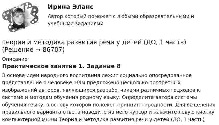     
            Описание
            Практическое занятие 1. Задание 8В основе идеи народного воспитания лежит социально опосредованное представление о человеке. Вам предложено несколько портретных изображений авторов, являющихся разработчиками различных подходов к системе и методам обучения родному языку. Определите автора системы обучения языку, в основу которой положен принцип народности. Для выделения правильного варианта ответа наведите на него курсор и нажмите левую кнопку компьютерной мыши.Теория и методика развития речи у детей (ДО, 1 часть)   
            
            
            Теория и методика развития речи у детей (ДО, 1 часть)Теория и методика развития речи у детей (ДО, 1 часть)Теория и методика развития речи у детей (ДО, 1 часть)Теория и методика развития речи у детей (ДО, 1 часть) 1 тестТеория и методика развития речи у детей (ДО, 1 часть) 2 тестТеория и методика развития речи у детей (ДО, 1 часть)  Практическое занятие 1. Задания 2 - 4, 6, 9, 10Теория и методика развития речи у детей (ДО, 1 часть) Практическое занятие 1. Задания 2 - 4, 6, 9, 10Теория и методика развития дошкольника (тест с ответами «Синергия»).Теория и методика развития дошкольника (тест с ответами Синергия/МОИ/ МТИ /МОСАП)Теория и методика развития речи у детей (ДО, 1 часть)Теория и методика развития речи у детей (ДО, 1 часть)Теория и методика развития речи у детей (ДО, 1 часть)Теория и методика развития речи у детей (ДО, 1 часть)Теория и методика развития речи у детей (ДО, 1 часть)