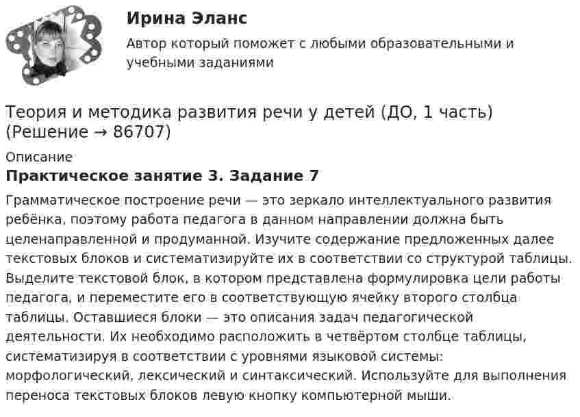      
            Описание
            Практическое занятие 3. Задание 7Грамматическое построение речи — это зеркало интеллектуального развития ребёнка, поэтому работа педагога в данном направлении должна быть целенаправленной и продуманной. Изучите содержание предложенных далее текстовых блоков и систематизируйте их в соответствии со структурой таблицы. Выделите текстовой блок, в котором представлена формулировка цели работы педагога, и переместите его в соответствующую ячейку второго столбца таблицы. Оставшиеся блоки — это описания задач педагогической деятельности. Их необходимо расположить в четвёртом столбце таблицы, систематизируя в соответствии с уровнями языковой системы: морфологический, лексический и синтаксический. Используйте для выполнения переноса текстовых блоков левую кнопку компьютерной мыши.   
            
            
            Теория и методика развития речи у детей (ДО, 1 часть)Теория и методика развития речи у детей (ДО, 1 часть)Теория и методика развития речи у детей (ДО, 1 часть)Теория и методика развития речи у детей (ДО, 1 часть)Теория и методика развития речи у детей (ДО, 1 часть)Теория и методика развития речи у детей (ДО, 1 часть)Теория и методика развития речи у детей (ДО, 1 часть)Теория и методика профессионального образования (1-4 тест) ВиттеТеория и методика развития дошкольникаТЕОРИЯ И МЕТОДИКА РАЗВИТИЯ ДОШКОЛЬНИКА 2022 СИНЕРГИЯ ОТВЕТЫ✅ Теория и методика развития дошкольника 68 вопросов СИНЕРГИЯ МТИ 2022Теория и методика развития дошкольника. СИНЕРГИЯ МФПУТеория и методика развития дошкольника. Синергия. Педагогика и психология ДОТеория и методика развития дошкольника (тест с ответами «Синергия»).