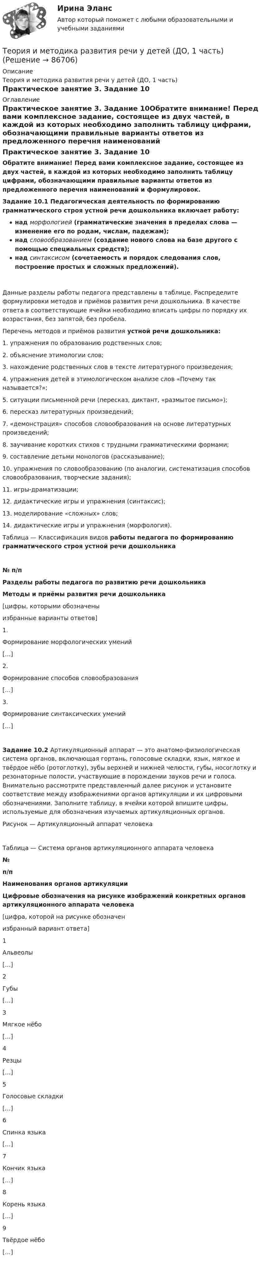      
            Описание
            Теория и методика развития речи у детей (ДО, 1 часть)Практическое занятие 3. Задание 10 
            Оглавление
            Практическое занятие 3. Задание 10Обратите внимание! Перед вами комплексное задание, состоящее из двух частей, в каждой из которых необходимо заполнить таблицу цифрами, обозначающими правильные варианты ответов из предложенного перечня наименований и формулировок.Задание 10.1 Педагогическая деятельность по формированию грамматического строя устной речи дошкольника включает работу:над морфологией (грамматические значения в пределах слова — изменение его по родам, числам, падежам);над словообразованием (создание нового слова на базе другого с помощью специальных средств);над синтаксисом (сочетаемость и порядок следования слов, построение простых и сложных предложений).Данные разделы работы педагога представлены в таблице. Распределите формулировки методов и приёмов развития речи дошкольника. В качестве ответа в соответствующие ячейки необходимо вписать цифры по порядку их возрастания, без запятой, без пробела. Перечень методов и приёмов развития устной речи дошкольника:1.  упражнения по образованию родственных слов;2.  объяснение этимологии слов;3.  нахождение родственных слов в тексте литературного произведения;4.  упражнения детей в этимологическом анализе слов «Почему так называется?»;5.  ситуации письменной речи (пересказ, диктант, «размытое письмо»);6. пересказ литературных произведений;7.  «демонстрация» способов словообразования на основе литературных произведений;8.  заучивание коротких стихов с трудными грамматическими формами;9.  составление детьми монологов (рассказывание);10. упражнения по словообразованию (по аналогии, систематизация способов словообразования, творческие задания);11. игры-драматизации;12.  дидактические игры и упражнения (синтаксис);13. моделирование «сложных» слов;14. дидактические игры и упражнения (морфология).Таблица — Классификация видов работы педагога по формированию грамматического строя устной речи дошкольника№ п/пРазделы работы педагога по развитию речи дошкольникаМетоды и приёмы развития речи дошкольника[цифры, которыми обозначеныизбранные варианты ответов]1.Формирование морфологических умений[…]2.Формирование способов словообразования[…]3.Формирование синтаксических умений[…]Задание 10.2 Артикуляционный аппарат — это анатомо-физиологическая система органов, включающая гортань, голосовые складки, язык, мягкое и твёрдое нёбо (ротоглотку), зубы верхней и нижней челюсти, губы, носоглотку и резонаторные полости, участвующие в порождении звуков речи и голоса. Внимательно рассмотрите представленный далее рисунок и установите соответствие между изображениями органов артикуляции и их цифровыми обозначениями. Заполните таблицу, в ячейки которой впишите цифры, используемые для обозначения изучаемых артикуляционных органов.Рисунок — Артикуляционный аппарат человекаТаблица — Система органов артикуляционного аппарата человека№п/пНаименования органов артикуляцииЦифровые обозначения на рисунке изображений конкретных органов артикуляционного аппарата человека[цифра, которой на рисунке обозначенизбранный вариант ответа]1Альвеолы[…]2Губы[…]3Мягкое нёбо[…]4Резцы[…]5Голосовые складки[…]6Спинка языка[…]7Кончик языка[…]8Корень языка[…]9Твёрдое нёбо[…]  
            
            
            Теория и методика развития речи у детей (ДО, 1 часть)Теория и методика развития речи у детей (ДО, 1 часть)Теория и методика развития речи у детей (ДО, 1 часть)Теория и методика развития речи у детей (ДО, 1 часть)Теория и методика развития речи у детей (ДО, 1 часть)Теория и методика развития речи у детей (ДО, 1 часть)Теория и методика развития речи у детей (ДО, 1 часть)ТЕОРИЯ И МЕТОДИКА РАЗВИТИЯ ДОШКОЛЬНИКА 2022 СИНЕРГИЯ ОТВЕТЫ✅ Теория и методика развития дошкольника 68 вопросов СИНЕРГИЯ МТИ 2022Теория и методика развития дошкольника. СИНЕРГИЯ МФПУТеория и методика развития дошкольника. Синергия. Педагогика и психология ДОТеория и методика развития дошкольника (тест с ответами «Синергия»).Теория и методика развития дошкольника (тест с ответами Синергия/МОИ/ МТИ /МОСАП)Теория и методика развития речи у детей (ДО, 1 часть)