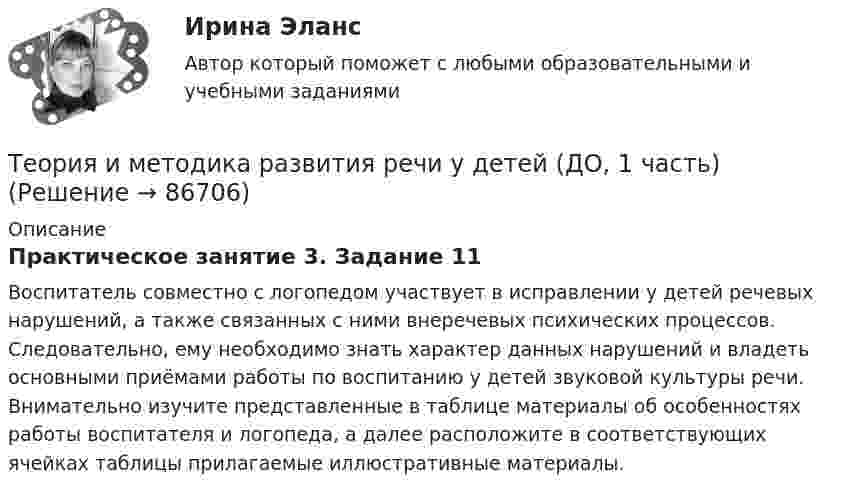      
            Описание
            Практическое занятие 3. Задание 11Воспитатель совместно с логопедом участвует в исправлении у детей речевых нарушений, а также связанных с ними внеречевых психических процессов. Следовательно, ему необходимо знать характер данных нарушений и владеть основными приёмами работы по воспитанию у детей звуковой культуры речи. Внимательно изучите представленные в таблице материалы об особенностях работы воспитателя и логопеда, а далее расположите в соответствующих ячейках таблицы прилагаемые иллюстративные материалы.   
            
            
            Теория и методика развития речи у детей (ДО, 1 часть)Теория и методика развития речи у детей (ДО, 1 часть)Теория и методика развития речи у детей (ДО, 1 часть) 1 тестТеория и методика развития речи у детей (ДО, 1 часть) 2 тестТеория и методика развития речи у детей (ДО, 1 часть)  Практическое занятие 1. Задания 2 - 4, 6, 9, 10Теория и методика развития речи у детей (ДО, 1 часть) Практическое занятие 1. Задания 2 - 4, 6, 9, 10Теория и методика развития речи у детей (ДО, 1 часть) Практическое занятие 1. Задания 2 - 4, 6, 9, 10  НСПКТеория и методика развития дошкольника (тест с ответами Синергия/МОИ/ МТИ /МОСАП)Теория и методика развития речи у детей (ДО, 1 часть)Теория и методика развития речи у детей (ДО, 1 часть)Теория и методика развития речи у детей (ДО, 1 часть)Теория и методика развития речи у детей (ДО, 1 часть)Теория и методика развития речи у детей (ДО, 1 часть)Теория и методика развития речи у детей (ДО, 1 часть)