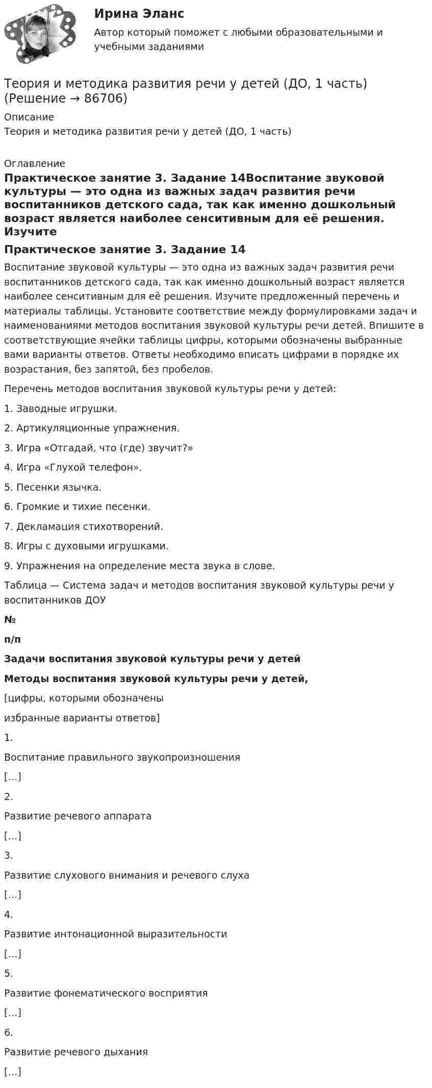     
            Описание
            Теория и методика развития речи у детей (ДО, 1 часть) 
            Оглавление
            Практическое занятие 3. Задание 14Воспитание звуковой культуры — это одна из важных задач развития речи воспитанников детского сада, так как именно дошкольный возраст является наиболее сенситивным для её решения. Изучите предложенный перечень и материалы таблицы. Установите соответствие между формулировками задач и наименованиями методов воспитания звуковой культуры речи детей. Впишите в соответствующие ячейки таблицы цифры, которыми обозначены выбранные вами варианты ответов. Ответы необходимо вписать цифрами в порядке их возрастания, без запятой, без пробелов. Перечень методов воспитания звуковой культуры речи у детей:1.      Заводные игрушки.2.      Артикуляционные упражнения.3.      Игра «Отгадай, что (где) звучит?»4.      Игра «Глухой телефон».5.      Песенки язычка.6.      Громкие и тихие песенки.7.      Декламация стихотворений.8.      Игры с духовыми игрушками.9.      Упражнения на определение места звука в слове. Таблица — Система задач и методов воспитания звуковой культуры речи у воспитанников ДОУ№п/пЗадачи воспитания звуковой культуры речи у детейМетоды воспитания звуковой культуры речи у детей,[цифры, которыми обозначеныизбранные варианты ответов]1.Воспитание правильного звукопроизношения[…]2.Развитие речевого аппарата[…]3.Развитие слухового внимания и речевого слуха[…]4.Развитие интонационной выразительности[…]5.Развитие фонематического восприятия[…]6.Развитие речевого дыхания[…]  
            
            
            Теория и методика развития речи у детей (ДО, 1 часть)Теория и методика развития речи у детей (ДО, 1 часть)Теория и методика развития речи у детей (ДО, 1 часть)Теория и методика развития речи у детей (ДО, 1 часть)Теория и методика развития речи у детей (ДО, 1 часть) 1 тестТеория и методика развития речи у детей (ДО, 1 часть) 2 тестТеория и методика развития речи у детей (ДО, 1 часть)  Практическое занятие 1. Задания 2 - 4, 6, 9, 10Теория и методика развития дошкольника. Синергия. Педагогика и психология ДОТеория и методика развития дошкольника (тест с ответами «Синергия»).Теория и методика развития дошкольника (тест с ответами Синергия/МОИ/ МТИ /МОСАП)Теория и методика развития речи у детей (ДО, 1 часть)Теория и методика развития речи у детей (ДО, 1 часть)Теория и методика развития речи у детей (ДО, 1 часть)Теория и методика развития речи у детей (ДО, 1 часть)