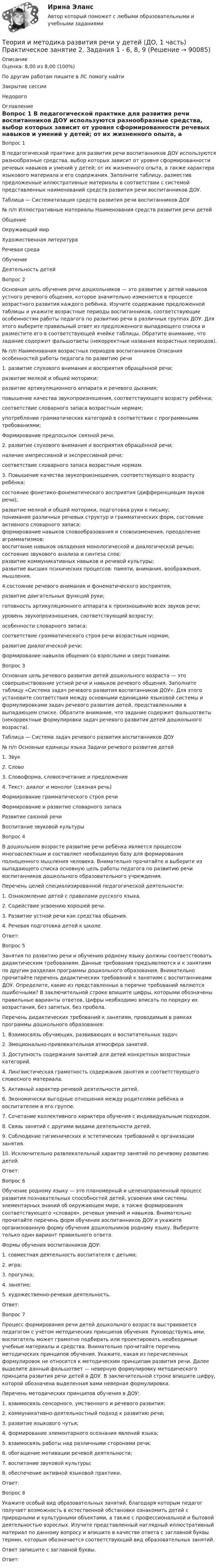      
            Описание
            Оценка: 8,00 из 8,00 (100%)По другим работам пишите в ЛС помогу найтиЗакрытие сессииНедорого 
            Оглавление
            Вопрос 1
В педагогической практике для развития речи воспитанников ДОУ используются разнообразные средства, выбор которых зависит от уровня сформированности речевых навыков и умений у детей; от их жизненного опыта, а также характера языкового материала и его содержания. Заполните таблицу, разместив предложенные иллюстративные материалы в соответствии с системой представленных наименований средств развития речи воспитанников ДОУ.
Таблица — Систематизация средств развития речи воспитанников ДОУ
№ п/п	Иллюстративные материалы	Наименования средств развития речи детей
ОбщениеОкружающий мир 
Художественная литератураРечевая средаОбучение
Деятельность детей 	 	
Вопрос 2Основная цель обучения речи дошкольников — это развитие у детей навыков устного речевого общения, которое значительно изменяется в процессе возрастного развития каждого ребёнка. Изучите содержание предложенной таблицы и укажите возрастные периоды воспитанников, соответствующие особенностям работы педагога по развитию речи в различных группах ДОУ. Для этого выберите правильный ответ из предложенного выпадающего списка и разместите его в соответствующей ячейке таблицы. Обратите внимание, что задание содержит фальшответы (некорректные названия возрастных периодов).
№ 
п/п	Наименования возрастных периодов воспитанников	Описания особенностей работы педагога по развитию речи1.	развитие слухового внимания и восприятия обращённой речи;
развитие мелкой и общей моторики;
развитие артикуляционного аппарата и речевого дыхания;
повышение качества звукопроизношения, соответствующего возрасту ребёнка;
соответствие словарного запаса возрастным нормам;
употребление грамматических категорий в соответствии с программными требованиями;
Формирование предпосылок связной речи.2.	развитие слухового внимания и восприятия обращённой речи;
наличие импрессивной и экспрессивной речи;
соответствие словарного запаса возрастным нормам.
3.	Повышение качества звукопроизношения, соответствующего возрасту ребёнка;состояние фонетико-фонематического восприятия (дифференциация звуков речи);развитие мелкой и общей моторики, подготовка руки к письму;понимание различных речевых структур и грамматических форм, состояние активного словарного запаса;формирование навыков словообразования и словоизменения, преодоление аграмматизмов;воспитание навыков овладения монологической и диалогической речью;состояние звукового анализа и синтеза слов;развитие коммуникативных навыков и речевой культуры;развитие высших психических процессов: памяти, внимания, воображения, мышления.4.состояние речевого внимания и фонематического восприятия;
развитие двигательных функций руки;
готовность артикуляционного аппарата к произношению всех звуков речи;
уровень звукопроизношения, соответствующий возрасту;
особенности словарного запаса;
соответствие грамматического строя речи возрастным нормам;
развитие диалогической речи;
формирование навыков общения со взрослыми и сверстниками.Вопрос 3
Основная цель речевого развития детей дошкольного возраста — это совершенствование устной речи и навыков речевого общения. Заполните таблицу «Система задач речевого развития воспитанников ДОУ». Для этого установите соответствия между основными единицами языковой системы и формулировками задач речевого развития детей, представленными в выпадающем списке. Обратите внимание, что задание содержит фальшответы (некорректные формулировки задач речевого развития детей дошкольного возраста).
Таблица — Система задач речевого развития воспитанников ДОУ
№ п/п	Основные единицы языка	Задачи речевого развития детей
1.	Звук	
2.	Слово
3.	Словоформа, словосочетание и предложение	
4. Текст: диалог и монолог (связная речь)	Формирование грамматического строя речиФормирование и развитие словарного запаса Развитие связной речиВоспитание звуковой культуры
Вопрос 4
В дошкольном возрасте развитие речи ребёнка является процессом многоаспектным и составляет необходимую базу для формирования полноценного мышления человека. Внимательно прочитайте и выберите из выпадающего списка основную цель работы педагога по развитию речи воспитанников дошкольного образовательного учреждения.
Перечень целей специализированной педагогической деятельности:
1. Ознакомление детей с правилами русского языка.
2. Содействие усвоению хорошей речи.
3. Развитие устной речи как средства общения.
4. Речевая подготовка детей к школе.
Ответ: 
Вопрос 5
Занятия по развитию речи и обучению родному языку должны соответствовать дидактическим требованиям. Данные требования предъявляются и к занятиям по другим разделам программы дошкольного образования. Внимательно прочитайте перечень дидактических требований к занятиям с воспитанниками ДОУ. Определите, какие из представленных в перечне требований являются ошибочными? В заключительной строке впишите цифры, которыми обозначены правильные варианты ответов. Цифры необходимо вписать по порядку их возрастания, без запятых, без пробела.
Перечень дидактических требований к занятиям, проводимым в рамках программы дошкольного образования:
1. Взаимосвязь обучающих, развивающих и воспитательных задач.
2. Эмоционально-привлекательная атмосфера занятий.
3. Доступность содержания занятий для детей конкретных возрастных категорий.
4. Лингвистическая грамотность содержания занятия и соответствующего словесного материала.
5. Активный характер речевой деятельности детей.
6. Экономически выгодные отношения между родителями ребёнка и воспитателем в его группе.
7. Сочетание коллективного характера обучения с индивидуальным подходом.
8. Связь занятий с другими видами деятельности детей.
9. Соблюдение гигиенических и эстетических требований к организации занятия.
10. Исключительно развлекательный характер занятий по речевому развитию детей.
Ответ: 
Вопрос 6
Обучение родному языку — это планомерный и целенаправленный процесс развития познавательных способностей детей, усвоения ими системы элементарных знаний об окружающем мире, а также формирования соответствующего «словаря», речевых умений и навыков. Внимательно прочитайте перечень форм обучения воспитанников ДОУ и укажите организованную форму обучения дошкольников родному языку. Выберите только один вариант правильного ответа.          
Формы обучения воспитанников ДОУ:
1. совместная деятельность воспитателя с детьми;
2. игра;
3. прогулка;
4. занятие;
5. художественно-речевая деятельность.
Ответ: 
Вопрос 7
Процесс формирования речи детей дошкольного возраста выстраивается педагогом с учётом методических принципов обучения. Руководствуясь ими, воспитатель может грамотно подбирать или проектировать необходимые учебные материалы и средства. Внимательно прочитайте перечень методических принципов обучения. Укажите, какая из перечисленных формулировок не относится к методическим принципам развития речи. Далее выделите данный фальшответ — неверную формулировку методического принципа развития речи детей в ДОУ. В заключительной строке впишите цифру, которой обозначена выделенная вами неверная формулировка.

Перечень методических принципов обучения в ДОУ:
1.  взаимосвязь сенсорного, умственного и речевого развития;
2.  коммуникативно-деятельностный подход к развитию речи;
3.  развитие языкового чутья;
4.   формирование элементарного осознания явлений языка;
5.  взаимосвязь работы над различными сторонами речи;
6.  обогащение мотивации речевой деятельности;
7.  воспитание звуковой культуры;
8.  обеспечение активной языковой практики.
Ответ: 
Вопрос 8
Укажите особый вид образовательных занятий, благодаря которым педагог получает возможность в естественной обстановке ознакомить детей с природными и культурными объектами, а также с профессиональной и бытовой деятельностью взрослых. Изучите представленный наглядный иллюстративный материал по данному вопросу и впишите в качестве ответа с заглавной буквы термин, которым обозначается соответствующий вид образовательных занятий.
Ответ запишите с заглавной буквы.
Ответ: 
  
            
            
            Теория и методика развития речи у детей (ДО, 1 часть) Практическое занятие 2. Задания 1 - 6, 8, 9Теория и методика развития речи у детей (ДО, 1 часть) Практическое занятие 2. Задания 1 - 6, 8, 9Теория и методика развития речи у детей (ДО, 1 часть) Практическое занятие 3. Задание 10Теория и методика развития речи у детей (ДО, 1 часть) Практическое занятие 3. Задание 10  НСПКТеория и методика развития речи у детей (ДО, 1 часть) Практическое занятие 3. Задания 1 - 3, 5, 6, 8, 9, 12, 13, 15Теория и методика развития речи у детей (ДО, 1 часть)   ТЕСТ-1   НСПКТеория и методика развития речи у детей (ДО, 1 часть)   ТЕСТ-2   НСПКТеория и методика развития речи у детей (ДО, 1 часть)Теория и методика развития речи у детей (ДО, 1 часть)Теория и методика развития речи у детей (ДО, 1 часть) 1 тестТеория и методика развития речи у детей (ДО, 1 часть) 2 тестТеория и методика развития речи у детей (ДО, 1 часть)  Практическое занятие 1. Задания 2 - 4, 6, 9, 10Теория и методика развития речи у детей (ДО, 1 часть) Практическое занятие 1. Задания 2 - 4, 6, 9, 10Теория и методика развития речи у детей (ДО, 1 часть) Практическое занятие 1. Задания 2 - 4, 6, 9, 10  НСПК