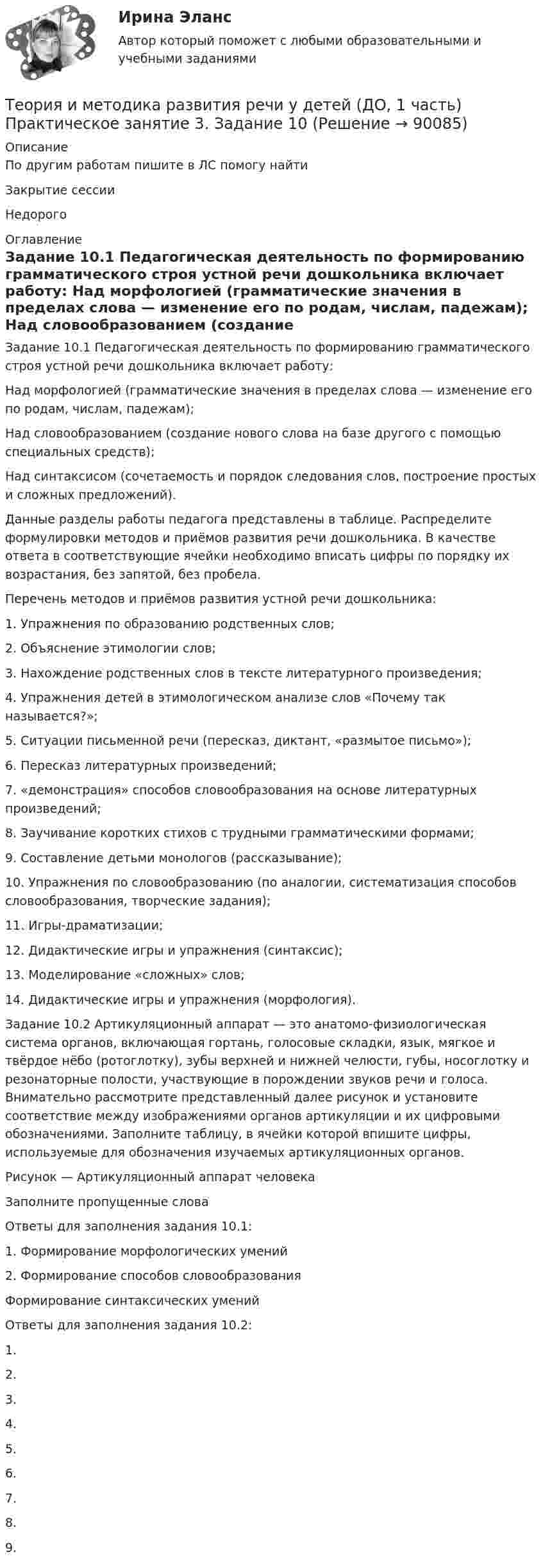      
            Описание
            По другим работам пишите в ЛС помогу найтиЗакрытие сессииНедорого  
            Оглавление
            Задание 10.1 Педагогическая деятельность по формированию грамматического строя устной речи дошкольника включает работу:
Над морфологией (грамматические значения в пределах слова — изменение его по родам, числам, падежам);
Над словообразованием (создание нового слова на базе другого с помощью специальных средств);
Над синтаксисом (сочетаемость и порядок следования слов, построение простых и сложных предложений).
Данные разделы работы педагога представлены в таблице. Распределите формулировки методов и приёмов развития речи дошкольника. В качестве ответа в соответствующие ячейки необходимо вписать цифры по порядку их возрастания, без запятой, без пробела.
Перечень методов и приёмов развития устной речи дошкольника:
1.	 Упражнения по образованию родственных слов;
2.	 Объяснение этимологии слов;
3.	 Нахождение родственных слов в тексте литературного произведения;
4.	 Упражнения детей в этимологическом анализе слов «Почему так называется?»;
5.	 Ситуации письменной речи (пересказ, диктант, «размытое письмо»);
6.	 Пересказ литературных произведений;
7.	 «демонстрация» способов словообразования на основе литературных произведений;
8.	 Заучивание коротких стихов с трудными грамматическими формами;
9.	 Составление детьми монологов (рассказывание);
10.	Упражнения по словообразованию (по аналогии, систематизация способов словообразования, творческие задания);
11.	Игры-драматизации;
12.	 Дидактические игры и упражнения (синтаксис);
13.	Моделирование «сложных» слов;
14.	Дидактические игры и упражнения (морфология).
Задание 10.2 Артикуляционный аппарат — это анатомо-физиологическая система органов, включающая гортань, голосовые складки, язык, мягкое и твёрдое нёбо (ротоглотку), зубы верхней и нижней челюсти, губы, носоглотку и резонаторные полости, участвующие в порождении звуков речи и голоса. Внимательно рассмотрите представленный далее рисунок и установите соответствие между изображениями органов артикуляции и их цифровыми обозначениями. Заполните таблицу, в ячейки которой впишите цифры, используемые для обозначения изучаемых артикуляционных органов.
Рисунок — Артикуляционный аппарат человека
Заполните пропущенные слова
Ответы для заполнения задания 10.1:
1.	Формирование морфологических умений
2.	Формирование способов словообразованияФормирование синтаксических уменийОтветы для заполнения задания 10.2:
1.	
2.	
3.	
4.
5.	
6.	
7.	
8.
9.	  
            
            
            Теория и методика развития речи у детей (ДО, 1 часть) Практическое занятие 2. Задания 1 - 6, 8, 9Теория и методика развития речи у детей (ДО, 1 часть) Практическое занятие 3. Задание 10Теория и методика развития речи у детей (ДО, 1 часть) Практическое занятие 3. Задание 10  НСПКТеория и методика развития речи у детей (ДО, 1 часть) Практическое занятие 3. Задания 1 - 3, 5, 6, 8, 9, 12, 13, 15Теория и методика развития речи у детей (ДО, 1 часть)   ТЕСТ-1   НСПКТеория и методика развития речи у детей (ДО, 1 часть)   ТЕСТ-2   НСПКТеория и методика развития речи у детей (ДО, 1 часть) Тестовые вопросы к разделу 1Теория и методика развития речи у детей (ДО, 1 часть)Теория и методика развития речи у детей (ДО, 1 часть) 1 тестТеория и методика развития речи у детей (ДО, 1 часть) 2 тестТеория и методика развития речи у детей (ДО, 1 часть)  Практическое занятие 1. Задания 2 - 4, 6, 9, 10Теория и методика развития речи у детей (ДО, 1 часть) Практическое занятие 1. Задания 2 - 4, 6, 9, 10Теория и методика развития речи у детей (ДО, 1 часть) Практическое занятие 1. Задания 2 - 4, 6, 9, 10  НСПКТеория и методика развития речи у детей (ДО, 1 часть) Практическое занятие 2. Задание 7