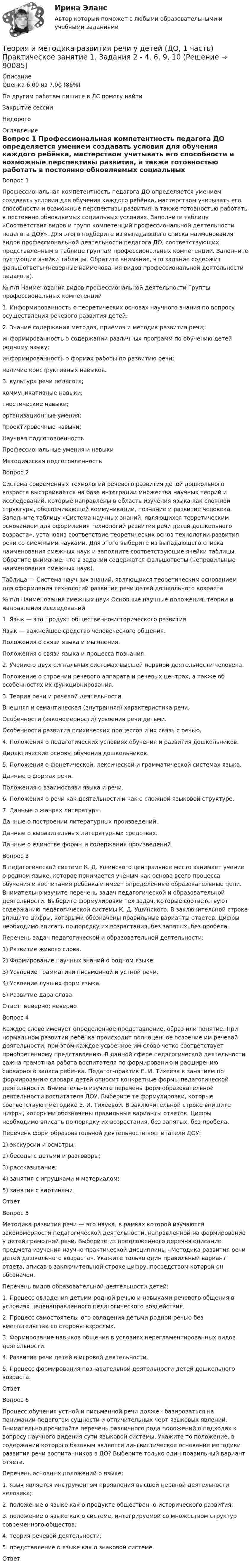      
            Описание
            Оценка	6,00 из 7,00 (86%)По другим работам пишите в ЛС помогу найтиЗакрытие сессииНедорого  
            Оглавление
            Вопрос 1
Профессиональная компетентность педагога ДО определяется умением создавать условия для обучения каждого ребёнка, мастерством учитывать его способности и возможные перспективы развития, а также готовностью работать в постоянно обновляемых социальных условиях. Заполните таблицу «Соответствия видов и групп компетенций профессиональной деятельности педагога ДОУ». Для этого подберите из выпадающего списка наименования видов профессиональной деятельности педагога ДО, соответствующих представленным в таблице группам профессиональных компетенций. Заполните пустующие ячейки таблицы. Обратите внимание, что задание содержит фальшответы (неверные наименования видов профессиональной деятельности педагога).
№ п/п	Наименования видов профессиональной деятельности	Группы профессиональных компетенций
1.	Информированность о теоретических основах научного знания по вопросу осуществления речевого развития детей.
2.	Знание содержания методов, приёмов и методик развития речи;
информированность о содержании различных программ по обучению детей родному языку;
информированность о формах работы по развитию речи;
наличие конструктивных навыков.
3.	культура речи педагога;
коммуникативные навыки;
гностические навыки;
организационные умения;
проектировочные навыки;Научная подготовленностьПрофессиональные умения и навыки  Методическая подготовленность
Вопрос 2
Система современных технологий речевого развития детей дошкольного возраста выстраивается на базе интеграции множества научных теорий и исследований, которые направлены в область изучения языка как сложной структуры, обеспечивающей коммуникации, познание и развитие человека.  Заполните таблицу «Система научных знаний, являющихся теоретическим основанием для оформления технологий развития речи детей дошкольного возраста», установив соответствие теоретических основ технологии развития речи со смежными науками. Для этого выберите из выпадающего списка наименования смежных наук и заполните соответствующие ячейки таблицы. Обратите внимание, что в задании содержатся фальшответы (неправильные наименования смежных наук).
Таблица — Система научных знаний, являющихся теоретическим основанием для оформления технологий развития речи детей дошкольного возраста
№ п/п	Наименования смежных наук	Основные научные положения, теории и направления исследований
1.	 Язык — это продукт общественно-исторического развития.
Язык — важнейшее средство человеческого общения.
Положения о связи языка и мышления.
Положения о связи языка и процесса познания.
2.	Учение о двух сигнальных системах высшей нервной деятельности человека.
Положение о строении речевого аппарата и речевых центрах, а также об особенностях их функционирования.
3. Теория речи и речевой деятельности.
Внешняя и семантическая (внутренняя) характеристика речи.
Особенности (закономерности) усвоения речи детьми.
Особенности развития психических процессов и их связь с речью.
4. Положения о педагогических условиях обучения и развития дошкольников.
Дидактические основы обучения дошкольников.
5.	 Положения о фонетической, лексической и грамматической системах языка.
Данные о формах речи.
Положения о взаимосвязи языка и речи.
6.	 Положения о речи как деятельности и как о сложной языковой структуре.
7.	 Данные о жанрах литературы.
Данные о построении литературных произведений.
Данные о выразительных литературных средствах.
Данные о единстве формы и содержания произведений.
Вопрос 3
В педагогической системе К. Д. Ушинского центральное место занимает учение о родном языке, которое понимается учёным как основа всего процесса обучения и воспитания ребёнка и имеет определённые образовательные цели.  Внимательно изучите перечень задач педагогической и образовательной деятельности. Выберите формулировки тех задач, которые соответствуют содержанию педагогической системы К. Д. Ушинского. В заключительной строке впишите цифры, которыми обозначены правильные варианты ответов. Цифры необходимо вписать по порядку их возрастания, без запятых, без пробела.
Перечень задач педагогической и образовательной деятельности:
1) Развитие живого слова.
2) Формирование научных знаний о родном языке.
3) Усвоение грамматики письменной и устной речи.
4) Усвоение лучших форм языка.
5) Развитие дара слова

Ответ:  неверно; неверно 
Вопрос 4
Каждое слово именует определенное представление, образ или понятие. При нормальном развитии ребёнка происходит полноценное освоение им речевой деятельности, при этом каждое усвоенное им слово четко соответствует приобретённому представлению. В данной сфере педагогической деятельности важна грамотная работа воспитателя по формированию и расширению словарного запаса ребёнка. Педагог-практик Е. И. Тихеева к занятиям по формированию словаря детей относит конкретные формы педагогической деятельности. Внимательно изучите перечень форм образовательной деятельности воспитателя ДОУ. Выберите те формулировки, которые соответствуют методике Е. И. Тихеевой. В заключительной строке впишите цифры, которыми обозначены правильные варианты ответов. Цифры необходимо вписать по порядку их возрастания, без запятых, без пробела.
Перечень форм образовательной деятельности воспитателя ДОУ:
1) экскурсии и осмотры;
2) беседы с детьми и разговоры;
3) рассказывание;
4) занятия с игрушками и материалом;
5) занятия с картинами.

Ответ: 
Вопрос 5
Методика развития речи — это наука, в рамках которой изучаются закономерности педагогической деятельности, направленной на формирование у детей грамотной речи. Выберите из предложенного перечня описание предмета изучения научно-практической дисциплины «Методика развития речи детей дошкольного возраста». Укажите только один правильный вариант ответа, вписав в заключительной строке цифру, посредством которой он обозначен.
Перечень видов образовательной деятельности детей:
1.  Процесс овладения детьми родной речью и навыками речевого общения в условиях целенаправленного педагогического воздействия.
2.  Процесс самостоятельного овладения детьми родной речью без вмешательства со стороны взрослых.
3.   Формирование навыков общения в условиях нерегламентированных видов деятельности.
4.   Развитие речи детей в игровой деятельности.
5.  Процесс формирования познавательной деятельности детей дошкольного возраста.
Ответ: 
Вопрос 6
Процесс обучения устной и письменной речи должен базироваться на понимании педагогом сущности и отличительных черт языковых явлений. Внимательно прочитайте перечень различного рода положений о подходах к вопросу научного видения сути языковой системы. Укажите то положение, в содержании которого базовым является лингвистическое основание методики развития речи воспитанников в ДО? Выберите только один правильный вариант ответа.
Перечень основных положений о языке:
1.  язык является инструментом проявления высшей нервной деятельности человека;
2.  положение о языке как о продукте общественно-исторического развития;
3.  положение о языке как о системе, интегрируемой со множеством структур современного общества;
4.  теория речевой деятельности;
5.  представление о языке как о знаковой системе.
Ответ: 
  
            
            
            Теория и методика развития речи у детей (ДО, 1 часть)  Практическое занятие 1. Задания 2 - 4, 6, 9, 10Теория и методика развития речи у детей (ДО, 1 часть) Практическое занятие 1. Задания 2 - 4, 6, 9, 10Теория и методика развития речи у детей (ДО, 1 часть) Практическое занятие 1. Задания 2 - 4, 6, 9, 10  НСПКТеория и методика развития речи у детей (ДО, 1 часть) Практическое занятие 2. Задание 7Теория и методика развития речи у детей (ДО, 1 часть) Практическое занятие 2. Задания 1 - 6, 8, 9Теория и методика развития речи у детей (ДО, 1 часть) Практическое занятие 2. Задания 1 - 6, 8, 9Теория и методика развития речи у детей (ДО, 1 часть) Практическое занятие 3. Задание 10Теория и методика развития речи у детей (ДО, 1 часть)Теория и методика развития речи у детей (ДО, 1 часть)Теория и методика развития речи у детей (ДО, 1 часть)Теория и методика развития речи у детей (ДО, 1 часть)Теория и методика развития речи у детей (ДО, 1 часть)Теория и методика развития речи у детей (ДО, 1 часть)Теория и методика развития речи у детей (ДО, 1 часть) 1 тест