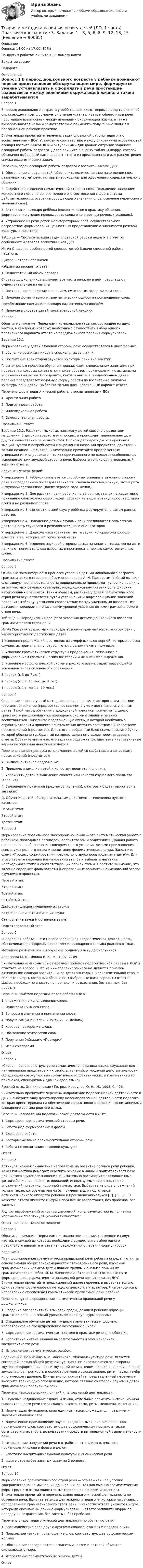      
            Описание
            Оценка: 14,00 из 17,00 (82%)По другим работам пишите в ЛС помогу найтиЗакрытие сессииНедорого 
            Оглавление
            Вопрос 1
В период дошкольного возраста у ребёнка возникают первые представления об окружающем мире, формируется умение устанавливать и оформлять в речи простейшие взаимосвязи между явлениями окружающей жизни, а также вырабатываются навыки самостоятельно применять полученные знания в персональной речевой практике.
Внимательно прочитайте перечень задач словарной работы педагога с воспитанниками ДОУ. Установите соответствие между описаниями особенностей словаря воспитанников ДОУ и актуальными для данной ситуации задачами словарной работы педагога. Далее впишите в ячейку таблицы цифру, которой обозначен выбранный вами вариант ответа из предложенного для рассмотрения списка педагогических задач.
Перечень задач словарной работы педагога с воспитанниками ДОУ:
1.      Обогащение словаря детей (обеспечить количественное накопление слов различных частей речи, которые необходимы для оформления содержательного общения).
2.      Содействие освоению семантической стороны слова (овладение значением конкретного слова на основе точного его соотнесения с фрагментами действительности; освоение обобщающего значения слов; освоение переносного значения слов).
3.      Активизация словаря ребёнка (введение слов в практику общения, формирование умения использовать слова в конкретных речевых условиях).
4.      Устранение из речи детей нелитературных слов, осуществляемого посредством формирования ценностных представлений о значимости речевой культуры и практики.
   Таблица — Систематизация задач словарной работы педагога с учётом особенностей словаря воспитанников ДОУ
№ п/п	Описания особенностей словаря детей	Задачи словарной работы педагога,
(цифра, которой обозначен
избранный вариант ответа)
1. Недостаточный объём словаря.
Словарь дошкольников включает все части речи, но в нём преобладают: существительные и глаголы
2.	Постепенное овладение значением, смысловым содержанием слов
3.	Наличие фонетических и грамматических ошибок в произношении слов.
Преобладание пассивного словаря над активным словарём
4. Наличие в словаре детей нелитературной лексики
Вопрос 2
Обратите внимание! Перед вами комплексное задание, состоящее из двух частей, в каждой из которых необходимо осуществить выбор одного правильного варианта ответа из предложенного перечня формулировок.
Задание 15.1 Формирование у детей звуковой стороны речи осуществляется в двух формах:
1) обучение воспитанников на специальных занятиях;
2)  Воспитание всех сторон звуковой культуры речи вне занятий.Главная роль в процессе обучения принадлежит специальным занятиям, при проведении которых сочетаются «показ-образец произношения» с активными упражнениями детей. Определите, какое понятие в предложенном далее перечне представляет основную форму работы по воспитанию звуковой культуры речи детей. Выберите только один правильный вариант ответа.
Перечень форм педагогической работы с воспитанниками ДОУ:
1.      Фронтальная работа.
2.      Подгрупповая работа.
3.      Индивидуальная работа.
4.      Самостоятельная работа.
Правильный ответ: 
Задание 15.2. Развитие языковых навыков у детей связано с развитием мышления. В детском возрасте эти процессы происходят параллельно друг другу и качественно переплетаются. Происходят переходы от выражения эмоций, чувств и потребностей к выражению названий предметов, действий и только позднее — понятий. Внимательно прочитайте предложенные утверждения и определите, что из перечисленного не является особенностью усвоения детьми звуковой стороны речи. Выберите только один правильный вариант ответа.
Варианты утверждений:
Утверждение 1. Ребёнок оказывается способным усваивать звуковую сторону речи в определенной последовательности: сначала интонационную, затем ритм и звуковой состав слова (после первого года жизни).
Утверждение 2. Для развития речи ребёнка на её ранних этапах не характерно понимание слов окружающих людей: ребёнок не видит артикуляцию, не слышит слоги и не различает слова.
Утверждение 3. Фонематический слух у ребёнка формируется в самом раннем детстве.
Утверждение 4. Овладение детьми звуками речи предполагает совместную деятельность слухового и речедвигательного анализаторов.
Утверждение 5. Дошкольники усваивают не те звуки, которые они хорошо слышат, а те, которые им легче произнести.
Утверждение 6. Усвоение звуковой стороны языка начинается тогда, когда дети начинают понимать слова взрослых и произносить первые самостоятельные слова.
Правильный ответ: 
Вопрос 3
Основные закономерности процесса усвоения детьми дошкольного возраста грамматического строя речи были определены А. Н. Гвоздевым. Учёный выявил следующую последовательность: первоначально происходит усвоение общих, а затем частных речевых категорий, находящихся внутри этих боле широких категорийных элементов. Таким образом, развитие у детей грамматического строя речи осуществляется путём усложнения и дифференциации значений. Заполните таблицу, установив соответствие между указанными возрастными детскими периодами и описаниями уровней усвоения детьми грамматического строя речи.
Таблица — Периодизация процесса усвоения детьми дошкольного возраста грамматического строя речи
№ п/п	Указания возрастных периодов	Усвоение грамматического строя речи с характеристиками достижений детей
1.Усвоение предложений, состоящих из аморфных слов-корней, которые во всех случаях их применения употребляются в одном неизменном виде.
2.	Усвоение грамматической структуры предложения, связанного с формированием грамматических категорий и их внешнего выражения.
3.	Усвоение морфологической системы русского языка, характеризующейся усвоением типов склонений и спряжений.3 период (с 3 до 7 лет)2 период (с 1 г. 10 мес. до 3 лет)	1 период (с 1 г. до 1 г. 10 мес.) 	
Вопрос 4
Сравнение — это научный метод познания, в процессе которого неизвестное (изучаемое) явление (предмет) сопоставляют с уже известными, изученным ранее.  Такой метод обучения в дошкольной практике применяют с целью грамотного расширения уже имеющейся системы знаний и умений воспитанников. Заполните предложенную схему, в которой необходимо отразить алгоритм процесса ознакомления детей со свойствами и качествами новых явлений (предметов). Для этого в избранный блок схемы впишите букву, которой обозначен выбранный из представленного далее перечня вариант ответа. Обратите внимание, что задание содержит фальшответы (неправильные варианты описания действий педагога).
Перечень этапов процесса ознакомления детей со свойствами и качествами новых явлений (предметов):
А.   Вызвать активное подражание.
Б.   Привлечь внимание детей к качеству предмета (явления).
В.   Упражнять детей в выделении свойств или качеств изучаемого предмета (явления).
Г.   Вычленение признаков предметов (явлений), о которых будет говориться в загадках.
Д.  Обучение детей обследовательским действиям, вычленению нужного качества.
Первый этап:
Второй этап:
Третий этап:
Вопрос 5
Формирование правильного звукопроизношения — это систематическая работа с ребёнком, проводимая логопедом, воспитателем и родителями. Данная работа направлена на обеспечение своевременного усвоения детьми произношения всех звуков родного языка и воспитание фонематического слуха. Заполните схему «Процесс формирования правильного звукопроизношения у детей». Для этого изучите перечень наименований этапов и выберите название необходимого этапа в соответствующих блоках схемы. Обратите внимание, что задание содержит фальшответы (неправильные варианты наименований этапов изучаемого процесса).
Первый этап:  
Второй этап: 
Третий этап:  
Четвёртый этап:  Дифференциация смешиваемых звуков Закрепление и автоматизация звукаСтановление звука (постановка звука) Подготовительный этап
Вопрос 6
«Словарная работа — это целенаправленная педагогическая деятельность, обеспечивающая эффективное освоение словарного состава родного языка».
Методика развития речи и обучение родному языку дошкольников.
Алексеева М. М., Яшина В. И., М., 1997. С. 89.
Внимательно ознакомьтесь с перечнем приёмов педагогической работы в ДОУ и ответьте на вопрос: «Что из нижеперечисленного не является приёмом активизации словаря воспитанников детского сада?» В заключительной строке впишите цифры, которыми обозначены выбранные вами варианты ответов. Цифры необходимо вписать по порядку их возрастания, без запятых, без пробела.
Перечень приёмов педагогической работы в ДОУ:
1. Упражнения в использовании слова.
2. Подсказка нужного слова.
3.  Вопросы о значении и применении слова.
4.  Поручения («Принеси», «Покажи», «Сделай»).
5.  Хоровое повторение слова.
6.  Объяснение этимологии слов.
7.  Поручения («Скажи», «Повтори»).
8.  Игры со словами.
Ответ:
Вопрос 7
«Слово — основная структурно-семантическая единица языка, служащая для наименования предметов и их свойств, явлений, отношений действительности, обладающая совокупностью семантических, фонетических и грамматических признаков, специфичных для каждого языка».
Русский язык. Энциклопедия / Гл. ред. Караулов Ю. Н., М., 1998. С. 496.
Внимательно прочитайте перечень направлений педагогической деятельности в ДОУ и выберите одну формулировку целенаправленной деятельности педагога, которая ориентирована на обеспечение эффективного освоения воспитанниками словарного состава родного языка.
Перечень направлений педагогической деятельности в ДОУ:
1. Формирование грамматической стороны речи.
2. Работа над формированием фразы.
3. Словарная работа.
4. Растормаживание произносительной стороны речи.
5. Работа по воспитанию звуковой культуры
Ответ: 
Вопрос 8
Артикуляционная гимнастика направлена на развитие органов речи ребёнка. Такая гимнастика помогает укрепить речевые мышцы и подготавливает базу для чистого звукопроизношения. Внимательно рассмотрите предложенные фотоизображения основных движений, используемых при выполнении упражнений по артикуляционной гимнастике. Выберите из ряда упражнений только такие, которые вы могли бы применить для подготовки артикуляционного аппарата ребёнка к произношению звуков [С], [З], [Ц]. В качестве ответа впишите цифры в порядке их возрастания, без пробелов, без запятых.
Ряд фотоизображений основных движений, используемых при выполнении упражнений по артикуляционной гимнастике:
Ответ:  неверно;  неверно;  неверно
Вопрос 9
Обратите внимание! Перед вами комплексное задание, состоящее из двух частей, в каждой из которых необходимо осуществить выбор одного правильного варианта ответа из предложенного перечня формулировок.
Задание 9.1 Пути формирования грамматически правильной речи ребёнка определяются на основе знания общих закономерностей становления его речи, изучения грамматических навыков детей данной группы и анализа причин их грамматических ошибок. М. М. Алексеевой чётко описаны основные пути формирования грамматически правильной речи воспитанников ДОУ. Внимательно прочитайте предложенный далее перечень и выберите только один вариант формулировки методологического пути, который не относится к направлению обеспечения грамматически правильной речи ребёнка.
Перечень путей формирования грамматически правильной речи у дошкольников:
1.  Создание благоприятной языковой среды, дающей ребёнку образцы грамотной речи — высокий уровень речевой культуры взрослых.
2. Специальное обучение детей трудным грамматическим формам, направленное на предупреждение возможных ошибок.
3. Формирование грамматических навыков в практике речевого общения.
4. Воспитание интонационной выразительности и эмоциональной экспрессивности речи.
5.  Исправление грамматических ошибок.
Задание 9.2. По мнению А. И. Максакова, звуковая культура речи является составной частью общей речевой культуры. Ею охватываются все стороны звукового оформления слов и звучащей речи в целом: правильное произношение звуков и слов, громкость и скорость речевого высказывания, ритм, паузы, тембр и логическое ударение. Внимательно прочитайте представленный перечень и выберите только одно определение, которое связано со сферой обучения детей грамматически правильной речи.
Перечень языковедческих понятий и направлений деятельности:
1.  Звуковые надлинейные единицы языка, отдельные элементы интонационной выразительности речи (сила голоса, высота, темп, ритм, мелодика, интонация).
2. Наименьшая функциональная единица языка, служащая для различения звуковых оболочек слов.
3. Нормативное произношение звуков родного языка, правильное четкое произношение слов, соответствующее орфоэпическим нормам, а также богатство и уместность использования средств интонационной выразительности речи.
4.  Исправление нарушений речи и отработка отчетливого, внятного произношения слова и фразы в целом.
5.  Работа по воспитанию звуковой культуры и сценической речи.
Впишите ответы без запятых сразу на 2 вопроса.
Ответ:
Вопрос 10
Формирование грамматического строя речи — это важнейшее условие совершенствования мышления дошкольников, так как именно грамматические формы родного языка являются «материальной основой мышления». Внимательно прочитайте перечень видов педагогической деятельности по обучению речи. Выявите те виды деятельности педагога, которые не связаны с определением грамматического строя речи. В качестве ответа укажите цифры, которыми обозначены данные формулировки. В ответе запишите цифры по порядку их возрастания, без запятых, без пробелов.
Перечень видов педагогической деятельности по обучению речи:
1.      Взаимодействие слов друг с другом в словосочетаниях и предложениях.
2.      Правильное четкое произношение слов, соответствующее орфоэпическим нормам.
3.      Обогащение словаря детей названиями частей и деталей объектов окружающего мира.
4.      Исправление грамматических ошибок детей.
Ответ:  
            
            
            Теория и методика развития речи у детей (ДО, 1 часть) Практическое занятие 3. Задание 10  НСПКТеория и методика развития речи у детей (ДО, 1 часть) Практическое занятие 3. Задания 1 - 3, 5, 6, 8, 9, 12, 13, 15Теория и методика развития речи у детей (ДО, 1 часть)   ТЕСТ-1   НСПКТеория и методика развития речи у детей (ДО, 1 часть)   ТЕСТ-2   НСПКТеория и методика развития речи у детей (ДО, 1 часть) Тестовые вопросы к разделу 1Теория и методика развития речи у детей (ДО, 1 часть) Тестовые вопросы к разделу 2Теория и методика развития речи у детей (ДО, 2 часть)Теория и методика развития речи у детей (ДО, 1 часть) 2 тестТеория и методика развития речи у детей (ДО, 1 часть)  Практическое занятие 1. Задания 2 - 4, 6, 9, 10Теория и методика развития речи у детей (ДО, 1 часть) Практическое занятие 1. Задания 2 - 4, 6, 9, 10Теория и методика развития речи у детей (ДО, 1 часть) Практическое занятие 1. Задания 2 - 4, 6, 9, 10  НСПКТеория и методика развития речи у детей (ДО, 1 часть) Практическое занятие 2. Задание 7Теория и методика развития речи у детей (ДО, 1 часть) Практическое занятие 2. Задания 1 - 6, 8, 9Теория и методика развития речи у детей (ДО, 1 часть) Практическое занятие 2. Задания 1 - 6, 8, 9