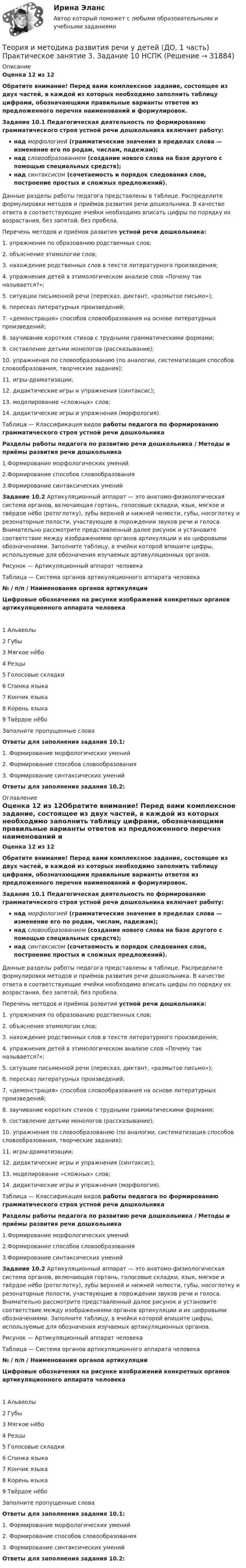      
          Описание
          Оценка 12 из 12Обратите внимание! Перед вами комплексное задание, состоящее из двух частей, в каждой из которых необходимо заполнить таблицу цифрами, обозначающими правильные варианты ответов из предложенного перечня наименований и формулировок.Задание 10.1 Педагогическая деятельность по формированию грамматического строя устной речи дошкольника включает работу:над морфологией (грамматические значения в пределах слова — изменение его по родам, числам, падежам);над словообразованием (создание нового слова на базе другого с помощью специальных средств);над синтаксисом (сочетаемость и порядок следования слов, построение простых и сложных предложений).Данные разделы работы педагога представлены в таблице. Распределите формулировки методов и приёмов развития речи дошкольника. В качестве ответа в соответствующие ячейки необходимо вписать цифры по порядку их возрастания, без запятой, без пробела. Перечень методов и приёмов развития устной речи дошкольника:1.  упражнения по образованию родственных слов;2.  объяснение этимологии слов;3.  нахождение родственных слов в тексте литературного произведения;4.  упражнения детей в этимологическом анализе слов «Почему так называется?»;5.  ситуации письменной речи (пересказ, диктант, «размытое письмо»);6. пересказ литературных произведений;7.  «демонстрация» способов словообразования на основе литературных произведений;8.  заучивание коротких стихов с трудными грамматическими формами;9.  составление детьми монологов (рассказывание);10. упражнения по словообразованию (по аналогии, систематизация способов словообразования, творческие задания);11. игры-драматизации;12.  дидактические игры и упражнения (синтаксис);13. моделирование «сложных» слов;14. дидактические игры и упражнения (морфология).Таблица — Классификация видов работы педагога по формированию грамматического строя устной речи дошкольникаРазделы работы педагога по развитию речи дошкольника / Методы и приёмы развития речи дошкольника1.Формирование морфологических умений2.Формирование способов словообразования3.Формирование синтаксических уменийЗадание 10.2 Артикуляционный аппарат — это анатомо-физиологическая система органов, включающая гортань, голосовые складки, язык, мягкое и твёрдое нёбо (ротоглотку), зубы верхней и нижней челюсти, губы, носоглотку и резонаторные полости, участвующие в порождении звуков речи и голоса. Внимательно рассмотрите представленный далее рисунок и установите соответствие между изображениями органов артикуляции и их цифровыми обозначениями. Заполните таблицу, в ячейки которой впишите цифры, используемые для обозначения изучаемых артикуляционных органов.Рисунок — Артикуляционный аппарат человекаТаблица — Система органов артикуляционного аппарата человека№ / п/п / Наименования органов артикуляцииЦифровые обозначения на рисунке изображений конкретных органов артикуляционного аппарата человека1  Альвеолы2   Губы3  Мягкое нёбо4  Резцы5  Голосовые складки6  Спинка языка7  Кончик языка8  Корень языка9 Твёрдое нёбоЗаполните пропущенные словаОтветы для заполнения задания 10.1:1. Формирование морфологических умений2. Формирование способов словообразования3. Формирование синтаксических уменийОтветы для заполнения задания 10.2: 
          Оглавление
          Оценка 12 из 12Обратите внимание! Перед вами комплексное задание, состоящее из двух частей, в каждой из которых необходимо заполнить таблицу цифрами, обозначающими правильные варианты ответов из предложенного перечня наименований и формулировок.Задание 10.1 Педагогическая деятельность по формированию грамматического строя устной речи дошкольника включает работу:над морфологией (грамматические значения в пределах слова — изменение его по родам, числам, падежам);над словообразованием (создание нового слова на базе другого с помощью специальных средств);над синтаксисом (сочетаемость и порядок следования слов, построение простых и сложных предложений).Данные разделы работы педагога представлены в таблице. Распределите формулировки методов и приёмов развития речи дошкольника. В качестве ответа в соответствующие ячейки необходимо вписать цифры по порядку их возрастания, без запятой, без пробела. Перечень методов и приёмов развития устной речи дошкольника:1.  упражнения по образованию родственных слов;2.  объяснение этимологии слов;3.  нахождение родственных слов в тексте литературного произведения;4.  упражнения детей в этимологическом анализе слов «Почему так называется?»;5.  ситуации письменной речи (пересказ, диктант, «размытое письмо»);6. пересказ литературных произведений;7.  «демонстрация» способов словообразования на основе литературных произведений;8.  заучивание коротких стихов с трудными грамматическими формами;9.  составление детьми монологов (рассказывание);10. упражнения по словообразованию (по аналогии, систематизация способов словообразования, творческие задания);11. игры-драматизации;12.  дидактические игры и упражнения (синтаксис);13. моделирование «сложных» слов;14. дидактические игры и упражнения (морфология).Таблица — Классификация видов работы педагога по формированию грамматического строя устной речи дошкольникаРазделы работы педагога по развитию речи дошкольника / Методы и приёмы развития речи дошкольника1.Формирование морфологических умений2.Формирование способов словообразования3.Формирование синтаксических уменийЗадание 10.2 Артикуляционный аппарат — это анатомо-физиологическая система органов, включающая гортань, голосовые складки, язык, мягкое и твёрдое нёбо (ротоглотку), зубы верхней и нижней челюсти, губы, носоглотку и резонаторные полости, участвующие в порождении звуков речи и голоса. Внимательно рассмотрите представленный далее рисунок и установите соответствие между изображениями органов артикуляции и их цифровыми обозначениями. Заполните таблицу, в ячейки которой впишите цифры, используемые для обозначения изучаемых артикуляционных органов.Рисунок — Артикуляционный аппарат человекаТаблица — Система органов артикуляционного аппарата человека№ / п/п / Наименования органов артикуляцииЦифровые обозначения на рисунке изображений конкретных органов артикуляционного аппарата человека1  Альвеолы2   Губы3  Мягкое нёбо4  Резцы5  Голосовые складки6  Спинка языка7  Кончик языка8  Корень языка9 Твёрдое нёбоЗаполните пропущенные словаОтветы для заполнения задания 10.1:1. Формирование морфологических умений2. Формирование способов словообразования3. Формирование синтаксических уменийОтветы для заполнения задания 10.2: 
            
            
            Теория и методика развития речи у детей (ДО, 1 часть) Практическое занятие 3. Задание 10Теория и методика развития речи у детей (ДО, 1 часть) Практическое занятие 3. Задание 10  НСПКТеория и методика развития речи у детей (ДО, 1 часть) Практическое занятие 3. Задания 1 - 3, 5, 6, 8, 9, 12, 13, 15Теория и методика развития речи у детей (ДО, 1 часть)   ТЕСТ-1   НСПКТеория и методика развития речи у детей (ДО, 1 часть)   ТЕСТ-2   НСПКТеория и методика развития речи у детей (ДО, 1 часть) Тестовые вопросы к разделу 1Теория и методика развития речи у детей (ДО, 1 часть) Тестовые вопросы к разделу 2Теория и методика развития речи у детей (ДО, 1 часть) 1 тестТеория и методика развития речи у детей (ДО, 1 часть) 2 тестТеория и методика развития речи у детей (ДО, 1 часть)  Практическое занятие 1. Задания 2 - 4, 6, 9, 10Теория и методика развития речи у детей (ДО, 1 часть) Практическое занятие 1. Задания 2 - 4, 6, 9, 10Теория и методика развития речи у детей (ДО, 1 часть) Практическое занятие 1. Задания 2 - 4, 6, 9, 10  НСПКТеория и методика развития речи у детей (ДО, 1 часть) Практическое занятие 2. Задание 7Теория и методика развития речи у детей (ДО, 1 часть) Практическое занятие 2. Задания 1 - 6, 8, 9