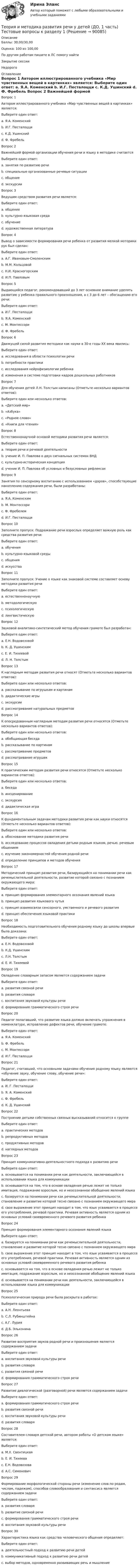      
            Описание
            Баллы: 30,00/30,00Оценка: 100 из 100,00По другим работам пишите в ЛС помогу найтиЗакрытие сессииНедорого  
            Оглавление
            Вопрос 1
Автором иллюстрированного учебника «Мир чувственных вещей в картинках» является:
Выберите один ответ:
a. Я.А. Коменский 
b. И.Г. Песталоцци
c. К.Д. Ушинский
d. Ф. Фребель
Вопрос 2
Важнейшей формой организации обучения речи и языку в методике считается
Выберите один ответ:
a. занятия по развитию речи
b. специальные организованные речевые ситуации 
c. общение
d. экскурсии
Вопрос 3
Ведущим средством развития речи является:
Выберите один ответ:
a. общение 
b. культурно-языковая среда
c. обучение
d. художественная литература
Вопрос 4
Вывод о зависимости формирования речи ребенка от развития мелкой моторики рук был сделан:
Выберите один ответ:
a. А.Г. Ивановым-Смоленским
b. М.М. Кольцовой 
c. Н.И. Красногорским
d. И.П. Павловым
Вопрос 5
Выдающийся педагог, рекомендовавший до 3 лет основное внимание уделять развитию у ребенка правильного произношения, а с 3 до 6 лет – обогащению его речи:
Выберите один ответ:
a. И.Г. Песталоцци
b. Я.А. Коменский 
c. М. Монтессори
d. Ф. Фребель
Вопрос 6
Движущей силой развития методики как науки в 30-е годы XX века явились:
Выберите один ответ:
a. исследования в области психологии речи
b. потребности практики 
c. исследования нейрофизиологии ребенка
d. изменения в системе подготовки кадров дошкольных работников
Вопрос 7
Для обучения детей Л.Н. Толстым написаны (Отметьте несколько вариантов ответов):
Выберите один или несколько ответов:
a. «Детский мир»
b. «Азбука» 
c. «Родное слово»
d. «Книги для чтения» 
Вопрос 8
Естественнонаучной основой методики развития речи является:
Выберите один ответ:
a. теория речи и речевой деятельности
b. учение И. П. Павлова о двух сигнальных системах ВНД 
c. культурно-историческая концепция
d. учение И. П. Павлова об условных и безусловных рефлексах
Вопрос 9
Занятия по сенсорному воспитанию с использованием «даров», способствующие накоплению содержания речи, были разработаны:
Выберите один ответ:
a. Я.А. Коменским
b. М. Монтессори
c. Ф. Фребелем 
d. И.Г. Песталоцци
Вопрос 10
Заполните пропуск: Подражание речи взрослых определяет важную роль как средства развития речи:
Выберите один ответ:
a. обучения 
b. культурно-языковой среды
c. общения
d. искусства
Вопрос 11
Заполните пропуск: Учение о языке как знаковой системе составляет  основу методики развития речи
Выберите один ответ:
a. естественнонаучную
b. методологическую
c. психологическую
d. лингвистическую 
Вопрос 12
Звуковой аналитико-синтетический метод обучения грамоте был разработан:
Выберите один ответ:
a. Е.Н. Водовозовой
b. К. Д. Ушинским 
c. Е. И. Тихеевой
d. Л. Н. Толстым
Вопрос 13
К наглядным методам развития речи относят (Отметьте несколько вариантов ответов):
Выберите один или несколько ответов:
a. рассказывание по игрушкам и картинам 
b. дидактические игры
c. экскурсии 
d. рассматривание натуральных предметов 
Вопрос 14
К опосредованным наглядным методам развития речи относятся (Отметьте несколько вариантов ответов):
Выберите один или несколько ответов:
a. обобщающая беседа
b. рассказывание по картинам 
c. рассматривание предметов
d. рассматривание игрушек 
Вопрос 15
К практическим методам развития речи относятся (Отметьте несколько вариантов ответов):
Выберите один или несколько ответов:
a. беседа
b. инсценирование 
c. экскурсия
d. дидактическая игра 
Вопрос 16
К фундаментальным задачам методики развития речи как науки относятся (Отметьте несколько вариантов ответов):
Выберите один или несколько ответов:
a. обоснование методики развития речи
b. исследование процессов овладения детьми родным языком, речью, речевым общением 
c. изучение закономерностей обучения родной речи 
d. определение принципов и методов обучения 
Вопрос 17
Методический принцип развития речи, базирующийся на понимании речи как речемыслительной деятельности, развитие которой связано с познанием окружающего мира:
Выберите один ответ:
a. принцип формирования элементарного осознания явлений языка
b. принцип развития языкового чутья
c. принцип взаимосвязи сенсорного, умственного и речевого развития 
d. принцип обеспечения языковой практики
Вопрос 18
Необходимость подготовительного обучения родному языку до школы впервые была доказана:
Выберите один ответ:
a. Е.Н. Водовозовой
b. К.Д. Ушинским 
c. Л.Н. Толстым
d. Е. И. Тихеевой
Вопрос 19
Овладение словарным запасом является содержанием задачи
Выберите один ответ:
a. развития связной речи
b. развития словаря 
c. воспитания звуковой культуры речи
d. формирования грамматического строя речи
Вопрос 20
Педагог полагавший, что развитие языка должно включать упражнения в номенклатуре, исправление дефектов речи, обучение грамоте:
Выберите один ответ:
a. Я.А. Коменский
b. Ф. Фребель
c. М. Монтессори 
d. И.Г. Песталоцци
Вопрос 21
Педагог, считавший, что основными задачами обучения родному языку являются «обучение звуку, обучение слову, обучение речи»:
Выберите один ответ:
a. И. Г. Песталоцци 
b. Я. А. Коменский
c. Ф. Фребель
d. К. Д. Ушинский
Вопрос 22
Построение детьми собственных связных высказываний относится к группе
Выберите один ответ:
a. практических методов
b. репродуктивных методов
c. продуктивных методов 
d. наглядных методов
Вопрос 23
Принцип коммуникативно-деятельностного подхода к развитию речи
Выберите один ответ:
a. основывается на понимании речи как деятельности, заключающейся в использовании языка для коммуникации 
b. основывается на том, что в основе овладения речью лежит не только имитация, подражание взрослым, но и неосознанное обобщение явлений языка
c. базируется на понимании речи как речемыслительной деятельности, становление и развитие которой тесно связано с познанием окружающего мира
d. свое выражение этот принцип находит в том, что язык усваивается в процессе его употребления, речевой практики. Речевая активность является одним из основных условий своевременного речевого развития ребенка
Вопрос 24
Принцип формирования элементарного осознания явлений языка
Выберите один ответ:
a. базируется на понимании речи как речемыслительной деятельности, становление и развитие которой тесно связано с познанием окружающего мира
b. свое выражение этот принцип находит в том, что язык усваивается в процессе его употребления, речевой практики. Речевая активность является одним из основных условий своевременного речевого развития ребенка
c. основывается на том, что в основе овладения речью лежит не только имитация, подражание взрослым, но и неосознанное обобщение явлений языка 
d. основывается на понимании речи как деятельности, заключающейся в использовании языка для коммуникации
Вопрос 25
Психологическая природа речи была раскрыта в работах:
Выберите один ответ:
a. А.Н. Леонтьева 
b. С.Л. Рубинштейна
c. А.Г. Лурия
d. Д.Б. Эльконина
Вопрос 26
Развитие восприятия звуков родной речи и произношения является содержанием задачи
Выберите один ответ:
a. воспитания звуковой культуры речи 
b. развития словаря
c. развития связной речи
d. формирования грамматического строя речи
Вопрос 27
Развитие диалогической (разговорной) речи является содержанием задачи
Выберите один ответ:
a. формирования грамматического строя речи
b. развития связной речи 
c. воспитания звуковой культуры речи
d. развития словаря
Вопрос 28
Составителем словаря детской речи, автором работы «О детском языке» является:
Выберите один ответ:
a. М.Х. Свентицкая
b. Е. И. Тихеева
c. Е.Н. Водовозова
d. А.С. Симонович 
Вопрос 29
Формирование морфологической стороны речи (изменение слов по родам, числам, падежам), способов словообразования и синтаксиса является содержанием задачи
Выберите один ответ:
a. развития словаря
b. развитие связной речи
c. формирования грамматического строя речи 
d. воспитания звуковой культуры речи
Вопрос 30
Характеристика языка как средства человеческого общения определяет:
Выберите один ответ:
a. деятельностный подход к развитию речи детей
b. коммуникативный подход к развитию речи детей 
c. выбор методов, одновременно развивающих речь и мышление

  
            
            
            Теория и методика развития речи у детей (ДО, 1 часть)   ТЕСТ-2   НСПКТеория и методика развития речи у детей (ДО, 1 часть) Тестовые вопросы к разделу 1Теория и методика развития речи у детей (ДО, 1 часть) Тестовые вопросы к разделу 2Теория и методика развития речи у детей (ДО, 2 часть)Теория и методика развития речи у детей (ДО, 2 часть)Теория и методика развития речи у детей (ДО, 2 часть)Теория и методика развития речи у детей (ДО, 2 часть) автопрактические НСПКТеория и методика развития речи у детей (ДО, 1 часть) Практическое занятие 1. Задания 2 - 4, 6, 9, 10  НСПКТеория и методика развития речи у детей (ДО, 1 часть) Практическое занятие 2. Задание 7Теория и методика развития речи у детей (ДО, 1 часть) Практическое занятие 2. Задания 1 - 6, 8, 9Теория и методика развития речи у детей (ДО, 1 часть) Практическое занятие 2. Задания 1 - 6, 8, 9Теория и методика развития речи у детей (ДО, 1 часть) Практическое занятие 3. Задание 10Теория и методика развития речи у детей (ДО, 1 часть) Практическое занятие 3. Задание 10  НСПКТеория и методика развития речи у детей (ДО, 1 часть) Практическое занятие 3. Задания 1 - 3, 5, 6, 8, 9, 12, 13, 15