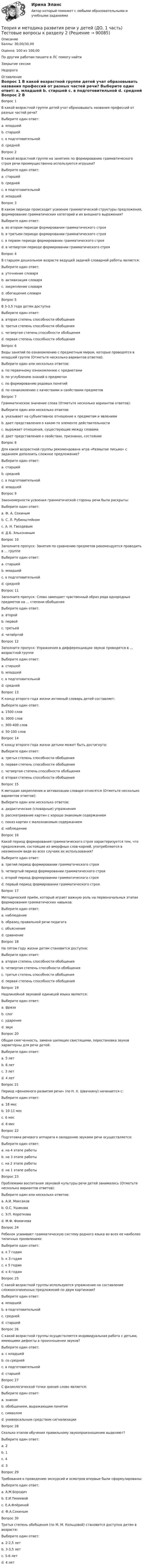      
            Описание
            Баллы: 30,00/30,00Оценка: 100 из 100,00По другим работам пишите в ЛС помогу найтиЗакрытие сессииНедорого 
            Оглавление
            Вопрос 1
В какой возрастной группе детей учат образовывать названия профессий от разных частей речи?
Выберите один ответ:
a. младшей
b. старшей 
c. в подготовительной
d. средней
Вопрос 2
В какой возрастной группе на занятиях по формированию грамматического строя речи преимущественно используются игрушки?
Выберите один ответ:
a. старшей
b. средней
c. в подготовительной
d. младшей 
Вопрос 3
В каком периоде происходит усвоение грамматической структуры предложения, формирование грамматических категорий и их внешнего выражения?
Выберите один ответ:
a. во втором периоде формировании грамматического строя 
b. в третьем периоде формировании грамматического строя
c. в первом периоде формировании грамматического строя
d. в четвертом периоде формировании грамматического строя
Вопрос 4
В старшем дошкольном возрасте ведущей задачей словарной работы является:
Выберите один ответ:
a. уточнение словаря
b. активизация словаря 
c. закрепление словаря
d. обогащение словаря
Вопрос 5
В 3-3,5 года детям доступна
Выберите один ответ:
a. вторая степень способности обобщения
b. третья степень способности обобщения 
c. четвертая степень способности обобщения
d. первая степень способности обобщения
Вопрос 6
Виды занятий по ознакомлению с предметным миром, которые проводятся в младшей группе (Отметьте несколько вариантов ответов):
Выберите один или несколько ответов:
a. по первичному ознакомлению с предметами 
b. по углублению знаний о предметах 
c. по формированию родовых понятий
d. по ознакомлению с качествами и свойствами предметов
Вопрос 7
Грамматическое значение слова (Отметьте несколько вариантов ответов):
Выберите один или несколько ответов:
a. указывает на субъективное отношение к предметам и явлениям 
b. дает представления о каком-то элементе действительности
c. выражает отношения, существующие между словами 
d. дает представления о свойствах, признаках, состоянии
Вопрос 8
Для какой возрастной группы рекомендована игра «Размытое письмо» с заданием дополнить сложное предложение?
Выберите один ответ:
a. старшей 
b. средней
c. в подготовительной
d. младшей
Вопрос 9
Закономерности усвоения грамматической стороны речи были раскрыты:
Выберите один ответ:
a. Ф. А. Сохиным
b. С. Л. Рубинштейном
c. А. Н. Гвоздевым 
d. Д.Б. Элькониным
Вопрос 10
Заполните пропуск: Занятия по сравнению предметов рекомендуется проводить в … группе
Выберите один ответ:
a. старшей 
b. младшей
c. в подготовительной
d. средней
Вопрос 11
Заполните пропуск: Слово замещает чувственный образ ряда однородных предметов на … степени обобщения
Выберите один ответ:
a. второй 
b. первой
c. третьей
d. четвёртой
Вопрос 12
Заполните пропуск: Упражнения в дифференциации звуков проводятся в … возрастной группе
Выберите один ответ:
a. старшей 
b. младшей
c. в подготовительной
d. средней
Вопрос 13
К концу второго года жизни активный словарь детей составляет:
Выберите один ответ:
a. 1500 слов
b. 3000 слов
c. 300-400 слов 
d. 50-100 слов
Вопрос 14
К концу второго года жизни детьми может быть достигнута:
Выберите один ответ:
a. третья степень способности обобщения
b. первая степень способности обобщения
c. четвертая степень способности обобщения
d. вторая степень способности обобщения 
Вопрос 15
К методам закрепления и активизации словаря относятся (Отметьте несколько вариантов ответов):
Выберите один или несколько ответов:
a. дидактические (словарные) упражнения 
b. рассматривание картин с хорошо знакомым содержанием 
c. показ картин с малознакомым содержанием
d. наблюдение
Вопрос 16
Какой период формирования грамматического строя характеризуется тем, что предложения, состоящие из аморфных слов-корней, употребляются в неизменном виде во всех случаях их использования?
Выберите один ответ:
a. третий период формировании грамматического строя
b. четвертый период формировании грамматического строя
c. второй период формировании грамматического строя
d. первый период формировании грамматического строя 
Вопрос 17
Методический приём, который играет важную роль на первоначальных этапах формирования грамматических навыков:
Выберите один ответ:
a. наблюдение
b. образец правильной речи педагога 
c. объяснение
d. сравнение
Вопрос 18
На пятом году жизни детям становится доступна:
Выберите один ответ:
a. вторая степень способности обобщения
b. четвертая степень способности обобщения 
c. третья степень способности обобщения
d. первая степень способности обобщения
Вопрос 19
Надлинейной звуковой единицей языка является:
Выберите один ответ:
a. фраза
b. слог
c. ударение 
d. звук
Вопрос 20
Общая смягченность, замена шипящих свистящими, перестановка звуков характерны для речи детей:
Выберите один ответ:
a. 5 лет
b. 6 лет
c. 3 лет 
d. 4 лет
Вопрос 21
Период «фонемного развития речи» (по Н. Х. Швачкину) начинается с:
Выберите один ответ:
a. 18 мес
b. 10-11 мес 
c. 6 мес
d. 8 мес
Вопрос 22
Подготовка речевого аппарата к овладению звуками речи осуществляется:
Выберите один ответ:
a. на 4 этапе работы
b. на 3 этапе работы
c. на 2 этапе работы
d. на 1 этапе работы 
Вопрос 23
Проблемами воспитания звуковой культуры речи детей занимались (Отметьте несколько вариантов ответов):
Выберите один или несколько ответов:
a. А.И. Максаков 
b. О.С. Ушакова
c. Э.П. Короткова
d. М.Ф. Фомичева
Вопрос 24
Ребенок усваивает грамматическую систему родного языка во всех ее наиболее типичных проявлениях:
Выберите один ответ:
a. к 7 годам
b. к 3 годам 
c. к 5 годам
d. к 4 годам
Вопрос 25
С какой возрастной группы используются упражнения на составление сложносочиненных предложений по двум картинкам?
Выберите один ответ:
a. младшей
b. в подготовительной
c. средней 
d. старшей
Вопрос 26
С какой возрастной группы осуществляется индивидуальная работа с детьми, имеющими дефекты в произношении звуков?
Выберите один ответ:
a. с младшей
b. со средней 
c. в подготовительной
d. старшей
Вопрос 27
С физиологической точки зрения слово является:
Выберите один ответ:
a. знаком
b. обобщением, выражающим понятие
c. символом
d. универсальным средством сигнализации 
Вопрос 28
Сколько этапов обучения правильному звукопроизношению выделяют?
Выберите один ответ:
a. 2
b. 1
c. 4 
d. 3
Вопрос 29
Требования к проведению экскурсий и осмотров впервые были сформулированы:
Выберите один ответ:
a. А.М.Бородич
b. Е.И.Тихеевой 
c. Е.А.Флёриной
d. Ф.А.Сохиным
Вопрос 30
Третья степень обобщения (по М. М. Кольцовой) становится доступна детям в возрасте:
Выберите один ответ:
a. 2-2,5 лет
b. 3-3,5 лет 
c. 5-6 лет
d. 4 лет
  
            
            
            Теория и методика развития речи у детей (ДО, 1 часть) Тестовые вопросы к разделу 1Теория и методика развития речи у детей (ДО, 1 часть) Тестовые вопросы к разделу 2Теория и методика развития речи у детей (ДО, 2 часть)Теория и методика развития речи у детей (ДО, 2 часть)Теория и методика развития речи у детей (ДО, 2 часть)Теория и методика развития речи у детей (ДО, 2 часть) автопрактические НСПКТеория и методика развития речи у детей (ДО, 2 часть) Практическое занятие 4. Задание 5  НСПКТеория и методика развития речи у детей (ДО, 1 часть) Практическое занятие 2. Задание 7Теория и методика развития речи у детей (ДО, 1 часть) Практическое занятие 2. Задания 1 - 6, 8, 9Теория и методика развития речи у детей (ДО, 1 часть) Практическое занятие 2. Задания 1 - 6, 8, 9Теория и методика развития речи у детей (ДО, 1 часть) Практическое занятие 3. Задание 10Теория и методика развития речи у детей (ДО, 1 часть) Практическое занятие 3. Задание 10  НСПКТеория и методика развития речи у детей (ДО, 1 часть) Практическое занятие 3. Задания 1 - 3, 5, 6, 8, 9, 12, 13, 15Теория и методика развития речи у детей (ДО, 1 часть)   ТЕСТ-1   НСПК