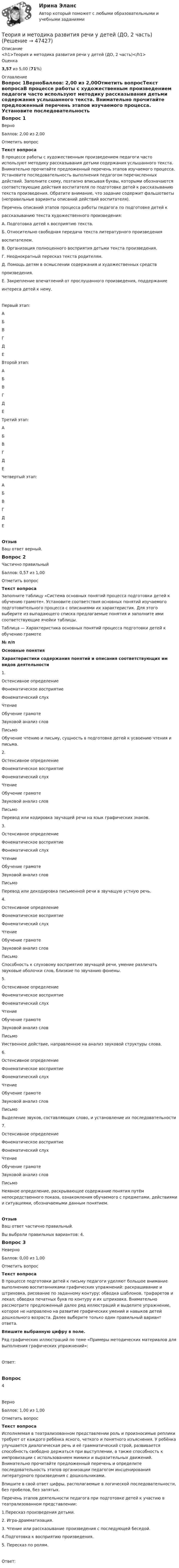      
            Описание
            <h1>Теория и методика развития речи у детей (ДО, 2 часть)</h1>Оценка3,57 из 5,00 (71%) 
            Оглавление
            Вопрос 1ВерноБаллов: 2,00 из 2,00Отметить вопросТекст вопросаВ процессе работы с художественным произведением педагоги часто используют методику рассказывания детьми содержания услышанного текста. Внимательно прочитайте предложенный перечень этапов изучаемого процесса. Установите последовательность выполнения педагогом перечисленных действий. Заполните схему, поэтапно вписывая буквы, которыми обозначаются соответствующие действия воспитателя по подготовке детей к рассказыванию текста произведения. Обратите внимание, что задание содержит фальшответы (неправильные варианты описаний действий воспитателя).Перечень описаний этапов процесса работы педагога по подготовке детей крассказыванию текста художественного произведения:А. Подготовка детей к восприятию текста.Б. Относительно свободная передача текста литературного произведениявоспитателем.В. Организация полноценного восприятия детьми текста произведения.Г. Неоднократный пересказ текста родителям.Д. Помощь детям в осмыслении содержания и художественных средствпроизведения.Е. Закрепление впечатлений от прослушанного произведения, поддержаниеинтереса детей к нему. Первый этап:  АБВГДЕ Второй этап:  АБВГДЕ Третий этап:  АБВГДЕ Четвертый этап:  АБВГДЕ ОтзывВаш ответ верный.Вопрос 2Частично правильныйБаллов: 0,57 из 1,00Отметить вопросТекст вопросаЗаполните таблицу «Система основных понятий процесса подготовки детей к обучению грамоте». Установите соответствия основных понятий изучаемого подготовительного процесса с описаниями их характеристик. Для этого выберите из выпадающего списка предлагаемые понятия и заполните ими соответствующие ячейки таблицы.Таблица — Характеристика основных понятий процесса подготовки детей к обучению грамоте№ п/пОсновные понятияХарактеристики содержания понятий и описания соответствующих им видов деятельности1. Остенсивное определениеФонематическое восприятиеФонематический слухЧтениеОбучение грамотеЗвуковой анализ словПисьмо Обучение чтению и письму, сущность в подготовке детей к усвоению чтения и письма.2. Остенсивное определениеФонематическое восприятиеФонематический слухЧтениеОбучение грамотеЗвуковой анализ словПисьмо Перевод или кодировка звучащей речи на язык графических знаков.3. Остенсивное определениеФонематическое восприятиеФонематический слухЧтениеОбучение грамотеЗвуковой анализ словПисьмо Перевод или декодировка письменной речи в звучащую устную речь.4. Остенсивное определениеФонематическое восприятиеФонематический слухЧтениеОбучение грамотеЗвуковой анализ словПисьмо Способность к слуховому восприятию звучащей речи, умение различать звуковые оболочки слов, близкие по звучанию фонемы.5. Остенсивное определениеФонематическое восприятиеФонематический слухЧтениеОбучение грамотеЗвуковой анализ словПисьмо Умственное действие, направленное на анализ звуковой структуры слова.6. Остенсивное определениеФонематическое восприятиеФонематический слухЧтениеОбучение грамотеЗвуковой анализ словПисьмо Выделение звуков, составляющих слово, и установление их последовательности7. Остенсивное определениеФонематическое восприятиеФонематический слухЧтениеОбучение грамотеЗвуковой анализ словПисьмо Неявное определение, раскрывающее содержание понятия путём непосредственного показа, ознакомления обучаемого с предметами, действиями и ситуациями, обозначаемыми данным понятием. ОтзывВаш ответ частично правильный.Вы выбрали правильных вариантов: 4.Вопрос 3НеверноБаллов: 0,00 из 1,00Отметить вопросТекст вопросаВ процессе подготовки детей к письму педагоги уделяют большое внимание выполнению воспитанниками графических упражнений: раскрашивание и штриховка, рисование по заданному контуру; обводка шаблонов, трафаретов и лекал; обводка печатных букв по контуру и их штриховка. Внимательно рассмотрите предложенный далее ряд иллюстраций и выделите упражнение, которое не направлено на развитие графических умений и навыков детей дошкольного возраста. Далее выберите только один правильный вариант ответа. Впишите выбранную цифру в поле. Ряд графических иллюстраций по теме «Примеры методических материалов для выполнения графических упражнений»:Ответ:Вопрос 4ВерноБаллов: 1,00 из 1,00Отметить вопросТекст вопросаИсполняемая в театрализованном представлении роль и произносимые реплики требуют от каждого ребёнка ясного, четкого и понятного изъяснения. У ребёнка улучшается диалогическая речь и её грамматический строй, развивается способность свободно держаться при выступлении, а также способность к импровизации с использованием мимики и выразительных движений. Внимательно прочитайте предложенный перечень и определите последовательность этапов организации педагогом инсценирования литературного произведения с дошкольниками. Впишите в свой ответ цифры, располагаемые в логической последовательности, без пробелов, без запятых. Перечень этапов деятельности педагога при подготовке детей к участию в театрализованном представлении:1.Пересказ произведения детьми.2. Игра-драмматизация.3. Чтение или рассказывание произведения с последующей беседой.4.Подготовка к восприятию произведения.5. Пересказ по ролям.Ответ: 
            
            
            Теория и методика развития речи у детей (ДО, 2 часть)Теория и методика развития речи у детей (ДО, 2 часть)Теория и методика развития речи у детей (ДО, 2 часть)Теория и методика развития речи у детей (ДО, 2 часть) автопрактические НСПКТеория и методика развития речи у детей (ДО, 2 часть) Практическое занятие 4. Задание 5  НСПКТеория и методика развития речи у детей (ДО, 2 часть) Практическое занятие 5. Задания 1, 4, 5  НСПКТеория и методика развития речи у детей (ДО, 2 часть) Практическое занятие 5. Задания 1, 4, 5  НСПКТеория и методика развития речи у детей (ДО, 1 часть) Практическое занятие 2. Задания 1 - 6, 8, 9Теория и методика развития речи у детей (ДО, 1 часть) Практическое занятие 3. Задание 10Теория и методика развития речи у детей (ДО, 1 часть) Практическое занятие 3. Задание 10  НСПКТеория и методика развития речи у детей (ДО, 1 часть) Практическое занятие 3. Задания 1 - 3, 5, 6, 8, 9, 12, 13, 15Теория и методика развития речи у детей (ДО, 1 часть)   ТЕСТ-1   НСПКТеория и методика развития речи у детей (ДО, 1 часть)   ТЕСТ-2   НСПКТеория и методика развития речи у детей (ДО, 1 часть) Тестовые вопросы к разделу 1