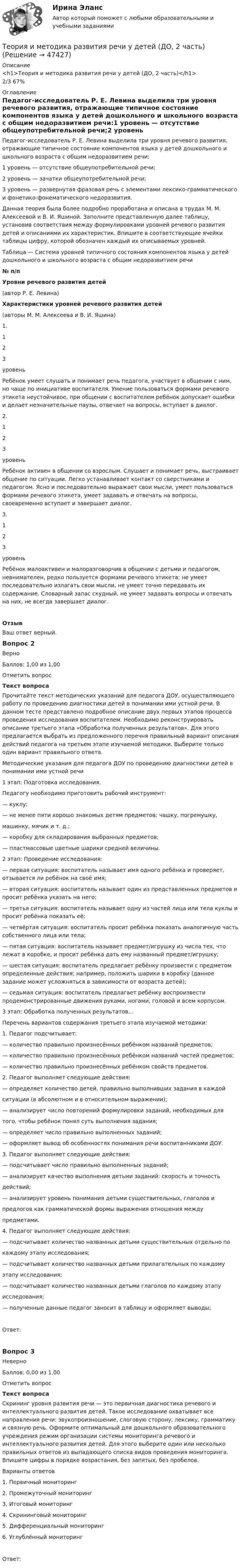      
            Описание
            <h1>Теория и методика развития речи у детей (ДО, 2 часть)</h1>2/3 67% 
            Оглавление
            Педагог-исследователь Р. Е. Левина выделила три уровня речевого развития, отражающие типичное состояние компонентов языка у детей дошкольного и школьного возраста с общим недоразвитием речи:1  уровень — отсутствие общеупотребительной речи;2 уровень — зачатки общеупотребительной речи;3 уровень — развернутая фразовая речь с элементами лексико-грамматического и фонетико-фонематического недоразвития.Данная теория была более подробно проработана и описана в трудах М. М. Алексеевой и В. И. Яшиной. Заполните представленную далее таблицу, установив соответствия между формулировками уровней речевого развития детей и описаниями их характеристик. Впишите в соответствующие ячейки таблицы цифру, которой обозначен каждый их описываемых уровней.Таблица — Система уровней типичного состояния компонентов языка у детей дошкольного и школьного возраста с общим недоразвитием речи№ п/пУровни речевого развития детей(автор Р. Е. Левина)Характеристики уровней речевого развития детей(авторы М. М. Алексеева и В. И. Яшина)1.                    123  уровеньРебёнок умеет слушать и понимает речь педагога, участвует в общении с ним, но чаще по инициативе воспитателя. Умение пользоваться формами речевого этикета неустойчивое, при общении с воспитателем ребёнок допускает ошибки и делает незначительные паузы, отвечает на вопросы, вступает в диалог.2.                    123  уровеньРебёнок активен в общении со взрослым. Слушает и понимает речь, выстраивает общение по ситуации. Легко устанавливает контакт со сверстниками и педагогом. Ясно и последовательно выражает свои мысли, умеет пользоваться формами речевого этикета, умеет задавать и отвечать на вопросы, своевременно вступает и завершает диалог.3.                    123  уровеньРебёнок малоактивен и малоразговорчив в общении с детьми и педагогом, невнимателен, редко пользуется формами речевого этикета; не умеет последовательно излагать свои мысли, не умеет точно передавать их содержание. Словарный запас скудный, не умеет задавать вопросы и отвечать на них, не всегда завершает диалог.ОтзывВаш ответ верный.Вопрос 2ВерноБаллов: 1,00 из 1,00Отметить вопросТекст вопросаПрочитайте текст методических указаний для педагога ДОУ, осуществляющего работу по проведению диагностики детей в понимании ими устной речи. В данном тесте представлено подробное описание двух первых этапов процесса проведения исследования воспитателем. Необходимо реконструировать описание третьего этапа «Обработка полученных результатов». Для этого предлагается выбрать из предложенного перечня правильный вариант описания действий педагога на третьем этапе изучаемой методики. Выберите только один вариант правильного ответа.Методические указания для педагога ДОУ по проведению диагностики детей в понимании ими устной речи 1 этап: Подготовка исследования.Педагогу необходимо приготовить рабочий инструмент:— куклу;— не менее пяти хорошо знакомых детям предметов: чашку, погремушку,    машинку, мячик и т. д.;— коробку для складирования выбранных предметов;— пластмассовые цветные шарики средней величины.2 этап: Проведение исследования:— первая ситуация: воспитатель называет имя одного ребёнка и проверяет, отзывается ли ребёнок на своё имя;— вторая ситуация: воспитатель называет один из представленных предметов и просит ребёнка указать на него;— третья ситуация: воспитатель называет одну из частей лица или тела куклы и просит ребёнка показать её;— четвёртая ситуация: воспитатель просит ребёнка показать аналогичную часть собственного лица или тела;— пятая ситуация: воспитатель называет предмет/игрушку из числа тех, что лежат в коробке, и просит ребёнка дать ему названный предмет/игрушку;— шестая ситуация: воспитатель предлагает ребёнку произвести с предметом определенные дейст­вия; например, положить шарики в коробку (данное задание может усложняться в зависимости от возраста детей);— седьмая ситуация: воспитатель предлагает ребёнку воспроизвести продемонстрированные движения руками, но­гами, головой и всем корпусом.3 этап: Обработка полученных результатов… Перечень вариантов содержания третьего этапа изучаемой методики:1.                  Педагог подсчитывает:— количество правильно произнесённых ребёнком названий предметов;— количество правильно произнесённых ребёнком названий частей предметов;— количество правильно произнесённых ребёнком свойств предметов.2.                  Педагог выполняет следующие действия:— определяет количество детей, правильно выполнивших задания в каждой    ситуации (в абсолютном и в относительном выражении);— анализирует число повторений формулировки заданий, необходимых для      того, чтобы ребёнок понял суть выполнения задания;— определяет число правильно выполненных заданий;— оформляет вывод об особенностях понимания речи воспитанниками ДОУ.3.                  Педагог выполняет следующие действия:— подсчитывает число правильно выполненных заданий;— анализирует качество выполнения детьми заданий: скорость и точность     действий;— анализирует уровень понимания детьми существительных, глаголов и    предлогов как грамматической формы выражения отношения между    предметами.4.                  Педагог выполняет следующие действия:— подсчитывает количество названных детьми существительных отдельно по    каждому этапу исследования;— подсчитывает количество названных детьми прилагательных по каждому    этапу исследования;— подсчитывает количество названных детьми глаголов по каждому этапу    исследования;— полученные данные педагог заносит в таблицу и оформляет выводы;Ответ:Вопрос 3НеверноБаллов: 0,00 из 1,00Отметить вопросТекст вопросаСкрининг уровня развития речи — это первичная диагностика речевого и интеллектуального развития детей. Такое исследование охватывает все направления речи: звукопроизношение, слоговую сторону, лексику, грамматику и связную речь. Оформите оптимальный для дошкольного образовательного учреждения режим организации системы мониторинга речевого и интеллектуального развития детей. Для этого выберите один или несколько правильных ответов из выпадающего списка видов проведения мониторинга. Впишите цифры в порядке возрастания, без запятых, без пробелов.Варианты ответов1.      Первичный мониторинг2.      Промежуточный мониторинг3.      Итоговый мониторинг4.      Скрининговый мониторинг5.      Дифференциальный мониторинг6.      Углублённый мониторингОтвет: 
            
            
            Теория и методика развития речи у детей (ДО, 2 часть)Теория и методика развития речи у детей (ДО, 2 часть)Теория и методика развития речи у детей (ДО, 2 часть) автопрактические НСПКТеория и методика развития речи у детей (ДО, 2 часть) Практическое занятие 4. Задание 5  НСПКТеория и методика развития речи у детей (ДО, 2 часть) Практическое занятие 5. Задания 1, 4, 5  НСПКТеория и методика развития речи у детей (ДО, 2 часть) Практическое занятие 5. Задания 1, 4, 5  НСПКТеория и методика развития речи у детей (ДО, 2 часть) Практическое занятие 6. Задания 4 - 6  НСПКТеория и методика развития речи у детей (ДО, 1 часть) Практическое занятие 3. Задание 10Теория и методика развития речи у детей (ДО, 1 часть) Практическое занятие 3. Задание 10  НСПКТеория и методика развития речи у детей (ДО, 1 часть) Практическое занятие 3. Задания 1 - 3, 5, 6, 8, 9, 12, 13, 15Теория и методика развития речи у детей (ДО, 1 часть)   ТЕСТ-1   НСПКТеория и методика развития речи у детей (ДО, 1 часть)   ТЕСТ-2   НСПКТеория и методика развития речи у детей (ДО, 1 часть) Тестовые вопросы к разделу 1Теория и методика развития речи у детей (ДО, 1 часть) Тестовые вопросы к разделу 2