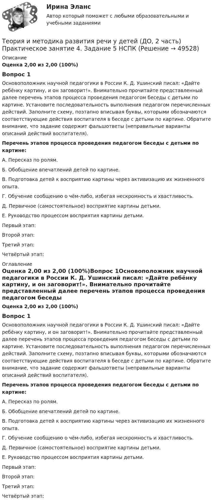      
            Описание
            Оценка 2,00 из 2,00 (100%)Вопрос 1Основоположник научной педагогики в России К. Д. Ушинский писал: «Дайте ребёнку картину, и он заговорит!». Внимательно прочитайте представленный далее перечень этапов процесса проведения педагогом беседы с детьми по картине. Установите последовательность выполнения педагогом перечисленных действий. Заполните схему, поэтапно вписывая буквы, которыми обозначаются соответствующие действия воспитателя в беседе с детьми по картине. Обратите внимание, что задание содержит фальшответы (неправильные варианты описаний действий воспитателя). Перечень этапов процесса проведения педагогом беседы с детьми по картине:А.   Пересказ по ролям.Б.   Обобщение впечатлений детей по картине.В.   Подготовка детей к восприятию картины через активизацию их жизненного опыта.Г.   Обучение сообщению о чём-либо, избегая нескромность и хвастливость.Д.  Первичное (самостоятельное) восприятие картины детьми.Е.  Руководство процессом восприятия картины детьми.Первый этап: Второй этап: Третий этап: Четвёртый этап: 
            Оглавление
            Оценка 2,00 из 2,00 (100%)Вопрос 1Основоположник научной педагогики в России К. Д. Ушинский писал: «Дайте ребёнку картину, и он заговорит!». Внимательно прочитайте представленный далее перечень этапов процесса проведения педагогом беседы с детьми по картине. Установите последовательность выполнения педагогом перечисленных действий. Заполните схему, поэтапно вписывая буквы, которыми обозначаются соответствующие действия воспитателя в беседе с детьми по картине. Обратите внимание, что задание содержит фальшответы (неправильные варианты описаний действий воспитателя). Перечень этапов процесса проведения педагогом беседы с детьми по картине:А.   Пересказ по ролям.Б.   Обобщение впечатлений детей по картине.В.   Подготовка детей к восприятию картины через активизацию их жизненного опыта.Г.   Обучение сообщению о чём-либо, избегая нескромность и хвастливость.Д.  Первичное (самостоятельное) восприятие картины детьми.Е.  Руководство процессом восприятия картины детьми.Первый этап: Второй этап: Третий этап: Четвёртый этап: 
            
            
            Теория и методика развития речи у детей (ДО, 2 часть) автопрактические НСПКТеория и методика развития речи у детей (ДО, 2 часть) Практическое занятие 4. Задание 5  НСПКТеория и методика развития речи у детей (ДО, 2 часть) Практическое занятие 5. Задания 1, 4, 5  НСПКТеория и методика развития речи у детей (ДО, 2 часть) Практическое занятие 5. Задания 1, 4, 5  НСПКТеория и методика развития речи у детей (ДО, 2 часть) Практическое занятие 6. Задания 4 - 6  НСПКТеория и методика развития речи у детей (ДО, 2 часть) Практическое занятие 7Теория и методика развития речи у детей (ДО, 2 часть) Практическое занятие 7 НСПКТеория и методика развития речи у детей (ДО, 1 часть) Практическое занятие 3. Задания 1 - 3, 5, 6, 8, 9, 12, 13, 15Теория и методика развития речи у детей (ДО, 1 часть)   ТЕСТ-1   НСПКТеория и методика развития речи у детей (ДО, 1 часть)   ТЕСТ-2   НСПКТеория и методика развития речи у детей (ДО, 1 часть) Тестовые вопросы к разделу 1Теория и методика развития речи у детей (ДО, 1 часть) Тестовые вопросы к разделу 2Теория и методика развития речи у детей (ДО, 2 часть)Теория и методика развития речи у детей (ДО, 2 часть)