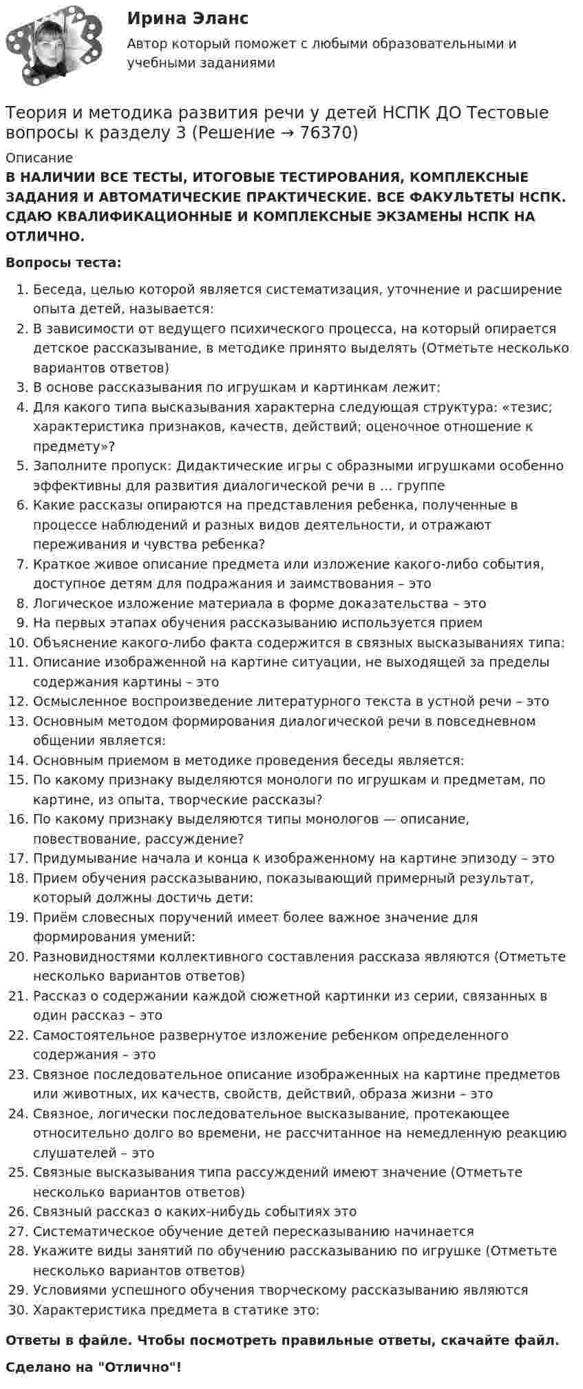      
            Описание
            В НАЛИЧИИ ВСЕ ТЕСТЫ, ИТОГОВЫЕ ТЕСТИРОВАНИЯ, КОМПЛЕКСНЫЕ ЗАДАНИЯ И АВТОМАТИЧЕСКИЕ ПРАКТИЧЕСКИЕ. ВСЕ ФАКУЛЬТЕТЫ НСПК. СДАЮ КВАЛИФИКАЦИОННЫЕ И КОМПЛЕКСНЫЕ ЭКЗАМЕНЫ НСПК НА ОТЛИЧНО.Вопросы теста:Беседа, целью которой является систематизация, уточнение и расширение опыта детей, называется: В зависимости от ведущего психического процесса, на который опирается детское рассказывание, в методике принято выделять (Отметьте несколько вариантов ответов)В основе рассказывания по игрушкам и картинкам лежит: Для какого типа высказывания характерна следующая структура: «тезис; характеристика признаков, качеств, действий; оценочное отношение к предмету»? Заполните пропуск: Дидактические игры с образными игрушками особенно эффективны для развития диалогической речи в … группеКакие рассказы опираются на представления ребенка, полученные в процессе наблюдений и разных видов деятельности, и отражают переживания и чувства ребенка?Краткое живое описание предмета или изложение какого-либо события, доступное детям для подражания и заимствования – этоЛогическое изложение материала в форме доказательства – это На первых этапах обучения рассказыванию используется приемОбъяснение какого-либо факта содержится в связных высказываниях типа:Описание изображенной на картине ситуации, не выходящей за пределы содержания картины – этоОсмысленное воспроизведение литературного текста в устной речи – это Основным методом формирования диалогической речи в повседневном общении является:Основным приемом в методике проведения беседы является:По какому признаку выделяются монологи по игрушкам и предметам, по картине, из опыта, творческие рассказы?По какому признаку выделяются типы монологов — описание, повествование, рассуждение? Придумывание начала и конца к изображенному на картине эпизоду – этоПрием обучения рассказыванию, показывающий примерный результат, который должны достичь дети: Приём словесных поручений имеет более важное значение для формирования умений:Разновидностями коллективного составления рассказа являются (Отметьте несколько вариантов ответов)Рассказ о содержании каждой сюжетной картинки из серии, связанных в один рассказ – этоСамостоятельное развернутое изложение ребенком определенного содержания – этоСвязное последовательное описание изображенных на картине предметов или животных, их качеств, свойств, действий, образа жизни – этоСвязное, логически последовательное высказывание, протекающее относительно долго во времени, не рассчитанное на немедленную реакцию слушателей – этоСвязные высказывания типа рассуждений имеют значение (Отметьте несколько вариантов ответов)Связный рассказ о каких-нибудь событиях это Систематическое обучение детей пересказыванию начинается Укажите виды занятий по обучению рассказыванию по игрушке (Отметьте несколько вариантов ответов) Условиями успешного обучения творческому рассказыванию являются Характеристика предмета в статике это: Ответы в файле. Чтобы посмотреть правильные ответы, скачайте файл.Сделано на Отлично!   
            
            
            Теория и методика развития речи у детей НСПК ДО Тестовые вопросы к разделу 2Теория и методика развития речи у детей НСПК ДО Тестовые вопросы к разделу 3Теория и методика развития речи у детей НСПК ДО Тестовые вопросы к разделу 4Теория и методика развития речи у детей Практическое занятие 7 НСПКТеория и методика развития речи у детей     Практическое занятие 7    НСПКТеория и методика развития речи у детей  Практическое занятие 7  НСПКТеория и методика развития речи у детей ТЕСТ-3    НСПКТеория и методика развития речи у детей (ДО, 2 часть) Практическое занятие 5. Задания 1, 4, 5  НСПКТеория и методика развития речи у детей (ДО, 2 часть) Практическое занятие 5. Задания 1, 4, 5  НСПКТеория и методика развития речи у детей (ДО, 2 часть) Практическое занятие 6. Задания 4 - 6  НСПКТеория и методика развития речи у детей (ДО, 2 часть) Практическое занятие 7Теория и методика развития речи у детей (ДО, 2 часть) Практическое занятие 7 НСПКТеория и методика развития речи у детей (ДО, 2 часть) Тест 3Теория и методика развития речи у детей (ДО, 2 часть) Тест 4