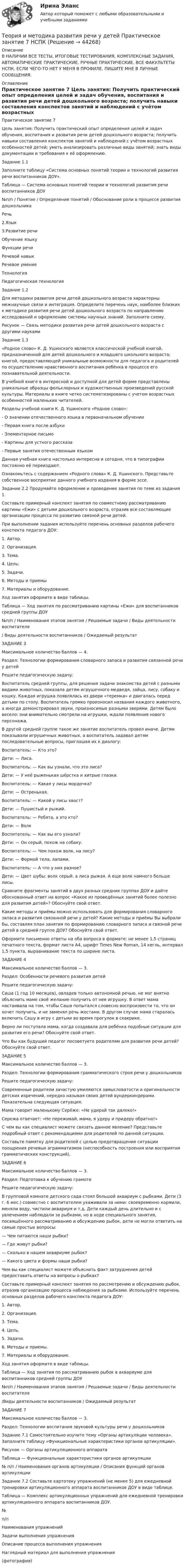      
            Описание
            В НАЛИЧИИ ВСЕ ТЕСТЫ, ИТОГОВЫЕ ТЕСТИРОВАНИЯ, КОМПЛЕКСНЫЕ ЗАДАНИЯ, АВТОМАТИЧЕСКИЕ ПРАКТИЧЕСКИЕ, РУЧНЫЕ ПРАКТИЧЕСКИЕ. ВСЕ ФАКУЛЬТЕТЫ НСПК. ЕСЛИ ЧЕГО-ТО НЕТ У МЕНЯ В ПРОФИЛЕ, ПИШИТЕ МНЕ В ЛИЧНЫЕ СООБЩЕНИЯ. 
            Оглавление
            Практическое занятие 7
Цель занятия: Получить практический опыт определения целей и задач обучения, воспитания и развития речи детей дошкольного возраста; получить навыки составления конспектов занятий и наблюдений с учётом возрастных особенностей детей; уметь анализировать различные виды занятий; знать виды документации и требования к её оформлению.
Задание 1.1Заполните таблицу «Система основных понятий теории и технологий развития речи воспитанников ДОУ».Таблица — Система основных понятий теории и технологий развития речи воспитанников ДОУ№п/п / Понятие / Определение понятий / Обоснование роли в процессе развития дошкольникаРечь2.Язык3.Развитие речиОбучение языкуФункции речиРечевой навыкРечевое умениеТехнологияПедагогическая технологияЗадание 1.2Для методики развития речи детей дошкольного возраста характерны межнаучные связи и интеграция. Определите перечень наук, наиболее близких к методике развития речи детей дошкольного возраста по направлению исследований и оформлению системы научных знаний. Заполните схему.Рисунок — Связь методики развития речи детей дошкольного возраста с другими наукамиЗадание 1.3«Родное слово» К. Д. Ушинского является классической учебной книгой, предназначенной для детей дошкольного и младшего школьного возраста; книгой, предоставляющей уникальные возможности для педагога и родителей по осуществлению нравственного воспитания ребёнка в процессе его познавательной деятельности.В учебной книге в интересной и доступной для детей форме представлены уникальные образцы фольклорных и художественных произведений русской культуры. Материалы в книге четко систематизированы с учетом возрастных особенностей маленьких читателей.Разделы учебной книги К. Д. Ушинского «Родное слово»:- О значении отечественного языка в первоначальном обучении- Первая книга после азбуки- Элементарное письмо- Картины для устного рассказа- Первые занятия отечественным языкомДанная учебная книга настолько интересна и сегодня, что в типографии постоянно её переиздают.Ознакомьтесь с содержанием «Родного слова» К. Д. Ушинского. Представьте собственное восприятие данного учебного издания в форме эссе.Задание 2.2 Продумайте оформление и проведение занятия по теме из задания 1.Составьте примерный конспект занятия по совместному рассматриванию картины «Ежи» с детьми дошкольного возраста, отразив все составляющие организации процесса по развитию связной речи детей.При выполнении задания используйте перечень основных разделов рабочего конспекта педагога ДОУ:1. Автор.2. Организация.3. Тема.4. Цель:5. Задачи.6. Методы и приемы7. Материалы и оборудование.Ход занятия оформите в виде таблицы.Таблица — Ход занятия по рассматриванию картины «Ежи» для воспитанников средней группы ДОУ№п/п / Наименования этапов занятия / Решаемые задачи / Виды деятельности воспитателя/ Виды деятельности воспитанников / Ожидаемый результатЗАДАНИЕ 3Максимальное количество баллов — 4.Раздел: Технологии формирования словарного запаса и развития связанной речи у детейРешите педагогическую задачу:Воспитатель средней группы, для решения задачи знакомства детей с разными видами животных, показала детям игрушечного медведя, зайца, лису, собаку и кошку. Каждая игрушка появлялась из двери «теремка» и двигалась перед детьми по столу. Воспитатель громко произносил названия каждого животного, а иногда демонстрировал звуки, произносимые разными зверями. Детям было весело: они внимательно смотрели на игрушки, ждали появления нового персонажа.В другой средней группе такое же занятие воспитатель провел иначе. Детям показывали игрушечных животных, а воспитатель задавал детям последовательные вопросы, приглашая их к диалогу:Воспитатель: — Кто это?Дети: — Лиса.Воспитатель: — Как вы узнали, что это лиса?Дети: — У неё рыженькая шёрстка и хитрые глазки.Воспитатель: — Какая у лисы мордочка?Дети: — Остренькая.Воспитатель: — Какой у лисы хвост?Дети: — Пушистый и рыжий.Воспитатель: — Ребята, а это кто?Дети: — ВолкВоспитатель: — Как вы его узнали?Дети: — Он серый, похож на собаку.Воспитатель: — Чем похож волк, на лису?Дети: — Формой тела, лапами.Воспитатель: — А что у них разное?Дети: — Цвет шубы: волк серый, а лиса рыжая. А еще волк намного больше лисы.Сравните фрагменты занятий в двух разных средних группах ДОУ и дайте обоснованный ответ на вопрос «Какое из проведённых занятий более полезно для развития детей»? Обоснуйте свой ответ.Какие методы и приёмы можно использовать для формирования словарного запаса и развития связанной речи у детей? Какие методы и приёмы Вы выбрали бы, составляя план занятия по формированию словарного запаса и связной речи детей в средней группе ДОУ? Обоснуйте свой ответ.Оформите письменно ответы на оба вопроса в формате: не менее 1,5 страниц печатного текста, формат листа А4, шрифт Times New Roman, 14 кегль, интервал 1,5 пункта, выравнивание текста по ширине листа.ЗАДАНИЕ 4Максимальное количество баллов — 3.Раздел: Особенности речевого развития детейРешите педагогическую задачу:Саша (1 год 10 месяцев), овладев только автономной речью, не мог внятно объяснить маме своё желание получить от нее игрушку. В ответ мама настаивала на том, чтобы Саша попытался словесно воспроизвести то, что он хочет получить, и не заменял речь жестами. В другом случае мама старалась включить Сашу в игру с детьми во время прогулок в скверике.Верно ли поступала мама, когда создавала для ребёнка подобные ситуации для развития его речи? Обоснуйте свой ответ.Что Вы как будущий педагог посоветуете родителям для развития речи детей? Обоснуйте свой ответ.ЗАДАНИЕ 5Максимальное количество баллов — 3.Раздел: Технологии формирования грамматического строя речи у дошкольниковРешите педагогическую задачу:Современные родители зачастую умиляются замысловатости и оригинальности детских изречений, нередко называя своих детей вундеркиндерами. Показательна следующая ситуация:Мама говорит маленькому Серёже: «Не удирай так далеко!»Сережа отвечает: «Не переживай, мама, я удеру и придеру обратно!»С чем вы как специалист можете связать данное явление? Представьте подробный ответ с рекомендациями для родителей по данной ситуации.Составьте памятку для родителей с целью предотвращения ситуации поощрения речевых аграмматизмов (неспособность построения или восприятия грамматических конструкций).ЗАДАНИЕ 6Максимальное количество баллов — 3.Раздел: Подготовка к обучению грамотеРешите педагогическую задачу:В групповой комнате детского сада стоял большой аквариум с рыбками. Дети (3 г. 6 мес.) совместно с воспитателем ухаживали за ними: своевременно кормили, меняли воду, чистили аквариум и т.д. Дети каждый день длительно и с увлечением наблюдали за рыбками, но в ходе специального занятия, посвящённого рассматриванию и обсуждению рыбок, дети не могли ответить на самые простые вопросы:— Чем питаются наши рыбки?— Где живут рыбки?— Сколько в нашем аквариуме рыбок?— Какого цвета и формы наши рыбки?Чем вы как специалист можете объяснить факт затруднения детей предоставить ответы на вопросы о рыбках?Составьте примерный конспект занятия по рассмотрению и обсуждению рыбок, отразив организацию процесса наблюдения за рыбками. Используйте перечень основных разделов рабочего конспекта педагога ДОУ:1. Автор.2. Организация.3. Тема.4. Цель.5. Задачи.6. Методы и приемы.7. Материалы и оборудование.Ход занятия оформите в виде таблицы.Таблица — Ход занятия по рассматриванию рыбок в аквариуме для воспитанников средней группы ДОУ№п/п / Наименования этапов занятия / Решаемые задачи / Виды деятельности воспитателя/Виды деятельности воспитанников / Ожидаемый результатЗАДАНИЕ 7Максимальное количество баллов — 3.Раздел: Технологии воспитания звуковой культуры речи у дошкольниковЗадание 7.1 Самостоятельно изучите тему «Органы артикуляции человека». Заполните таблицу «Функциональные характеристики органов артикуляции».Рисунок — Органы артикуляционного аппаратаТаблица — Функциональные характеристики органов артикуляции№ п/п / Наименования органов артикуляции / Описания функций органов артикуляцииЗадание 7.2 Составьте картотеку упражнений (не менее 5) для ежедневной тренировки артикуляционного аппарата воспитанников ДОУ в виде таблице.Таблица — Комплекс артикуляционных упражнений для ежедневной тренировки артикуляционного аппарата воспитанников ДОУ.№п/пНаименования упражненийЗадачи выполнения упражненияОписание процесса выполнения упражненияНаглядный материал для выполнения упражнения(фотография) 
            
            
            Теория и методика развития речи у детей НСПК ДО Тестовые вопросы к разделу 4Теория и методика развития речи у детей Практическое занятие 7 НСПКТеория и методика развития речи у детей     Практическое занятие 7    НСПКТеория и методика развития речи у детей  Практическое занятие 7  НСПКТеория и методика развития речи у детей ТЕСТ-3    НСПКТеория и методика развития речи у детей  ТЕСТ-4   НСПКТеория и методика социальной работы 2023 (СР) Практическое занятие 1. Задания 1,2,7,10Теория и методика развития речи у детей (ДО, 2 часть) Практическое занятие 6. Задания 4 - 6  НСПКТеория и методика развития речи у детей (ДО, 2 часть) Практическое занятие 7Теория и методика развития речи у детей (ДО, 2 часть) Практическое занятие 7 НСПКТеория и методика развития речи у детей (ДО, 2 часть) Тест 3Теория и методика развития речи у детей (ДО, 2 часть) Тест 4Теория и методика развития речи у детей НСПК ДО Тестовые вопросы к разделу 1Теория и методика развития речи у детей НСПК ДО Тестовые вопросы к разделу 2