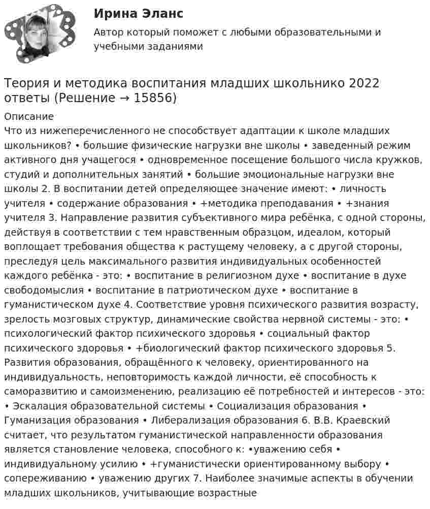      
          Описание
          Что из нижеперечисленного не способствует адаптации к школе младших школьников? • большие физические нагрузки вне школы • заведенный режим активного дня учащегося • одновременное посещение большого числа кружков, студий и дополнительных занятий • большие эмоциональные нагрузки вне школы 2. В воспитании детей определяющее значение имеют: • личность учителя • содержание образования • +методика преподавания • +знания учителя 3. Направление развития субъективного мира ребёнка, с одной стороны, действуя в соответствии с тем нравственным образцом, идеалом, который воплощает требования общества к растущему человеку, а с другой стороны, преследуя цель максимального развития индивидуальных особенностей каждого ребёнка - это: • воспитание в религиозном духе • воспитание в духе свободомыслия • воспитание в патриотическом духе • воспитание в гуманистическом духе 4. Соответствие уровня психического развития возрасту, зрелость мозговых структур, динамические свойства нервной системы - это: • психологический фактор психического здоровья • социальный фактор психического здоровья • +биологический фактор психического здоровья 5. Развития образования, обращённого к человеку, ориентированного на индивидуальность, неповторимость каждой личности, её способность к саморазвитию и самоизменению, реализацию её потребностей и интересов - это: • Эскалация образовательной системы • Социализация образования • Гуманизация образования • Либерализация образования 6. В.В. Краевский считает, что результатом гуманистической направленности образования является становление человека, способного к: •уважению себя • индивидуальному усилию • +гуманистически ориентированному выбору • сопереживанию • уважению других 7. Наиболее значимые аспекты в обучении младших школьников, учитывающие возрастные   
            
            
            Теория игр (тест с ответами «Синергия»/МТИ).Теория и методика воспитания младших школьнико 2022 ответы✅ Теория и методика воспитания младших школьников 20 вопросов 2022✅ Теория и методика воспитания младших школьников 25 вопросов СИНЕРГИЯ МТИ 2022Теория и методика воспитания Практическое задание 1Теория и методика воспитания толерантности в начальном, среднем и профессиональном образовании и образовательной области технологииТеория и методика воспитательной работы / 30 вопросовТеория игр ответы. Синергия. Тест.Теория игр СинергияТЕОРИЯ ИГР СИНЕРГИЯ 2022 ОТВЕТЫТеория игр (Синергия/МТИ) Ответы на тест«Теория игр». Тест для сдачи в Московскую Международную Академию Теория игр (Тест ответы на вопросы Синергия)Теория игр (тест с ответами ММА)