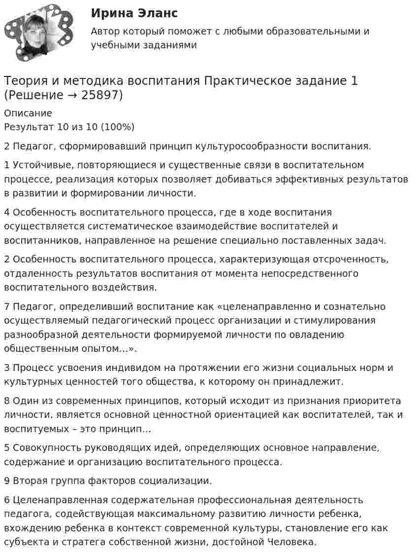      
          Описание
          Результат 10 из 10 (100%)   2 Педагог, сформировавший принцип культуросообразности воспитания.1 Устойчивые, повторяющиеся и существенные связи в воспитательном процессе, реализация которых позволяет добиваться эффективных результатов в развитии и формировании личности.4 Особенность воспитательного процесса, где в ходе воспитания осуществляется систематическое взаимодействие воспитателей и воспитанников, направленное на решение специально поставленных задач.2 Особенность воспитательного процесса, характеризующая отсроченность, отдаленность результатов воспитания от момента непосредственного воспитательного воздействия.7 Педагог, определивший воспитание как «целенаправленно и сознательно осуществляемый педагогический процесс организации и стимулирования разнообразной деятельности формируемой личности по овладению общественным опытом…».3 Процесс усвоения индивидом на протяжении его жизни социальных норм и культурных ценностей того общества, к которому он принадлежит.8 Один из современных принципов, который исходит из признания приоритета личности, является основной ценностной ориентацией как воспитателей, так и воспитуемых – это принцип…5 Совокупность руководящих идей, определяющих основное направление, содержание и организацию воспитательного процесса.9 Вторая группа факторов социализации.6 Целенаправленная содержательная профессиональная деятельность педагога, содействующая максимальному развитию личности ребенка, вхождению ребенка в контекст современной культуры, становление его как субъекта и стратега собственной жизни, достойной Человека.  
            
            
            ✅ Теория и методика воспитания младших школьников 25 вопросов СИНЕРГИЯ МТИ 2022Теория и методика воспитания Практическое задание 1Теория и методика воспитания толерантности в начальном, среднем и профессиональном образовании и образовательной области технологииТеория и методика воспитательной работы / 30 вопросовТеория и методика духовно-нравственного воспитания. синергия. педагогика и психология дошкольного образованияТЕОРИЯ И МЕТОДИКА ИНКЛЮЗИВНОГО ОБРАЗОВАНИЯТеория и методика инклюзивного образования (100 из 100)Теория игр (Синергия/МТИ) Ответы на тест«Теория игр». Тест для сдачи в Московскую Международную Академию Теория игр (Тест ответы на вопросы Синергия)Теория игр (тест с ответами ММА)Теория Игр - тест с ответами Синергия - 2022Теория игр (тест с ответами «Синергия»/МТИ).Теория и методика воспитания младших школьнико 2022 ответы