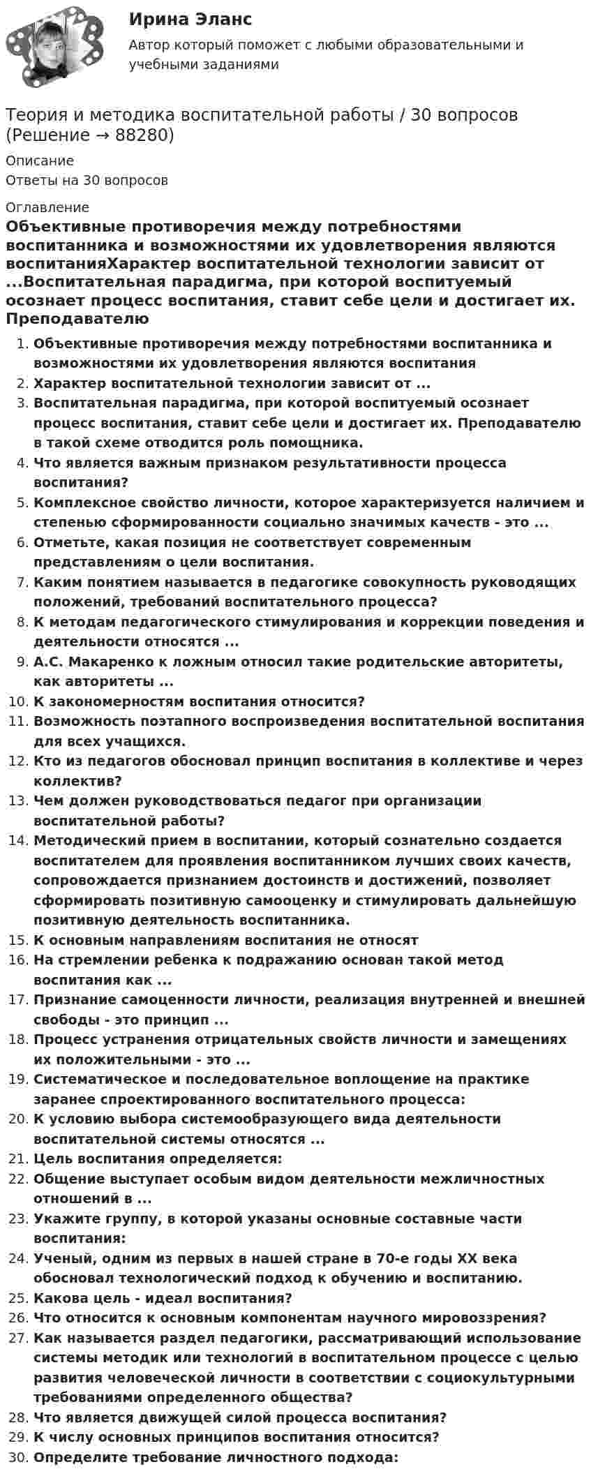      
            Описание
            Ответы на 30 вопросов 
            Оглавление
            Объективные противоречия между потребностями воспитанника и возможностями их удовлетворения являются воспитанияХарактер воспитательной технологии зависит от ...Воспитательная парадигма, при которой воспитуемый осознает процесс воспитания, ставит себе цели и достигает их. Преподавателю в такой схеме отводится роль помощника.Что является важным признаком результативности процесса воспитания?Комплексное свойство личности, которое характеризуется наличием и степенью сформированности социально значимых качеств - это ...Отметьте, какая позиция не соответствует современным представлениям о цели воспитания.Каким понятием называется в педагогике совокупность руководящих положений, требований воспитательного процесса?К методам педагогического стимулирования и коррекции поведения и деятельности относятся ...А.С. Макаренко к ложным относил такие родительские авторитеты, как авторитеты ...К закономерностям воспитания относится?Возможность поэтапного воспроизведения воспитательной воспитания для всех учащихся.Кто из педагогов обосновал принцип воспитания в коллективе и через коллектив?Чем должен руководствоваться педагог при организации воспитательной работы?Методический прием в воспитании, который сознательно создается воспитателем для проявления воспитанником лучших своих качеств, сопровождается признанием достоинств и достижений, позволяет сформировать позитивную самооценку и стимулировать дальнейшую позитивную деятельность воспитанника.К основным направлениям воспитания не относятНа стремлении ребенка к подражанию основан такой метод воспитания как ...Признание самоценности личности, реализация внутренней и внешней свободы - это принцип ...Процесс устранения отрицательных свойств личности и замещениях их положительными - это ...Систематическое и последовательное воплощение на практике заранее спроектированного воспитательного процесса:К условию выбора системообразующего вида деятельности воспитательной системы относятся ...Цель воспитания определяется:Общение выступает особым видом деятельности межличностных отношений в ...Укажите группу, в которой указаны основные составные части воспитания:Ученый, одним из первых в нашей стране в 70-е годы XX века обосновал технологический подход к обучению и воспитанию.Какова цель - идеал воспитания?Что относится к основным компонентам научного мировоззрения?Как называется раздел педагогики, рассматривающий использование системы методик или технологий в воспитательном процессе с целью развития человеческой личности в соответствии с социокультурными требованиями определенного общества?Что является движущей силой процесса воспитания?К числу основных принципов воспитания относится?Определите требование личностного подхода:  
            
            
            Теория и методика воспитания толерантности в начальном, среднем и профессиональном образовании и образовательной области технологииТеория и методика воспитательной работы / 30 вопросовТеория и методика духовно-нравственного воспитания. синергия. педагогика и психология дошкольного образованияТЕОРИЯ И МЕТОДИКА ИНКЛЮЗИВНОГО ОБРАЗОВАНИЯТеория и методика инклюзивного образования (100 из 100)Теория и методика инклюзивного образования (ДО, 1 часть)Теория и методика инклюзивного образования (ДО, 1 часть)Теория игр (Тест ответы на вопросы Синергия)Теория игр (тест с ответами ММА)Теория Игр - тест с ответами Синергия - 2022Теория игр (тест с ответами «Синергия»/МТИ).Теория и методика воспитания младших школьнико 2022 ответы✅ Теория и методика воспитания младших школьников 20 вопросов 2022✅ Теория и методика воспитания младших школьников 25 вопросов СИНЕРГИЯ МТИ 2022