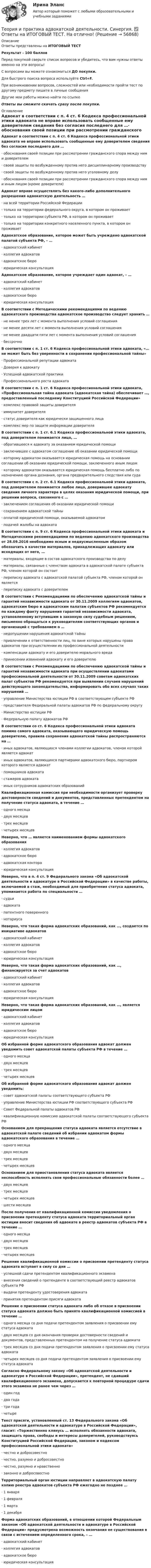     
            Описание
            Ответы представлены на ИТОГОВЫЙ ТЕСТРезультат - 100 балловПеред покупкой сверьте список вопросов и убедитесь, что вам нужны ответы именно на эти вопросы!С вопросами вы можете ознакомиться ДО покупки.Для быстрого поиска вопроса используйте Ctrl+F.При возникновении вопросов, сложностей или необходимости пройти тест по другому предмету пишите в личные сообщения Другие мои работы можно найти по ссылке Ответы вы сможете скачать сразу после покупки. 
            Оглавление
            Адвокат в соответствии с п. 4 ст. 6 Кодекса профессиональной этики адвоката не вправе использовать сообщенные ему доверителем сведения без согласия последнего для …·      обоснования своей позиции при рассмотрении гражданского спора между ним и доверителем·      своей защиты по возбужденному против него дисциплинарному производству·      своей защиты по возбужденному против него уголовному делу·      обоснования своей позиции при рассмотрении гражданского спора между ним и иным лицом (кроме доверителя) Адвокат вправе осуществлять без какого-либо дополнительного разрешения адвокатскую деятельность …·      на всей территории Российской Федерации·      только на территории федерального округа, в котором он проживает·      только на территории субъекта РФ, в котором он проживает·      только на территории конкретного населенного пункта, в котором он проживает Адвокатское образование, которое может быть учреждено адвокатской палатой субъекта РФ, – …·      адвокатский кабинет·      коллегия адвокатов·      адвокатское бюро·      юридическая консультация Адвокатское образование, которое учреждает один адвокат, – …·      адвокатский кабинет·      коллегия адвокатов·      адвокатское бюро·      юридическая консультация В соответствии с Методическими рекомендациями по ведению адвокатского производства адвокатское производство следует хранить …·      не менее трех лет с момента выполнения условий соглашения·      не менее десяти лет с момента выполнения условий соглашения·      не менее двадцати пяти лет с момента выполнения условий соглашения·      бессрочно В соответствии с п. 1 ст. 6 Кодекса профессиональной этики адвоката, «… не может быть без уверенности в сохранении профессиональной тайны»·      Профессиональной репутации адвоката·      Доверия к адвокату·      Успешной адвокатской практики·      Профессионального роста адвоката В соответствии с п. 1 ст. 6 Кодекса профессиональной этики адвоката, «Профессиональная тайна адвоката (адвокатская тайна) обеспечивает …, предоставленный последнему Конституцией Российской Федерации»·      комплекс правовой защиты доверителя·      иммунитет доверителя·      статус доверителя как юридически защищенного лица·      комплекс мер по защите информации доверителя В соответствии с п. 1 ст. 6.1 Кодекса профессиональной этики адвоката, под доверителем понимается лицо, …·      обратившееся к адвокату за оказанием юридической помощи·      заключившее с адвокатом соглашение об оказании юридической помощи·      которому адвокатом оказывается юридическая помощь на основании соглашении об оказании юридической помощи, заключенного иным лицом·      которому адвокатом оказывается юридическая помощь бесплатно либо по назначению органа дознания, органа предварительного следствия или суда В соответствии с п. 2 ст. 6.1 Кодекса профессиональной этики адвоката, под доверителем понимается любое лицо, доверившее адвокату сведения личного характера в целях оказания юридической помощи, при решении вопроса, связанного с …·      заключением соглашения об оказании юридической помощи·      сохранением адвокатской тайны·      оплатой юридической помощи, оказываемой адвокатом·      подачей жалобы на адвоката В соответствии с п. 9 ст. 6 Кодекса профессиональной этики адвоката и Методическими рекомендациями по ведению адвокатского производства от 28.09.2016 необходимо ясным и недвусмысленным образом обозначить в качестве материалов, принадлежащих адвокату или исходящих от него, …·      материалы, входящие в состав адвокатского производства по делу·      материалы, связанные с членством адвоката в адвокатской палате субъекта РФ, членом которой он состоит·      переписку адвоката с адвокатской палатой субъекта РФ, членом которой он является·      переписку адвоката с доверителем В соответствии с Рекомендациями по обеспечению адвокатской тайны и гарантий независимости адвоката от 30.11.2009 коллегиям адвокатов, адвокатским бюро и адвокатским палатам субъектов РФ рекомендуется по каждому факту нарушения гарантий независимости адвоката, установленному вступившим в законную силу судебным решением, письменно обращаться к руководителям соответствующих органов и организаций с требованием о …·      недопущении нарушения адвокатской тайны·      привлечении к ответственности лиц, по вине которых нарушены права адвокатов при осуществлении их профессиональной деятельности·      компенсации адвокату и его доверителю морального вреда·      принесении извинений адвокату и его доверителю В соответствии с Рекомендациями по обеспечению адвокатской тайны и гарантий независимости адвоката при осуществлении адвокатами профессиональной деятельности от 30.11.2009 советам адвокатских палат субъектов РФ рекомендуется при выявлении случаев нарушений действующего законодательства, информировать обо всех случаях таких нарушений …·      управление Министерства юстиции РФ в соответствующем субъекте РФ·      представителя Федеральной палаты адвокатов РФ по федеральному округу·      Министерство юстиции РФ·      Федеральную палату адвокатов РФ В соответствии со ст. 6 Кодекса профессиональной этики адвоката помимо самого адвоката, оказывающего юридическую помощь доверителю, правила сохранения адвокатской тайны распространяются на …·      иных адвокатов, являющихся членами коллегии адвокатов, членом которой является адвокат·      иных адвокатов, являющихся партнерами адвокатского бюро, партнером которого является адвокат·      помощников адвоката·      стажеров адвоката·      иных сотрудников адвокатских образований Квалификационная комиссия при необходимости организует проверку достоверности сведений и документов, представленных претендентом на получение статуса адвоката, в течение …·      одного месяца·      двух месяцев·      трех месяцев·      четырех месяцев Неверно, что … является наименованием формы адвокатского образования·      коллегия адвокатов·      адвокатское бюро·      адвокатская контора·      юридическая консультация Неверно, что в п. 4 ст. 9 Федерального закона «Об адвокатской деятельности и адвокатуре в Российской Федерации» в качестве работы, включаемой в стаж, необходимый для приобретения статуса адвоката, упоминается работа по специальности …·      судьи·      адвоката·      патентного поверенного·      нотариуса Неверно, что такая форма адвокатских образований, как …, создается по инициативе адвокатов·      адвокатский кабинет·      коллегия адвокатов·      адвокатское бюро·      юридическая консультация Неверно, что такая форма адвокатских образований, как …, финансируется за счет адвокатов·      адвокатский кабинет·      коллегия адвокатов·      адвокатское бюро·      юридическая консультация Неверно, что такая форма адвокатских образований, как …, является юридическим лицом·      адвокатский кабинет·      коллегия адвокатов·      адвокатское бюро·      юридическая консультация Об избранной форме адвокатского образования адвокат должен уведомить совет адвокатской палаты субъекта РФ в течение …·      одного месяца·      двух месяцев·      трех месяцев·      четырех месяцев Об избранной форме адвокатского образования адвокат должен уведомить:·      совет адвокатской палаты соответствующего субъекта РФ·      управление Министерства юстиции РФ соответствующего субъекта РФ·      Совет Федеральной палаты адвокатов РФ·      квалификационную комиссию адвокатской палаты соответствующего субъекта РФ Основанием для прекращения статуса адвоката является отсутствие в адвокатской палате сведений об избрании адвокатом формы адвокатского образования в течение …·      одного месяца·      двух месяцев·      трех месяцев·      четырех месяцев Основанием для приостановления статуса адвоката является неспособность исполнять свои профессиональные обязанности более …·      двух месяцев·      трех месяцев·      четырех месяцев·      шести месяцев После получения от квалификационной комиссии уведомления о присвоении претенденту статуса адвоката территориальный орган юстиции вносит сведения об адвокате в реестр адвокатов субъекта РФ в течение …·      одного месяца·      двух месяцев·      трех месяцев·      четырех месяцев Решение квалификационной комиссии о присвоении претенденту статуса адвоката вступает в силу со дня …·      успешной сдачи претендентом квалификационного экзамена·      внесения сведений о претенденте в соответствующий реестр адвокатов субъекта РФ·      выдачи претенденту удостоверения адвоката·      принятия претендентом присяги адвоката Решение о присвоении статуса адвоката либо об отказе в присвоении статуса адвоката должно быть принято квалификационной комиссией в течение …·      одного месяца со дня подачи претендентом заявления о присвоении ему статуса адвоката·      двух месяцев со дня окончания проверки достоверности сведений и документов, представленных претендентом на получение статуса адвоката·      трех месяцев со дня подачи претендентом заявления о присвоении ему статуса адвоката·      четырех месяцев со дня подачи претендентом заявления о присвоении ему статуса адвоката Согласно Федеральному закону «Об адвокатской деятельности и адвокатуре в Российской Федерации», претендент, не сдавший квалификационного экзамена, допускается к повторной процедуре сдачи этого экзамена не ранее чем через …·      один год·      два года·      три года·      четыре Текст присяги, установленный ст. 13 Федерального закона «Об адвокатской деятельности и адвокатуре в Российской Федерации», гласит: «Торжественно клянусь … исполнять обязанности адвоката, защищать права, свободы и интересы доверителей, руководствуясь Конституцией Российской Федерации, законом и кодексом профессиональной этики адвоката»·      честно и добросовестно·      честно, разумно и добросовестно·      честно, разумно и нравственно·      законно и добросовестно Территориальный орган юстиции направляет в адвокатскую палату копию реестра адвокатов субъекта РФ ежегодно не позднее …·      1 января·      1 февраля·      1 марта·      1 декабря Форма адвокатских образований, в отношении которой Федеральным законом «Об адвокатской деятельности и адвокатуре в Российской Федерации» предусмотрена возможность окончания ее существования в связи с истечением определенного срока, – …·      адвокатский кабинет·      коллегия адвокатов·      адвокатское бюро·      юридическая консультация     
            
            
            «Теория и практика адвокатской деятельности», Синергия, 2022, 97 баллов, МагистратураТеория и практика адвокатской деятельности. Синергия. ✅ Ответы на ИТОГОВЫЙ ТЕСТ. На отлично!Теория и практика адвокатской деятельности (Темы 1-6) тест с ответами Магистратура СинергияТеория и практика адвокатской деятельности (тест СИНЕРГИЯ)Теория и практика адвокатской деятельности - тест с ответами и оценкой СинергияТеория и практика группового консультированияТеория и практика доказыванияТеория информационных процессов и систем (тест с ответами) «Синергия» 2 семестр.Теория информационных процессов и систем (тест с ответами Синергия/МОИ/ МТИ /МОСАП)Теория информационных системТеория информационных систем // синергия Теория и практика адвокатской деятельностиТеория и практика адвокатской деятельности (Магистратура, Синергия)💯 Теория и практика адвокатской деятельности.м (ответы на тест Синергия / МОИ / МТИ / МосАП, октябрь 2023)