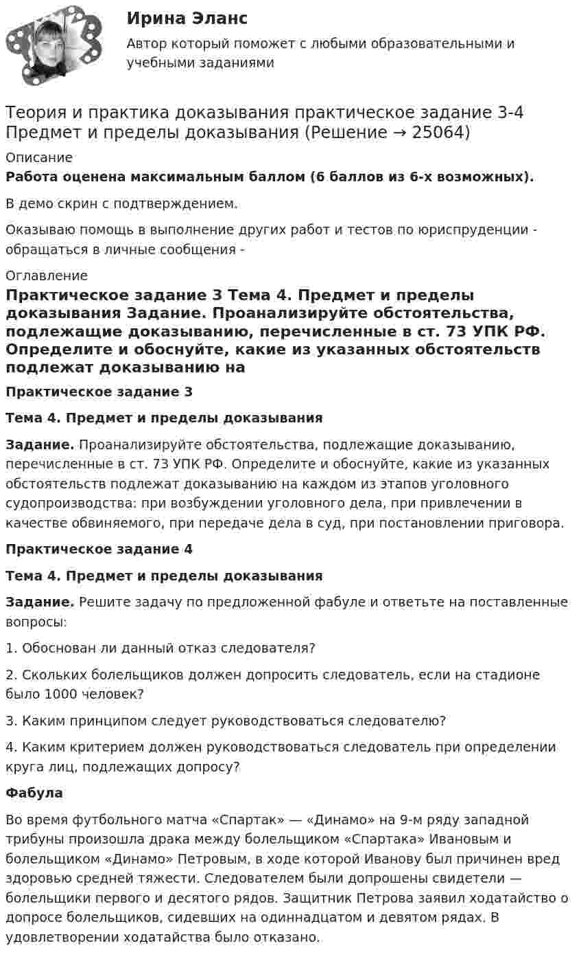     
          Описание
          Работа оценена максимальным баллом (6 баллов из 6-х возможных).В демо скрин с подтверждением.﻿Оказываю помощь в выполнение других работ и тестов по юриспруденции - обращаться в личные сообщения -  
          Оглавление
           Практическое задание 3 Тема 4. Предмет и пределы доказывания Задание. Проанализируйте обстоятельства, подлежащие доказыванию, перечисленные в ст. 73 УПК РФ. Определите и обоснуйте, какие из указанных обстоятельств подлежат доказыванию на каждом из этапов уголовного судопроизводства: при возбуждении уголовного дела, при привлечении в качестве обвиняемого, при передаче дела в суд, при постановлении приговора.   Практическое задание 4Тема 4. Предмет и пределы доказывания Задание. Решите задачу по предложенной фабуле и ответьте на поставленные вопросы:	1. Обоснован ли данный отказ следователя? 	2. Скольких болельщиков должен допросить следователь, если на стадионе было 1000 человек? 	3. Каким принципом следует руководствоваться следователю?	4. Каким критерием должен руководствоваться следователь при определении круга лиц, подлежащих допросу?  Фабула	Во время футбольного матча «Спартак» — «Динамо» на 9-м ряду западной трибуны произошла драка между болельщиком «Спартака» Ивановым и болельщиком «Динамо» Петровым, в ходе которой Иванову был причинен вред здоровью средней тяжести. Следователем были допрошены свидетели — болельщики первого и десятого рядов. Защитник Петрова заявил ходатайство о допросе болельщиков, сидевших на одиннадцатом и девятом рядах. В удовлетворении ходатайства было отказано. 
            
            
            Теория и практика доказывания практическое задание 2 Субъекты доказывания со стороны защиты и со стороны обвиненияТеория и практика доказывания практическое задание 3-4 Предмет и пределы доказыванияТеория и практика журналистики использования алогизмов. Качественный и количественный анализ алогизмов в политических текстахТеория и практика журналистики использования алогизмов. Качественный и количественный анализ алогизмов в политических текстахТеория и практика журналистики использования алогизмов. Качественный и количественный анализ алогизмов в политических текстахТеория и практика квалификации преступленийТеория и практика квалификации преступлений.mosap_БАК(1/2). Синергия. Ответы на ИТОГОВЫЙ ТЕСТ. На отлично!Теория и практика адвокатской деятельности (тест СИНЕРГИЯ)Теория и практика адвокатской деятельности - тест с ответами и оценкой СинергияТеория и практика группового консультированияТеория и практика доказыванияТеория и практика доказыванияТеория и практика доказыванияТеория и практика доказывания Лабораторная работа 1 Постановление о признании доказательств недопустимыми