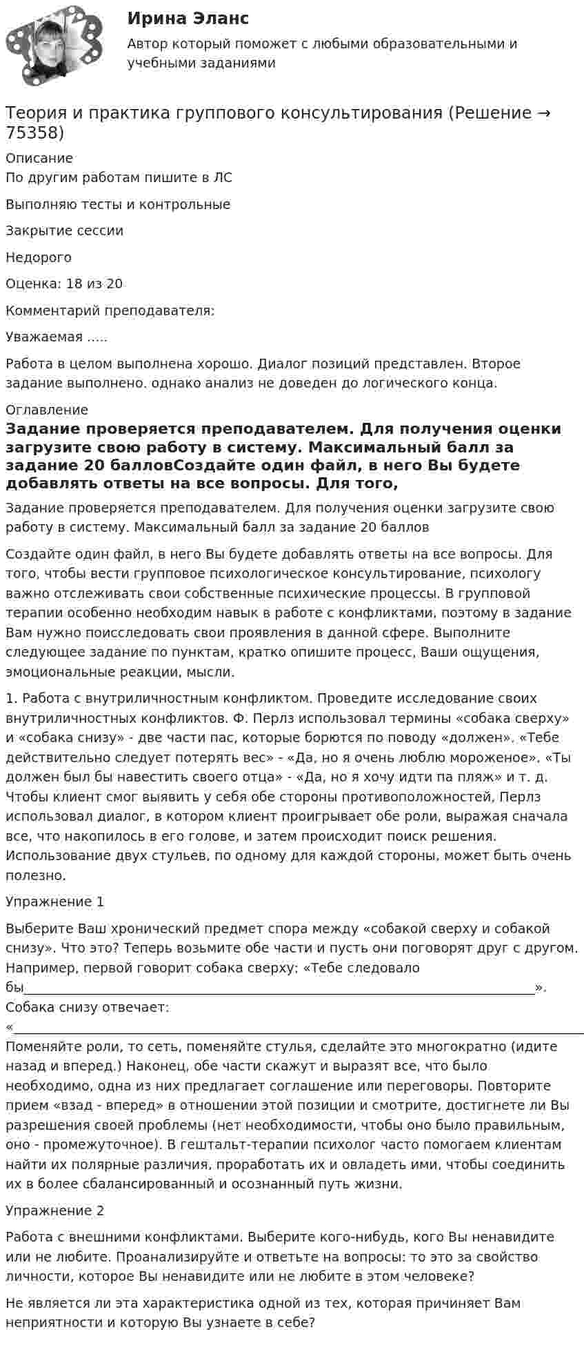     
            Описание
            По другим работам пишите в ЛСВыполняю тесты и контрольныеЗакрытие сессииНедорого Оценка: 18 из 20Комментарий преподавателя:Уважаемая .....Работа в целом выполнена хорошо. Диалог позиций представлен. Второе задание выполнено. однако анализ не доведен до логического конца.  
            Оглавление
            Задание проверяется преподавателем. Для получения оценки загрузите свою работу в систему. Максимальный балл за задание 20 балловСоздайте один файл, в него Вы будете добавлять ответы на все вопросы. Для того, чтобы вести групповое психологическое консультирование, психологу важно отслеживать свои собственные психические процессы. В групповой терапии особенно необходим навык в работе с конфликтами, поэтому в задание Вам нужно поисследовать свои проявления в данной сфере. Выполните следующее задание по пунктам, кратко опишите процесс, Ваши ощущения, эмоциональные реакции, мысли.1. Работа с внутриличностным конфликтом. Проведите исследование своих внутриличностных конфликтов. Ф. Перлз использовал термины «собака сверху» и «собака снизу» - две части пас, которые борются по поводу «должен». «Тебе действительно следует потерять вес» - «Да, но я очень люблю мороженое». «Ты должен был бы навестить своего отца» - «Да, но я хочу идти па пляж» и т. д. Чтобы клиент смог выявить у себя обе стороны противоположностей, Перлз использовал диалог, в котором клиент проигрывает обе роли, выражая сначала все, что накопилось в его голове, и затем происходит поиск решения. Использование двух стульев, по одному для каждой стороны, может быть очень полезно.Упражнение 1Выберите Ваш хронический предмет спора между «собакой сверху и собакой снизу». Что это? Теперь возьмите обе части и пусть они поговорят друг с другом. Например, первой говорит собака сверху: «Тебе следовало бы______________________________________________________________________________». Собака снизу отвечает: «________________________________________________________________________________________________________________». Поменяйте роли, то сеть, поменяйте стулья, сделайте это многократно (идите назад и вперед.) Наконец, обе части скажут и выразят все, что было необходимо, одна из них предлагает соглашение или переговоры. Повторите прием «взад - вперед» в отношении этой позиции и смотрите, достигнете ли Вы разрешения своей проблемы (нет необходимости, чтобы оно было правильным, оно - промежуточное). В гештальт-терапии психолог часто помогаем клиентам найти их полярные различия, проработать их и овладеть ими, чтобы соединить их в более сбалансированный и осознанный путь жизни.Упражнение 2Работа с внешними конфликтами. Выберите кого-нибудь, кого Вы ненавидите или не любите. Проанализируйте и ответьте на вопросы: то это за свойство личности, которое Вы ненавидите или не любите в этом человеке?Не является ли эта характеристика одной из тех, которая причиняет Вам неприятности и которую Вы узнаете в себе?  
            
            
            Теория и практика адвокатской деятельности - тест с ответами и оценкой СинергияТеория и практика группового консультированияТеория и практика доказыванияТеория и практика доказыванияТеория и практика доказыванияТеория и практика доказывания Лабораторная работа 1 Постановление о признании доказательств недопустимымиТеория и практика доказывания, ответы на тест Росдистант,практическое задание -эссе!Теория и практика адвокатской деятельностиТеория и практика адвокатской деятельности (Магистратура, Синергия)💯 Теория и практика адвокатской деятельности.м (ответы на тест Синергия / МОИ / МТИ / МосАП, октябрь 2023)⭐ Теория и практика адвокатской деятельности.м (ответы на тест Синергия / МТИ / МосАП, июнь 2022)«Теория и практика адвокатской деятельности», Синергия, 2022, 97 баллов, МагистратураТеория и практика адвокатской деятельности. Синергия. ✅ Ответы на ИТОГОВЫЙ ТЕСТ. На отлично!Теория и практика адвокатской деятельности (Темы 1-6) тест с ответами Магистратура Синергия