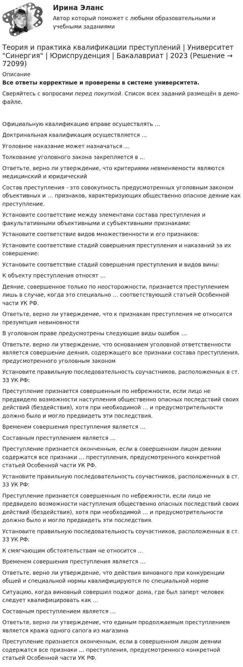     
            Описание
            Все ответы корректные и проверены в системе университета.Сверяйтесь с вопросами перед покупкой. Список всех заданий размещён в демо-файле.     Официальную квалификацию вправе осуществлять …   Доктринальная квалификация осуществляется …   Уголовное наказание может назначаться …   Толкование уголовного закона закрепляется в …   Ответьте, верно ли утверждение, что критериями невменяемости являются медицинский и юридический   Состав преступления - это совокупность предусмотренных уголовным законом объективных и … признаков, характеризующих общественно опасное деяние как преступление.   Установите соответствие между элементами состава преступления и факультативными объективными и субъективными признаками:   Установите соответствие видов множественности и его признаков:   Установите соответствие стадий совершения преступления и наказаний за их совершение:   Установите соответствие стадий совершения преступления и видов вины:   К объекту преступления относят …   Деяние, совершенное только по неосторожности, признается преступлением лишь в случае, когда это специально … соответствующей статьей Особенной части УК РФ.   Ответьте, верно ли утверждение, что к признакам преступления не относится презумпция невиновности   В уголовном праве предусмотрены следующие виды ошибок …   Ответьте, верно ли утверждение, что основанием уголовной ответственности является совершение деяния, содержащего все признаки состава преступления, предусмотренного уголовным законом   Установите правильную последовательность соучастников, расположенных в ст. 33 УК РФ:   Преступление признается совершенным по небрежности, если лицо не предвидело возможности наступления общественно опасных последствий своих действий (бездействия), хотя при необходимой … и предусмотрительности должно было и могло предвидеть эти последствия.   Временем совершения преступления является …   Составным преступлением является …   Преступление признается оконченным, если в совершенном лицом деянии содержатся все признаки … преступления, предусмотренного конкретной статьей Особенной части УК РФ.   Установите правильную последовательность соучастников, расположенных в ст. 33 УК РФ:   Преступление признается совершенным по небрежности, если лицо не предвидело возможности наступления общественно опасных последствий своих действий (бездействия), хотя при необходимой … и предусмотрительности должно было и могло предвидеть эти последствия.   Установите правильную последовательность соучастников, расположенных в ст. 33 УК РФ:   К смягчающим обстоятельствам не относится …   Временем совершения преступления является …   Ответьте, верно ли утверждение, что действия виновного при конкуренции общей и специальной нормы квалифицируются по специальной норме   Ситуацию, когда виновный совершил поджог дома, где был заперт человек следует квалифицировать как …   Составным преступлением является …   Ответьте, верно ли утверждение, что единым продолжаемым преступлением является кража одного сапога из магазина   Преступление признается оконченным, если в совершенном лицом деянии содержатся все признаки … преступления, предусмотренного конкретной статьей Особенной части УК РФ.    
            
            
            Теория и практика квалификации преступлений. Синергия. Ответы на ИТОГОВЫЙ ТЕСТ. На отлично!Теория и практика квалификации преступлений | Университет Синергия | Юриспруденция | Бакалавриат | 2023💯 Теория и практика квалификации преступлений.фю_БАК(1/2) (ответы на тест Синергия / МОИ / МТИ / МосАП, ноябрь 2023)Теория и практика квалификации преступлений.фю_БАК(1/2) тест с ответами Синергия/МОИ/ МТИ /МОСАП💯 Теория и практика квалификации преступлений.фю_БАК(2/2) (ответы на тест Синергия / МОИ / МТИ / МосАП, декабрь 2023)💯 Теория и практика квалификации преступлений.фю_БАК(2/2) (ответы на тест Синергия / МОИ / МТИ / МосАП, октябрь 2023)💯 Теория и практика квалификации преступлений.фю_БАК(2/2) (правильные ответы на тест Синергия / МОИ / МТИ / МосАП)Теория и практика доказывания практическое задание 3-4 Предмет и пределы доказыванияТеория и практика журналистики использования алогизмов. Качественный и количественный анализ алогизмов в политических текстахТеория и практика журналистики использования алогизмов. Качественный и количественный анализ алогизмов в политических текстахТеория и практика журналистики использования алогизмов. Качественный и количественный анализ алогизмов в политических текстахТеория и практика квалификации преступленийТеория и практика квалификации преступлений.mosap_БАК(1/2). Синергия. Ответы на ИТОГОВЫЙ ТЕСТ. На отлично!Теория и практика квалификации преступлений БАК_2/2