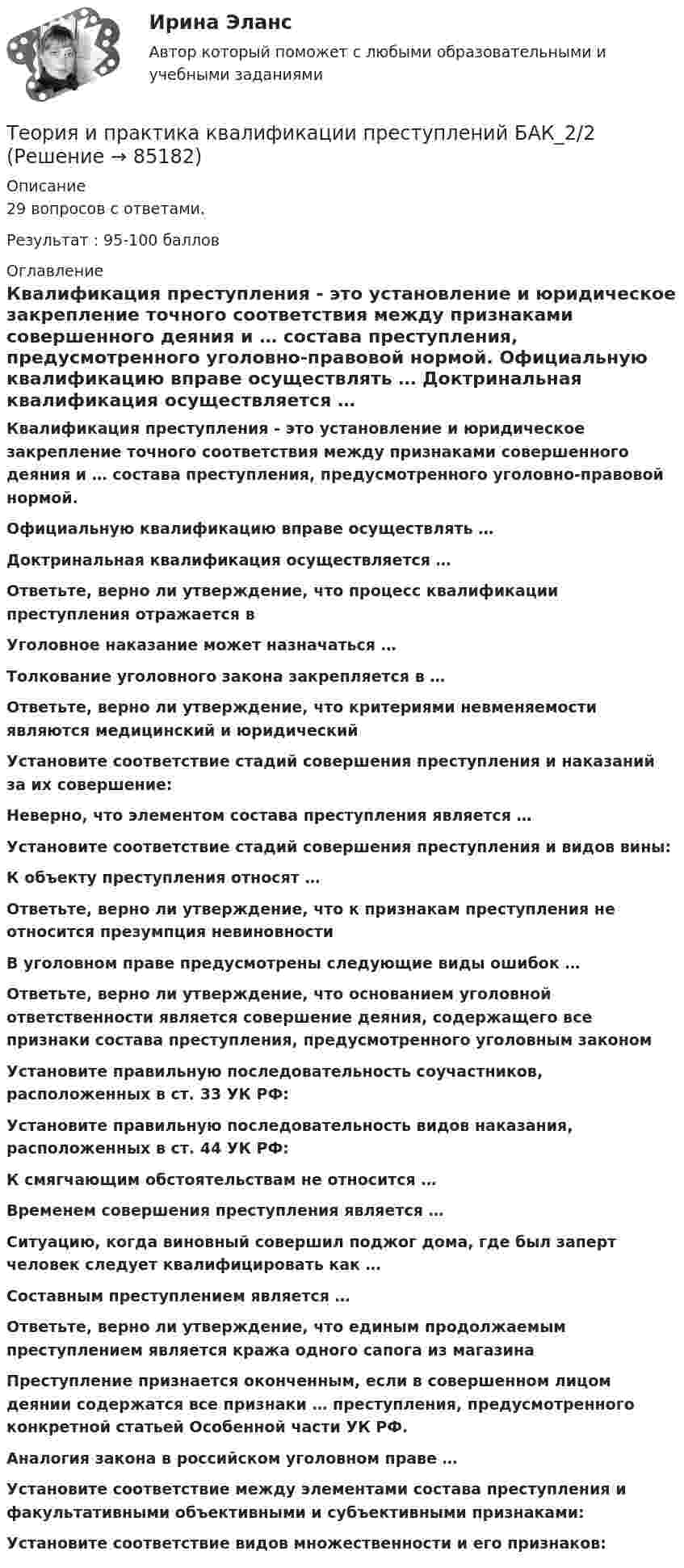     
            Описание
            29 вопросов с ответами.Результат : 95-100 баллов 
            Оглавление
             Квалификация преступления - это установление и юридическое закрепление точного соответствия между признаками совершенного деяния и … состава преступления, предусмотренного уголовно-правовой нормой. Официальную квалификацию вправе осуществлять … Доктринальная квалификация осуществляется … Ответьте, верно ли утверждение, что процесс квалификации преступления отражается в Уголовное наказание может назначаться … Толкование уголовного закона закрепляется в … Ответьте, верно ли утверждение, что критериями невменяемости являются медицинский и юридический Установите соответствие стадий совершения преступления и наказаний за их совершение: Неверно, что элементом состава преступления является … Установите соответствие стадий совершения преступления и видов вины: К объекту преступления относят … Ответьте, верно ли утверждение, что к признакам преступления не относится презумпция невиновности В уголовном праве предусмотрены следующие виды ошибок … Ответьте, верно ли утверждение, что основанием уголовной ответственности является совершение деяния, содержащего все признаки состава преступления, предусмотренного уголовным законом Установите правильную последовательность соучастников, расположенных в ст. 33 УК РФ: Установите правильную последовательность видов наказания, расположенных в ст. 44 УК РФ: К смягчающим обстоятельствам не относится … Временем совершения преступления является … Ситуацию, когда виновный совершил поджог дома, где был заперт человек следует квалифицировать как … Составным преступлением является … Ответьте, верно ли утверждение, что единым продолжаемым преступлением является кража одного сапога из магазина Преступление признается оконченным, если в совершенном лицом деянии содержатся все признаки … преступления, предусмотренного конкретной статьей Особенной части УК РФ. Аналогия закона в российском уголовном праве … Установите соответствие между элементами состава преступления и факультативными объективными и субъективными признаками: Установите соответствие видов множественности и его признаков:   
            
            
            Теория и практика квалификации преступлений.mosap_БАК(1/2). Синергия. Ответы на ИТОГОВЫЙ ТЕСТ. На отлично!Теория и практика квалификации преступлений БАК_2/2Теория и практика квалификации преступлений. Синергия 5 семестрТеория и практика квалификации преступлений. Синергия. Ответы на ИТОГОВЫЙ ТЕСТ. На отлично!Теория и практика квалификации преступлений | Университет Синергия | Юриспруденция | Бакалавриат | 2023💯 Теория и практика квалификации преступлений.фю_БАК(1/2) (ответы на тест Синергия / МОИ / МТИ / МосАП, ноябрь 2023)Теория и практика квалификации преступлений.фю_БАК(1/2) тест с ответами Синергия/МОИ/ МТИ /МОСАПТеория и практика доказывания Лабораторная работа 1 Постановление о признании доказательств недопустимымиТеория и практика доказывания, ответы на тест Росдистант,практическое задание -эссе!Теория и практика доказывания практическое задание 2 Субъекты доказывания со стороны защиты и со стороны обвиненияТеория и практика доказывания практическое задание 3-4 Предмет и пределы доказыванияТеория и практика журналистики использования алогизмов. Качественный и количественный анализ алогизмов в политических текстахТеория и практика журналистики использования алогизмов. Качественный и количественный анализ алогизмов в политических текстахТеория и практика журналистики использования алогизмов. Качественный и количественный анализ алогизмов в политических текстах